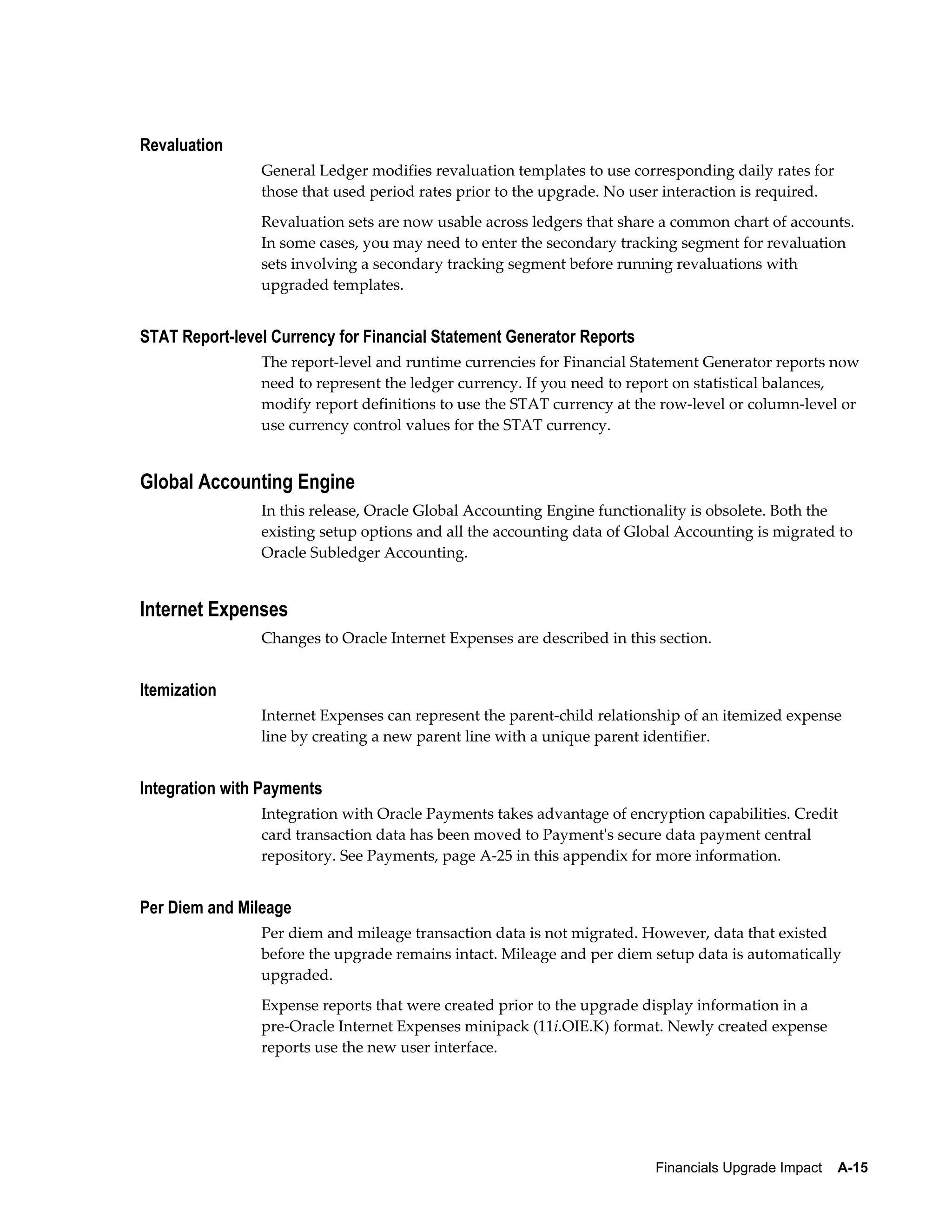 Revaluation
                General Ledger modifies revaluation templates to use corresponding daily rates for
                those that used period rates prior to the upgrade. No user interaction is required.
                Revaluation sets are now usable across ledgers that share a common chart of accounts.
                In some cases, you may need to enter the secondary tracking segment for revaluation
                sets involving a secondary tracking segment before running revaluations with
                upgraded templates.


STAT Report-level Currency for Financial Statement Generator Reports
                The report-level and runtime currencies for Financial Statement Generator reports now
                need to represent the ledger currency. If you need to report on statistical balances,
                modify report definitions to use the STAT currency at the row-level or column-level or
                use currency control values for the STAT currency.


Global Accounting Engine
                In this release, Oracle Global Accounting Engine functionality is obsolete. Both the
                existing setup options and all the accounting data of Global Accounting is migrated to
                Oracle Subledger Accounting.


Internet Expenses
                Changes to Oracle Internet Expenses are described in this section.


Itemization
                Internet Expenses can represent the parent-child relationship of an itemized expense
                line by creating a new parent line with a unique parent identifier.


Integration with Payments
                Integration with Oracle Payments takes advantage of encryption capabilities. Credit
                card transaction data has been moved to Payment's secure data payment central
                repository. See Payments, page A-25 in this appendix for more information.


Per Diem and Mileage
                Per diem and mileage transaction data is not migrated. However, data that existed
                before the upgrade remains intact. Mileage and per diem setup data is automatically
                upgraded.
                Expense reports that were created prior to the upgrade display information in a
                pre-Oracle Internet Expenses minipack (11i.OIE.K) format. Newly created expense
                reports use the new user interface.




                                                                         Financials Upgrade Impact    A-15
 