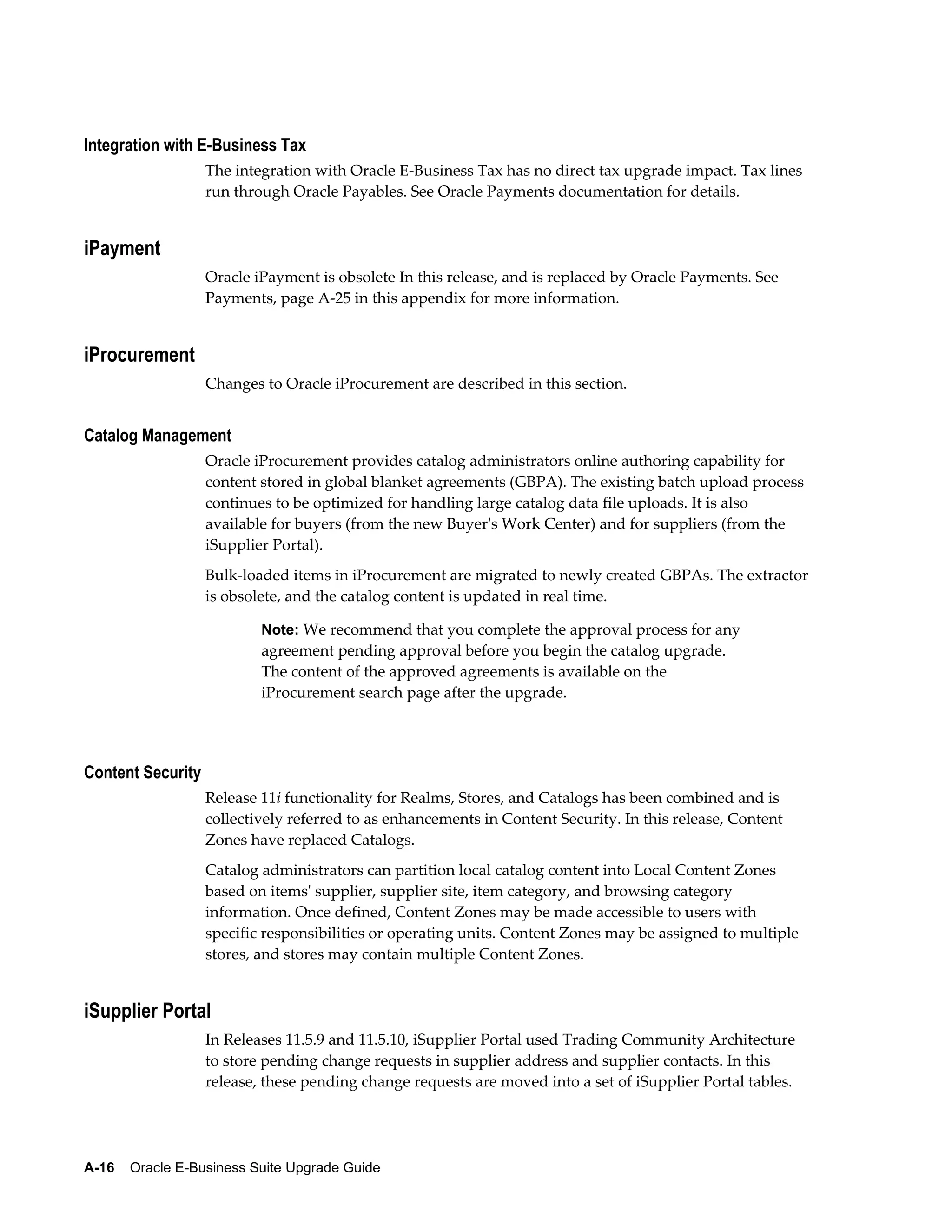 Integration with E-Business Tax
                   The integration with Oracle E-Business Tax has no direct tax upgrade impact. Tax lines
                   run through Oracle Payables. See Oracle Payments documentation for details.


iPayment
                   Oracle iPayment is obsolete In this release, and is replaced by Oracle Payments. See
                   Payments, page A-25 in this appendix for more information.


iProcurement
                   Changes to Oracle iProcurement are described in this section.


Catalog Management
                   Oracle iProcurement provides catalog administrators online authoring capability for
                   content stored in global blanket agreements (GBPA). The existing batch upload process
                   continues to be optimized for handling large catalog data file uploads. It is also
                   available for buyers (from the new Buyer's Work Center) and for suppliers (from the
                   iSupplier Portal).
                   Bulk-loaded items in iProcurement are migrated to newly created GBPAs. The extractor
                   is obsolete, and the catalog content is updated in real time.

                           Note: We recommend that you complete the approval process for any
                           agreement pending approval before you begin the catalog upgrade.
                           The content of the approved agreements is available on the
                           iProcurement search page after the upgrade.




Content Security
                   Release 11i functionality for Realms, Stores, and Catalogs has been combined and is
                   collectively referred to as enhancements in Content Security. In this release, Content
                   Zones have replaced Catalogs.
                   Catalog administrators can partition local catalog content into Local Content Zones
                   based on items' supplier, supplier site, item category, and browsing category
                   information. Once defined, Content Zones may be made accessible to users with
                   specific responsibilities or operating units. Content Zones may be assigned to multiple
                   stores, and stores may contain multiple Content Zones.


iSupplier Portal
                   In Releases 11.5.9 and 11.5.10, iSupplier Portal used Trading Community Architecture
                   to store pending change requests in supplier address and supplier contacts. In this
                   release, these pending change requests are moved into a set of iSupplier Portal tables.




A-16    Oracle E-Business Suite Upgrade Guide
 