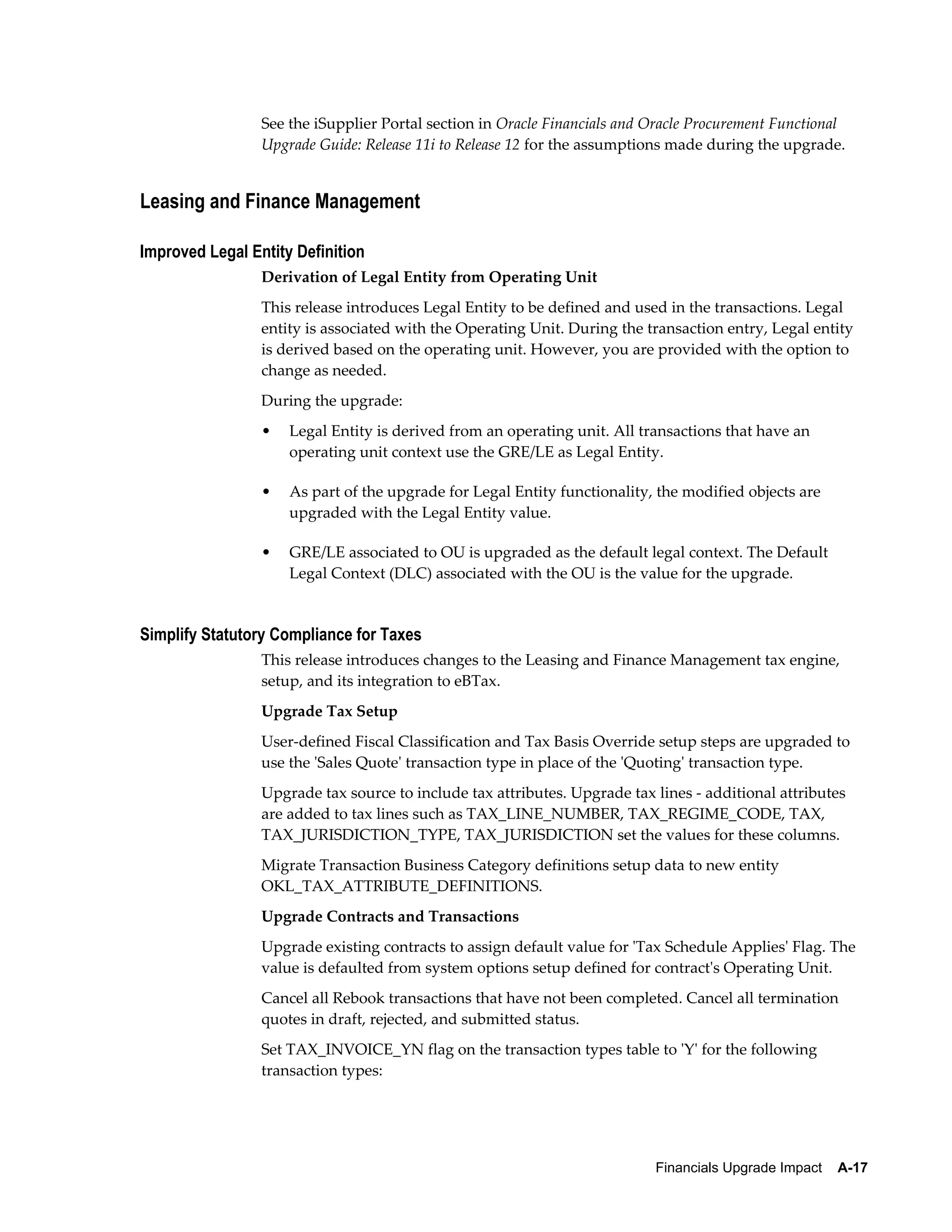 See the iSupplier Portal section in Oracle Financials and Oracle Procurement Functional
                 Upgrade Guide: Release 11i to Release 12 for the assumptions made during the upgrade.


Leasing and Finance Management

Improved Legal Entity Definition
                 Derivation of Legal Entity from Operating Unit
                 This release introduces Legal Entity to be defined and used in the transactions. Legal
                 entity is associated with the Operating Unit. During the transaction entry, Legal entity
                 is derived based on the operating unit. However, you are provided with the option to
                 change as needed.
                 During the upgrade:
                 •   Legal Entity is derived from an operating unit. All transactions that have an
                     operating unit context use the GRE/LE as Legal Entity.

                 •   As part of the upgrade for Legal Entity functionality, the modified objects are
                     upgraded with the Legal Entity value.

                 •   GRE/LE associated to OU is upgraded as the default legal context. The Default
                     Legal Context (DLC) associated with the OU is the value for the upgrade.


Simplify Statutory Compliance for Taxes
                 This release introduces changes to the Leasing and Finance Management tax engine,
                 setup, and its integration to eBTax.
                 Upgrade Tax Setup
                 User-defined Fiscal Classification and Tax Basis Override setup steps are upgraded to
                 use the 'Sales Quote' transaction type in place of the 'Quoting' transaction type.
                 Upgrade tax source to include tax attributes. Upgrade tax lines - additional attributes
                 are added to tax lines such as TAX_LINE_NUMBER, TAX_REGIME_CODE, TAX,
                 TAX_JURISDICTION_TYPE, TAX_JURISDICTION set the values for these columns.
                 Migrate Transaction Business Category definitions setup data to new entity
                 OKL_TAX_ATTRIBUTE_DEFINITIONS.
                 Upgrade Contracts and Transactions
                 Upgrade existing contracts to assign default value for 'Tax Schedule Applies' Flag. The
                 value is defaulted from system options setup defined for contract's Operating Unit.
                 Cancel all Rebook transactions that have not been completed. Cancel all termination
                 quotes in draft, rejected, and submitted status.
                 Set TAX_INVOICE_YN flag on the transaction types table to 'Y' for the following
                 transaction types:




                                                                           Financials Upgrade Impact    A-17
 