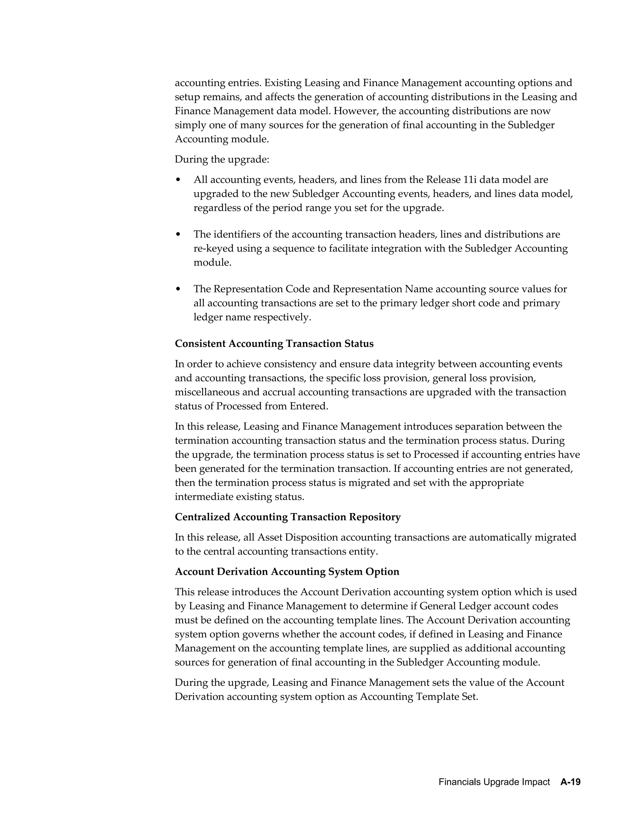 accounting entries. Existing Leasing and Finance Management accounting options and
setup remains, and affects the generation of accounting distributions in the Leasing and
Finance Management data model. However, the accounting distributions are now
simply one of many sources for the generation of final accounting in the Subledger
Accounting module.
During the upgrade:
•   All accounting events, headers, and lines from the Release 11i data model are
    upgraded to the new Subledger Accounting events, headers, and lines data model,
    regardless of the period range you set for the upgrade.

•   The identifiers of the accounting transaction headers, lines and distributions are
    re-keyed using a sequence to facilitate integration with the Subledger Accounting
    module.

•   The Representation Code and Representation Name accounting source values for
    all accounting transactions are set to the primary ledger short code and primary
    ledger name respectively.

Consistent Accounting Transaction Status
In order to achieve consistency and ensure data integrity between accounting events
and accounting transactions, the specific loss provision, general loss provision,
miscellaneous and accrual accounting transactions are upgraded with the transaction
status of Processed from Entered.
In this release, Leasing and Finance Management introduces separation between the
termination accounting transaction status and the termination process status. During
the upgrade, the termination process status is set to Processed if accounting entries have
been generated for the termination transaction. If accounting entries are not generated,
then the termination process status is migrated and set with the appropriate
intermediate existing status.
Centralized Accounting Transaction Repository
In this release, all Asset Disposition accounting transactions are automatically migrated
to the central accounting transactions entity.
Account Derivation Accounting System Option
This release introduces the Account Derivation accounting system option which is used
by Leasing and Finance Management to determine if General Ledger account codes
must be defined on the accounting template lines. The Account Derivation accounting
system option governs whether the account codes, if defined in Leasing and Finance
Management on the accounting template lines, are supplied as additional accounting
sources for generation of final accounting in the Subledger Accounting module.
During the upgrade, Leasing and Finance Management sets the value of the Account
Derivation accounting system option as Accounting Template Set.




                                                          Financials Upgrade Impact    A-19
 