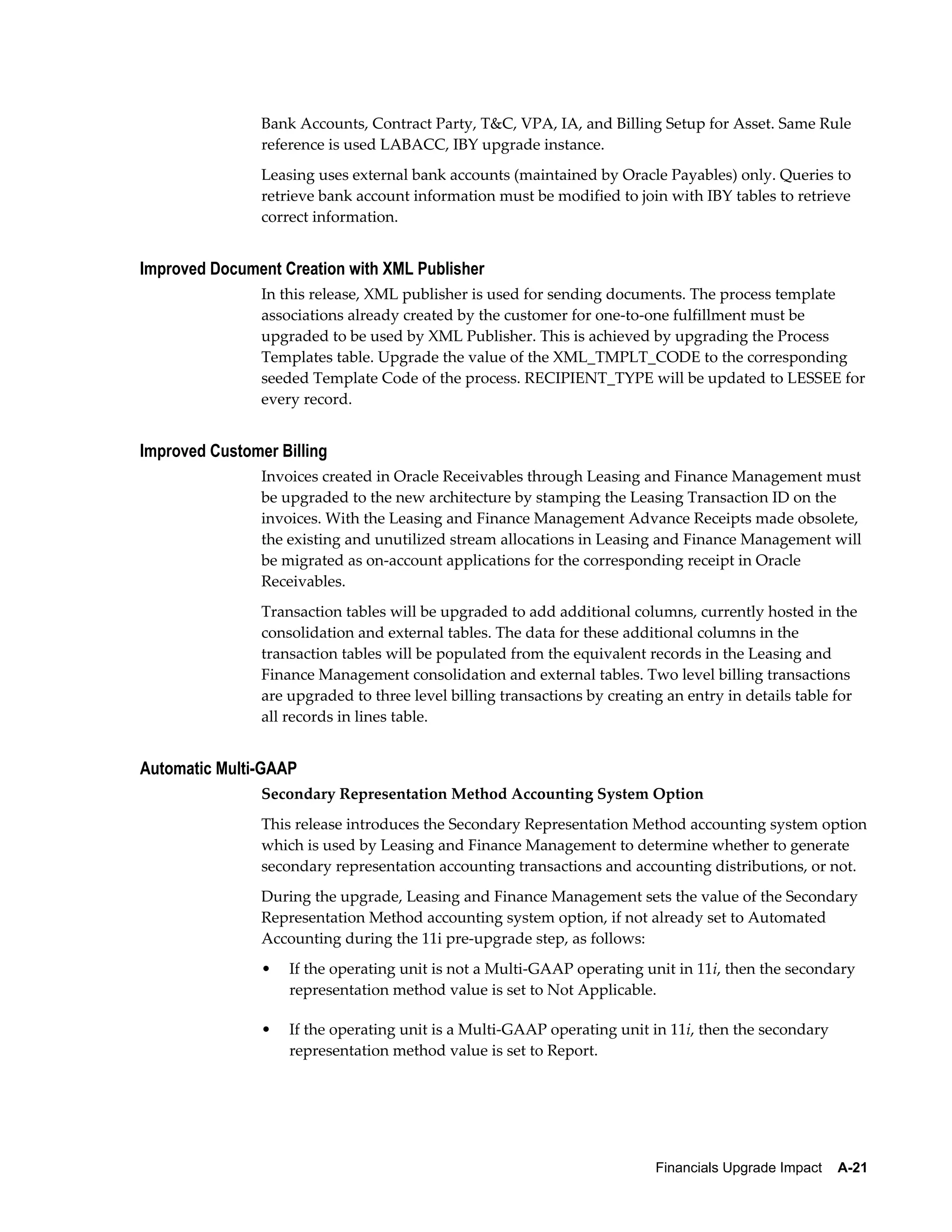 Bank Accounts, Contract Party, T&C, VPA, IA, and Billing Setup for Asset. Same Rule
                reference is used LABACC, IBY upgrade instance.
                Leasing uses external bank accounts (maintained by Oracle Payables) only. Queries to
                retrieve bank account information must be modified to join with IBY tables to retrieve
                correct information.


Improved Document Creation with XML Publisher
                In this release, XML publisher is used for sending documents. The process template
                associations already created by the customer for one-to-one fulfillment must be
                upgraded to be used by XML Publisher. This is achieved by upgrading the Process
                Templates table. Upgrade the value of the XML_TMPLT_CODE to the corresponding
                seeded Template Code of the process. RECIPIENT_TYPE will be updated to LESSEE for
                every record.


Improved Customer Billing
                Invoices created in Oracle Receivables through Leasing and Finance Management must
                be upgraded to the new architecture by stamping the Leasing Transaction ID on the
                invoices. With the Leasing and Finance Management Advance Receipts made obsolete,
                the existing and unutilized stream allocations in Leasing and Finance Management will
                be migrated as on-account applications for the corresponding receipt in Oracle
                Receivables.
                Transaction tables will be upgraded to add additional columns, currently hosted in the
                consolidation and external tables. The data for these additional columns in the
                transaction tables will be populated from the equivalent records in the Leasing and
                Finance Management consolidation and external tables. Two level billing transactions
                are upgraded to three level billing transactions by creating an entry in details table for
                all records in lines table.


Automatic Multi-GAAP
                Secondary Representation Method Accounting System Option
                This release introduces the Secondary Representation Method accounting system option
                which is used by Leasing and Finance Management to determine whether to generate
                secondary representation accounting transactions and accounting distributions, or not.
                During the upgrade, Leasing and Finance Management sets the value of the Secondary
                Representation Method accounting system option, if not already set to Automated
                Accounting during the 11i pre-upgrade step, as follows:
                •   If the operating unit is not a Multi-GAAP operating unit in 11i, then the secondary
                    representation method value is set to Not Applicable.

                •   If the operating unit is a Multi-GAAP operating unit in 11i, then the secondary
                    representation method value is set to Report.




                                                                           Financials Upgrade Impact    A-21
 