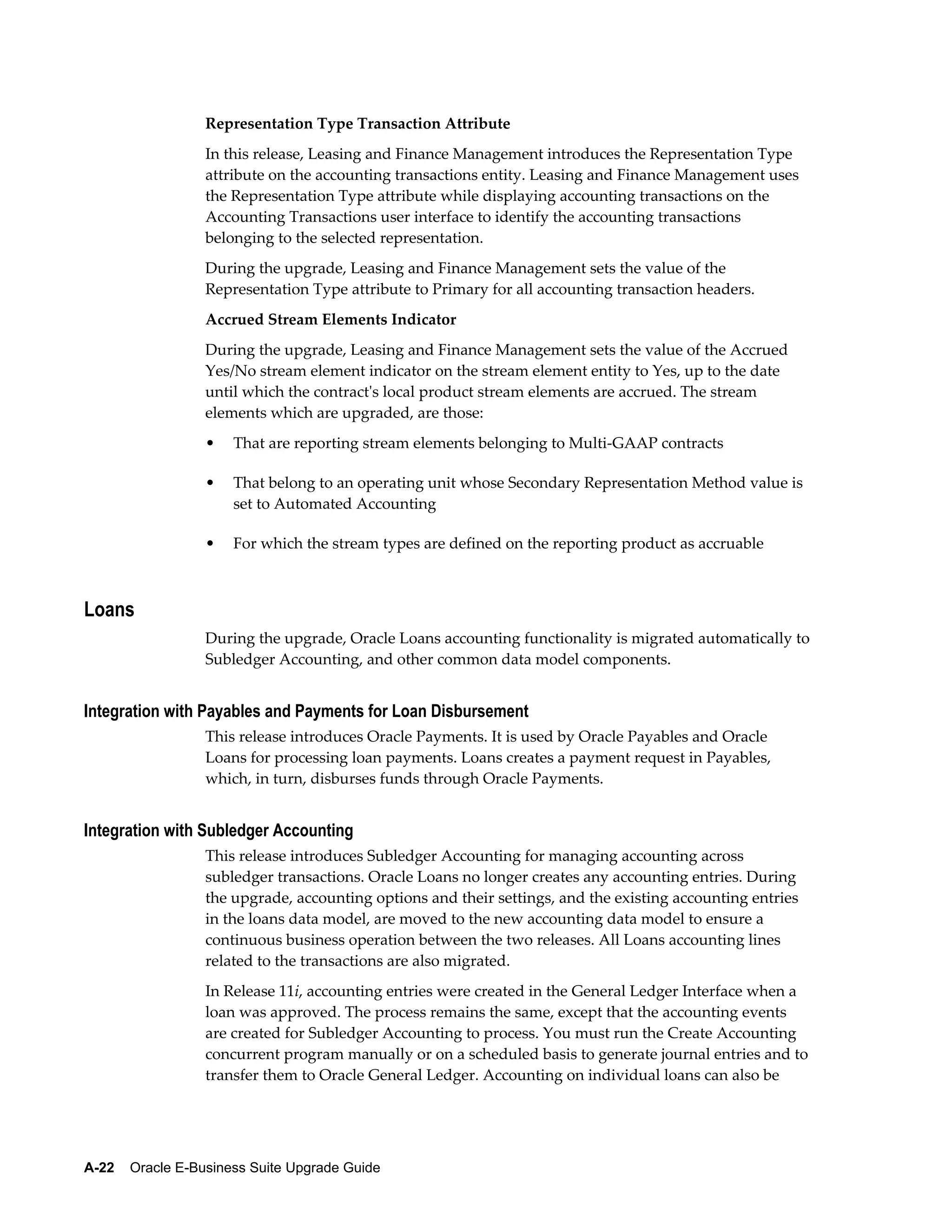 Representation Type Transaction Attribute
                  In this release, Leasing and Finance Management introduces the Representation Type
                  attribute on the accounting transactions entity. Leasing and Finance Management uses
                  the Representation Type attribute while displaying accounting transactions on the
                  Accounting Transactions user interface to identify the accounting transactions
                  belonging to the selected representation.
                  During the upgrade, Leasing and Finance Management sets the value of the
                  Representation Type attribute to Primary for all accounting transaction headers.
                  Accrued Stream Elements Indicator
                  During the upgrade, Leasing and Finance Management sets the value of the Accrued
                  Yes/No stream element indicator on the stream element entity to Yes, up to the date
                  until which the contract's local product stream elements are accrued. The stream
                  elements which are upgraded, are those:
                  •   That are reporting stream elements belonging to Multi-GAAP contracts

                  •   That belong to an operating unit whose Secondary Representation Method value is
                      set to Automated Accounting

                  •   For which the stream types are defined on the reporting product as accruable



Loans
                  During the upgrade, Oracle Loans accounting functionality is migrated automatically to
                  Subledger Accounting, and other common data model components.


Integration with Payables and Payments for Loan Disbursement
                  This release introduces Oracle Payments. It is used by Oracle Payables and Oracle
                  Loans for processing loan payments. Loans creates a payment request in Payables,
                  which, in turn, disburses funds through Oracle Payments.


Integration with Subledger Accounting
                  This release introduces Subledger Accounting for managing accounting across
                  subledger transactions. Oracle Loans no longer creates any accounting entries. During
                  the upgrade, accounting options and their settings, and the existing accounting entries
                  in the loans data model, are moved to the new accounting data model to ensure a
                  continuous business operation between the two releases. All Loans accounting lines
                  related to the transactions are also migrated.
                  In Release 11i, accounting entries were created in the General Ledger Interface when a
                  loan was approved. The process remains the same, except that the accounting events
                  are created for Subledger Accounting to process. You must run the Create Accounting
                  concurrent program manually or on a scheduled basis to generate journal entries and to
                  transfer them to Oracle General Ledger. Accounting on individual loans can also be




A-22    Oracle E-Business Suite Upgrade Guide
 
