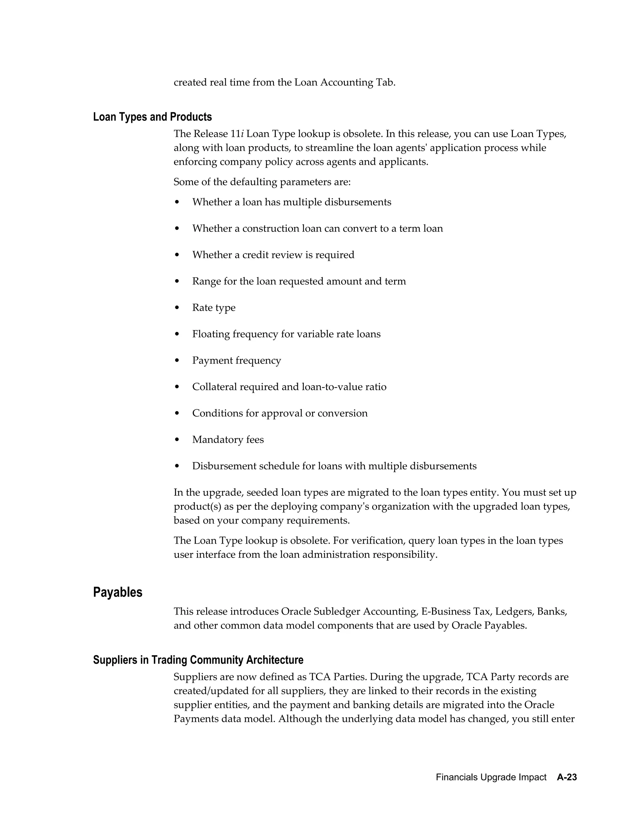 created real time from the Loan Accounting Tab.


Loan Types and Products
                The Release 11i Loan Type lookup is obsolete. In this release, you can use Loan Types,
                along with loan products, to streamline the loan agents' application process while
                enforcing company policy across agents and applicants.
                Some of the defaulting parameters are:
                •   Whether a loan has multiple disbursements

                •   Whether a construction loan can convert to a term loan

                •   Whether a credit review is required

                •   Range for the loan requested amount and term

                •   Rate type

                •   Floating frequency for variable rate loans

                •   Payment frequency

                •   Collateral required and loan-to-value ratio

                •   Conditions for approval or conversion

                •   Mandatory fees

                •   Disbursement schedule for loans with multiple disbursements

                In the upgrade, seeded loan types are migrated to the loan types entity. You must set up
                product(s) as per the deploying company's organization with the upgraded loan types,
                based on your company requirements.
                The Loan Type lookup is obsolete. For verification, query loan types in the loan types
                user interface from the loan administration responsibility.


Payables
                This release introduces Oracle Subledger Accounting, E-Business Tax, Ledgers, Banks,
                and other common data model components that are used by Oracle Payables.


Suppliers in Trading Community Architecture
                Suppliers are now defined as TCA Parties. During the upgrade, TCA Party records are
                created/updated for all suppliers, they are linked to their records in the existing
                supplier entities, and the payment and banking details are migrated into the Oracle
                Payments data model. Although the underlying data model has changed, you still enter




                                                                         Financials Upgrade Impact    A-23
 