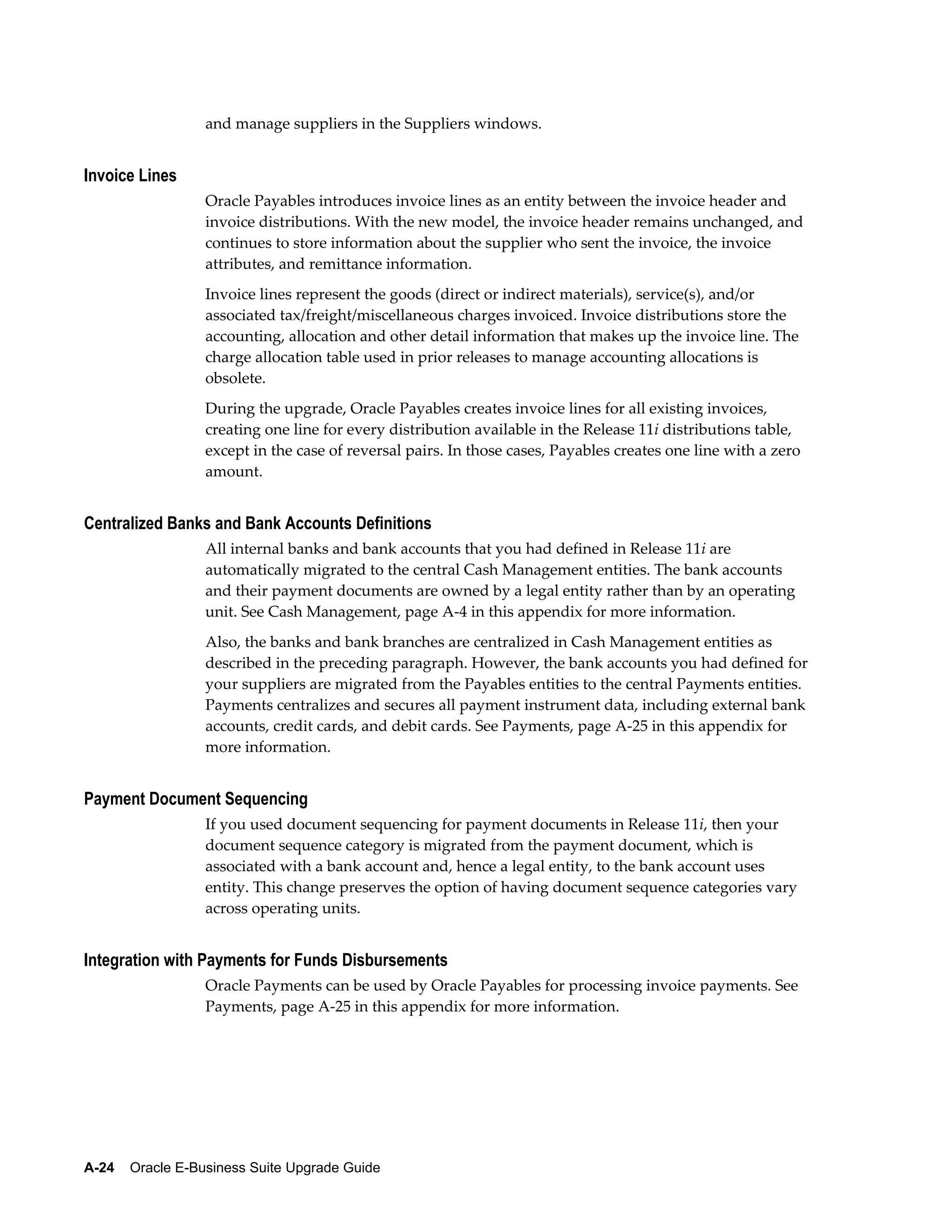 and manage suppliers in the Suppliers windows.


Invoice Lines
                  Oracle Payables introduces invoice lines as an entity between the invoice header and
                  invoice distributions. With the new model, the invoice header remains unchanged, and
                  continues to store information about the supplier who sent the invoice, the invoice
                  attributes, and remittance information.
                  Invoice lines represent the goods (direct or indirect materials), service(s), and/or
                  associated tax/freight/miscellaneous charges invoiced. Invoice distributions store the
                  accounting, allocation and other detail information that makes up the invoice line. The
                  charge allocation table used in prior releases to manage accounting allocations is
                  obsolete.
                  During the upgrade, Oracle Payables creates invoice lines for all existing invoices,
                  creating one line for every distribution available in the Release 11i distributions table,
                  except in the case of reversal pairs. In those cases, Payables creates one line with a zero
                  amount.


Centralized Banks and Bank Accounts Definitions
                  All internal banks and bank accounts that you had defined in Release 11i are
                  automatically migrated to the central Cash Management entities. The bank accounts
                  and their payment documents are owned by a legal entity rather than by an operating
                  unit. See Cash Management, page A-4 in this appendix for more information.
                  Also, the banks and bank branches are centralized in Cash Management entities as
                  described in the preceding paragraph. However, the bank accounts you had defined for
                  your suppliers are migrated from the Payables entities to the central Payments entities.
                  Payments centralizes and secures all payment instrument data, including external bank
                  accounts, credit cards, and debit cards. See Payments, page A-25 in this appendix for
                  more information.


Payment Document Sequencing
                  If you used document sequencing for payment documents in Release 11i, then your
                  document sequence category is migrated from the payment document, which is
                  associated with a bank account and, hence a legal entity, to the bank account uses
                  entity. This change preserves the option of having document sequence categories vary
                  across operating units.


Integration with Payments for Funds Disbursements
                  Oracle Payments can be used by Oracle Payables for processing invoice payments. See
                  Payments, page A-25 in this appendix for more information.




A-24    Oracle E-Business Suite Upgrade Guide
 