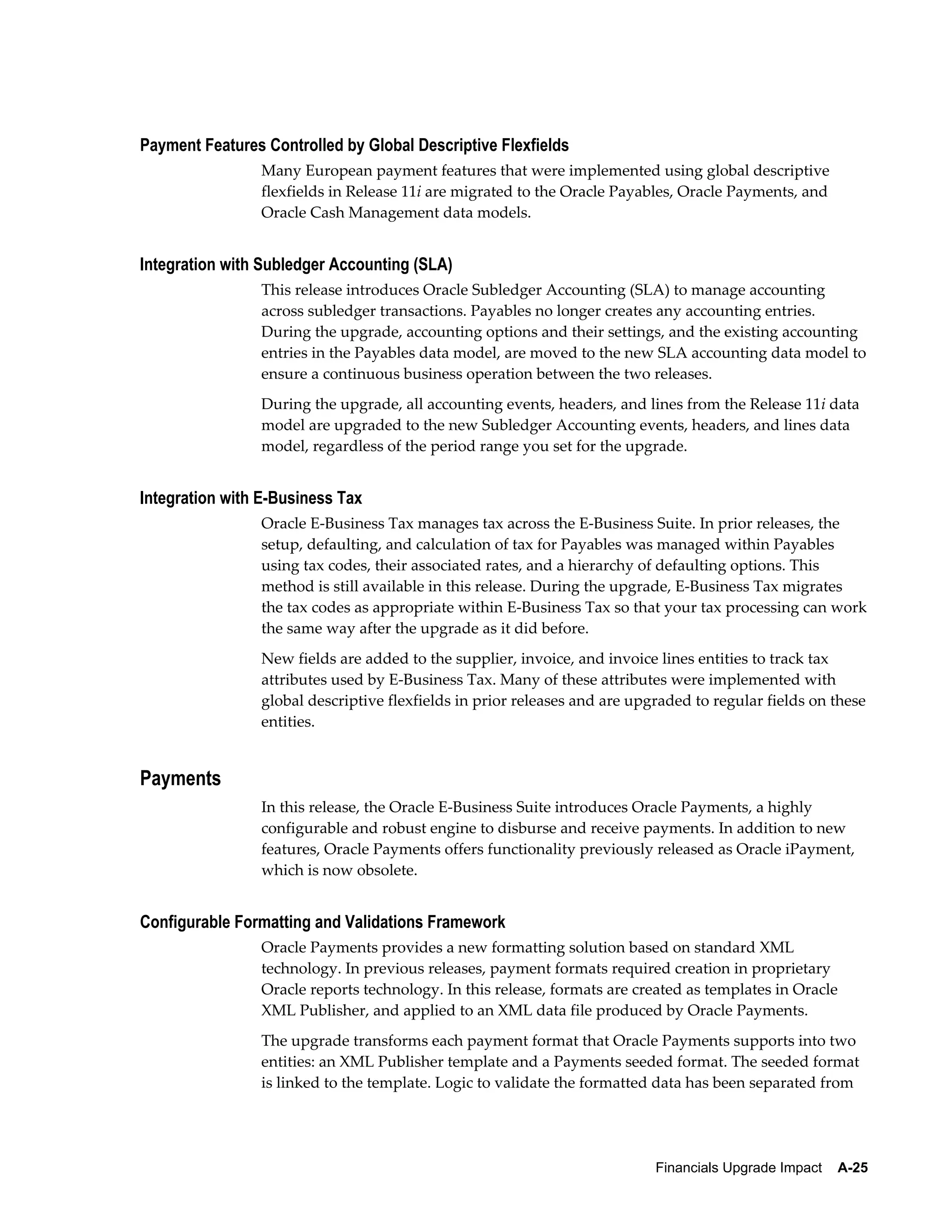 Payment Features Controlled by Global Descriptive Flexfields
                Many European payment features that were implemented using global descriptive
                flexfields in Release 11i are migrated to the Oracle Payables, Oracle Payments, and
                Oracle Cash Management data models.


Integration with Subledger Accounting (SLA)
                This release introduces Oracle Subledger Accounting (SLA) to manage accounting
                across subledger transactions. Payables no longer creates any accounting entries.
                During the upgrade, accounting options and their settings, and the existing accounting
                entries in the Payables data model, are moved to the new SLA accounting data model to
                ensure a continuous business operation between the two releases.
                During the upgrade, all accounting events, headers, and lines from the Release 11i data
                model are upgraded to the new Subledger Accounting events, headers, and lines data
                model, regardless of the period range you set for the upgrade.


Integration with E-Business Tax
                Oracle E-Business Tax manages tax across the E-Business Suite. In prior releases, the
                setup, defaulting, and calculation of tax for Payables was managed within Payables
                using tax codes, their associated rates, and a hierarchy of defaulting options. This
                method is still available in this release. During the upgrade, E-Business Tax migrates
                the tax codes as appropriate within E-Business Tax so that your tax processing can work
                the same way after the upgrade as it did before.
                New fields are added to the supplier, invoice, and invoice lines entities to track tax
                attributes used by E-Business Tax. Many of these attributes were implemented with
                global descriptive flexfields in prior releases and are upgraded to regular fields on these
                entities.


Payments
                In this release, the Oracle E-Business Suite introduces Oracle Payments, a highly
                configurable and robust engine to disburse and receive payments. In addition to new
                features, Oracle Payments offers functionality previously released as Oracle iPayment,
                which is now obsolete.


Configurable Formatting and Validations Framework
                Oracle Payments provides a new formatting solution based on standard XML
                technology. In previous releases, payment formats required creation in proprietary
                Oracle reports technology. In this release, formats are created as templates in Oracle
                XML Publisher, and applied to an XML data file produced by Oracle Payments.
                The upgrade transforms each payment format that Oracle Payments supports into two
                entities: an XML Publisher template and a Payments seeded format. The seeded format
                is linked to the template. Logic to validate the formatted data has been separated from




                                                                           Financials Upgrade Impact    A-25
 