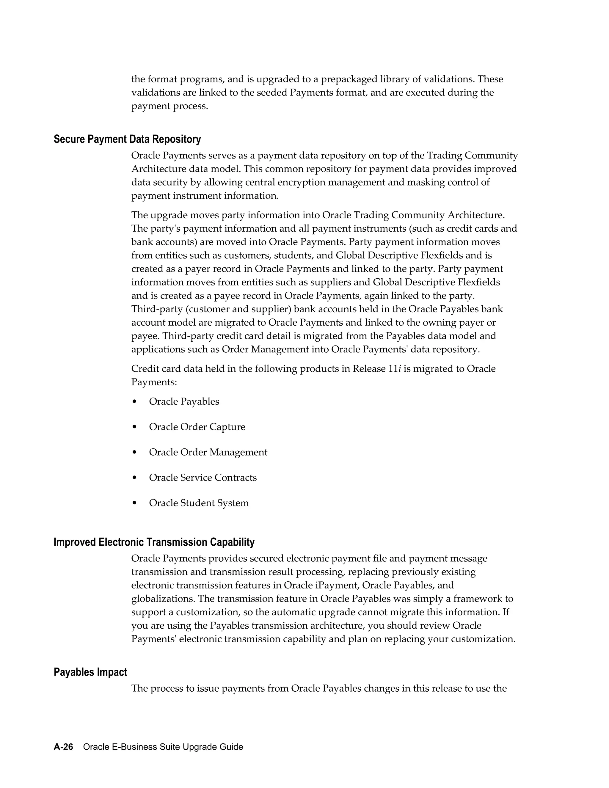 the format programs, and is upgraded to a prepackaged library of validations. These
                  validations are linked to the seeded Payments format, and are executed during the
                  payment process.


Secure Payment Data Repository
                  Oracle Payments serves as a payment data repository on top of the Trading Community
                  Architecture data model. This common repository for payment data provides improved
                  data security by allowing central encryption management and masking control of
                  payment instrument information.
                  The upgrade moves party information into Oracle Trading Community Architecture.
                  The party's payment information and all payment instruments (such as credit cards and
                  bank accounts) are moved into Oracle Payments. Party payment information moves
                  from entities such as customers, students, and Global Descriptive Flexfields and is
                  created as a payer record in Oracle Payments and linked to the party. Party payment
                  information moves from entities such as suppliers and Global Descriptive Flexfields
                  and is created as a payee record in Oracle Payments, again linked to the party.
                  Third-party (customer and supplier) bank accounts held in the Oracle Payables bank
                  account model are migrated to Oracle Payments and linked to the owning payer or
                  payee. Third-party credit card detail is migrated from the Payables data model and
                  applications such as Order Management into Oracle Payments' data repository.
                  Credit card data held in the following products in Release 11i is migrated to Oracle
                  Payments:
                  •   Oracle Payables

                  •   Oracle Order Capture

                  •   Oracle Order Management

                  •   Oracle Service Contracts

                  •   Oracle Student System


Improved Electronic Transmission Capability
                  Oracle Payments provides secured electronic payment file and payment message
                  transmission and transmission result processing, replacing previously existing
                  electronic transmission features in Oracle iPayment, Oracle Payables, and
                  globalizations. The transmission feature in Oracle Payables was simply a framework to
                  support a customization, so the automatic upgrade cannot migrate this information. If
                  you are using the Payables transmission architecture, you should review Oracle
                  Payments' electronic transmission capability and plan on replacing your customization.


Payables Impact
                  The process to issue payments from Oracle Payables changes in this release to use the




A-26    Oracle E-Business Suite Upgrade Guide
 