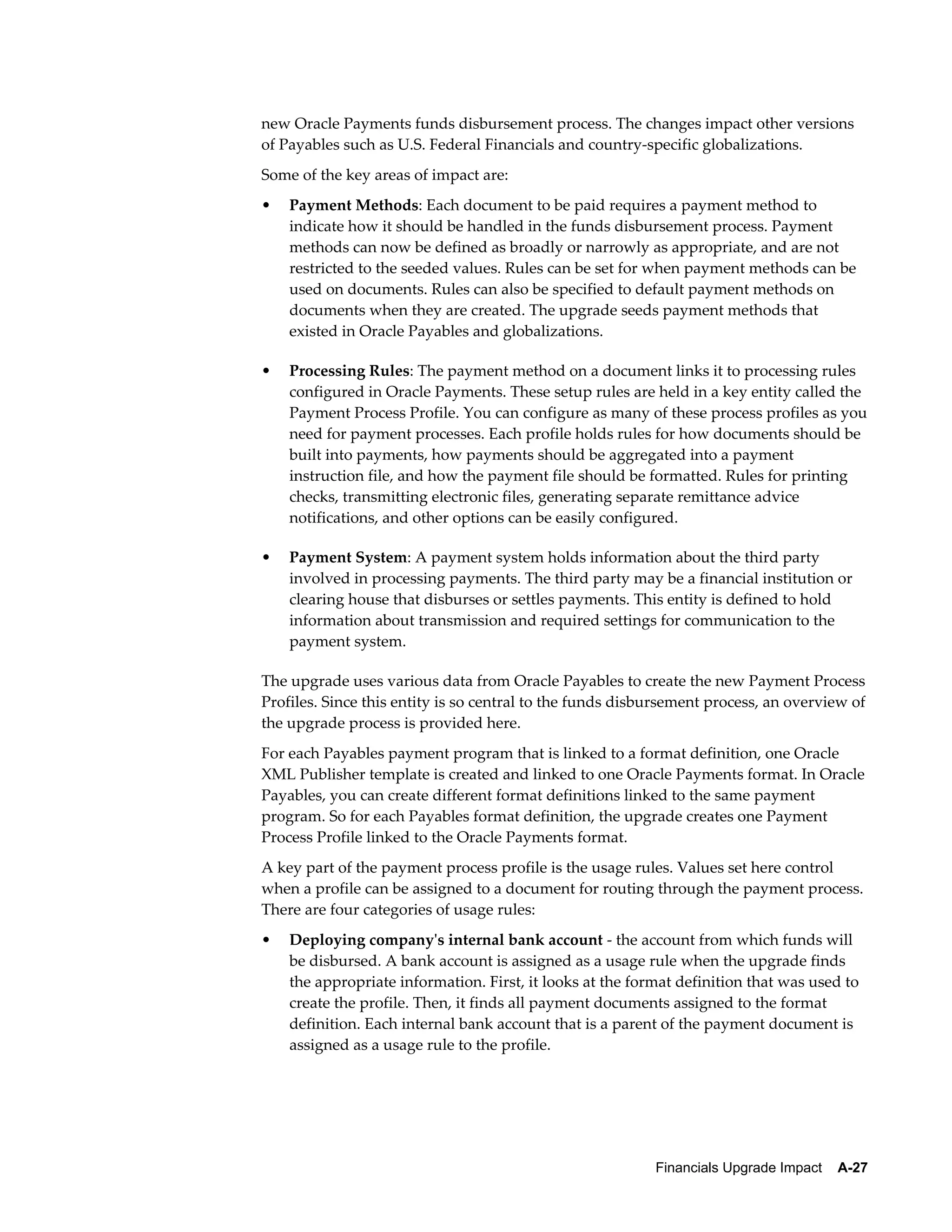 new Oracle Payments funds disbursement process. The changes impact other versions
of Payables such as U.S. Federal Financials and country-specific globalizations.
Some of the key areas of impact are:
•   Payment Methods: Each document to be paid requires a payment method to
    indicate how it should be handled in the funds disbursement process. Payment
    methods can now be defined as broadly or narrowly as appropriate, and are not
    restricted to the seeded values. Rules can be set for when payment methods can be
    used on documents. Rules can also be specified to default payment methods on
    documents when they are created. The upgrade seeds payment methods that
    existed in Oracle Payables and globalizations.

•   Processing Rules: The payment method on a document links it to processing rules
    configured in Oracle Payments. These setup rules are held in a key entity called the
    Payment Process Profile. You can configure as many of these process profiles as you
    need for payment processes. Each profile holds rules for how documents should be
    built into payments, how payments should be aggregated into a payment
    instruction file, and how the payment file should be formatted. Rules for printing
    checks, transmitting electronic files, generating separate remittance advice
    notifications, and other options can be easily configured.

•   Payment System: A payment system holds information about the third party
    involved in processing payments. The third party may be a financial institution or
    clearing house that disburses or settles payments. This entity is defined to hold
    information about transmission and required settings for communication to the
    payment system.

The upgrade uses various data from Oracle Payables to create the new Payment Process
Profiles. Since this entity is so central to the funds disbursement process, an overview of
the upgrade process is provided here.
For each Payables payment program that is linked to a format definition, one Oracle
XML Publisher template is created and linked to one Oracle Payments format. In Oracle
Payables, you can create different format definitions linked to the same payment
program. So for each Payables format definition, the upgrade creates one Payment
Process Profile linked to the Oracle Payments format.
A key part of the payment process profile is the usage rules. Values set here control
when a profile can be assigned to a document for routing through the payment process.
There are four categories of usage rules:
•   Deploying company's internal bank account - the account from which funds will
    be disbursed. A bank account is assigned as a usage rule when the upgrade finds
    the appropriate information. First, it looks at the format definition that was used to
    create the profile. Then, it finds all payment documents assigned to the format
    definition. Each internal bank account that is a parent of the payment document is
    assigned as a usage rule to the profile.




                                                           Financials Upgrade Impact    A-27
 