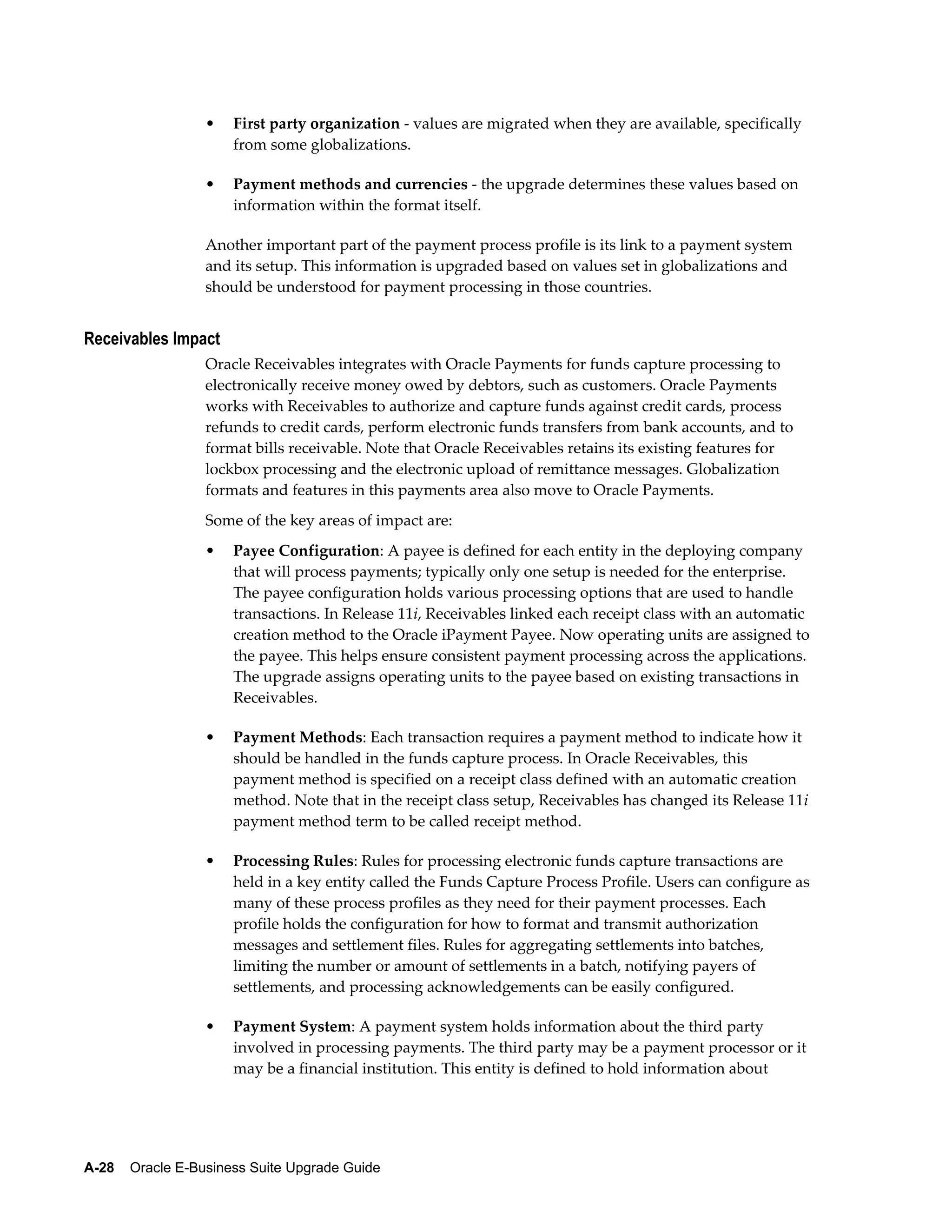 •   First party organization - values are migrated when they are available, specifically
                      from some globalizations.

                  •   Payment methods and currencies - the upgrade determines these values based on
                      information within the format itself.

                  Another important part of the payment process profile is its link to a payment system
                  and its setup. This information is upgraded based on values set in globalizations and
                  should be understood for payment processing in those countries.


Receivables Impact
                  Oracle Receivables integrates with Oracle Payments for funds capture processing to
                  electronically receive money owed by debtors, such as customers. Oracle Payments
                  works with Receivables to authorize and capture funds against credit cards, process
                  refunds to credit cards, perform electronic funds transfers from bank accounts, and to
                  format bills receivable. Note that Oracle Receivables retains its existing features for
                  lockbox processing and the electronic upload of remittance messages. Globalization
                  formats and features in this payments area also move to Oracle Payments.
                  Some of the key areas of impact are:
                  •   Payee Configuration: A payee is defined for each entity in the deploying company
                      that will process payments; typically only one setup is needed for the enterprise.
                      The payee configuration holds various processing options that are used to handle
                      transactions. In Release 11i, Receivables linked each receipt class with an automatic
                      creation method to the Oracle iPayment Payee. Now operating units are assigned to
                      the payee. This helps ensure consistent payment processing across the applications.
                      The upgrade assigns operating units to the payee based on existing transactions in
                      Receivables.

                  •   Payment Methods: Each transaction requires a payment method to indicate how it
                      should be handled in the funds capture process. In Oracle Receivables, this
                      payment method is specified on a receipt class defined with an automatic creation
                      method. Note that in the receipt class setup, Receivables has changed its Release 11i
                      payment method term to be called receipt method.

                  •   Processing Rules: Rules for processing electronic funds capture transactions are
                      held in a key entity called the Funds Capture Process Profile. Users can configure as
                      many of these process profiles as they need for their payment processes. Each
                      profile holds the configuration for how to format and transmit authorization
                      messages and settlement files. Rules for aggregating settlements into batches,
                      limiting the number or amount of settlements in a batch, notifying payers of
                      settlements, and processing acknowledgements can be easily configured.

                  •   Payment System: A payment system holds information about the third party
                      involved in processing payments. The third party may be a payment processor or it
                      may be a financial institution. This entity is defined to hold information about




A-28    Oracle E-Business Suite Upgrade Guide
 