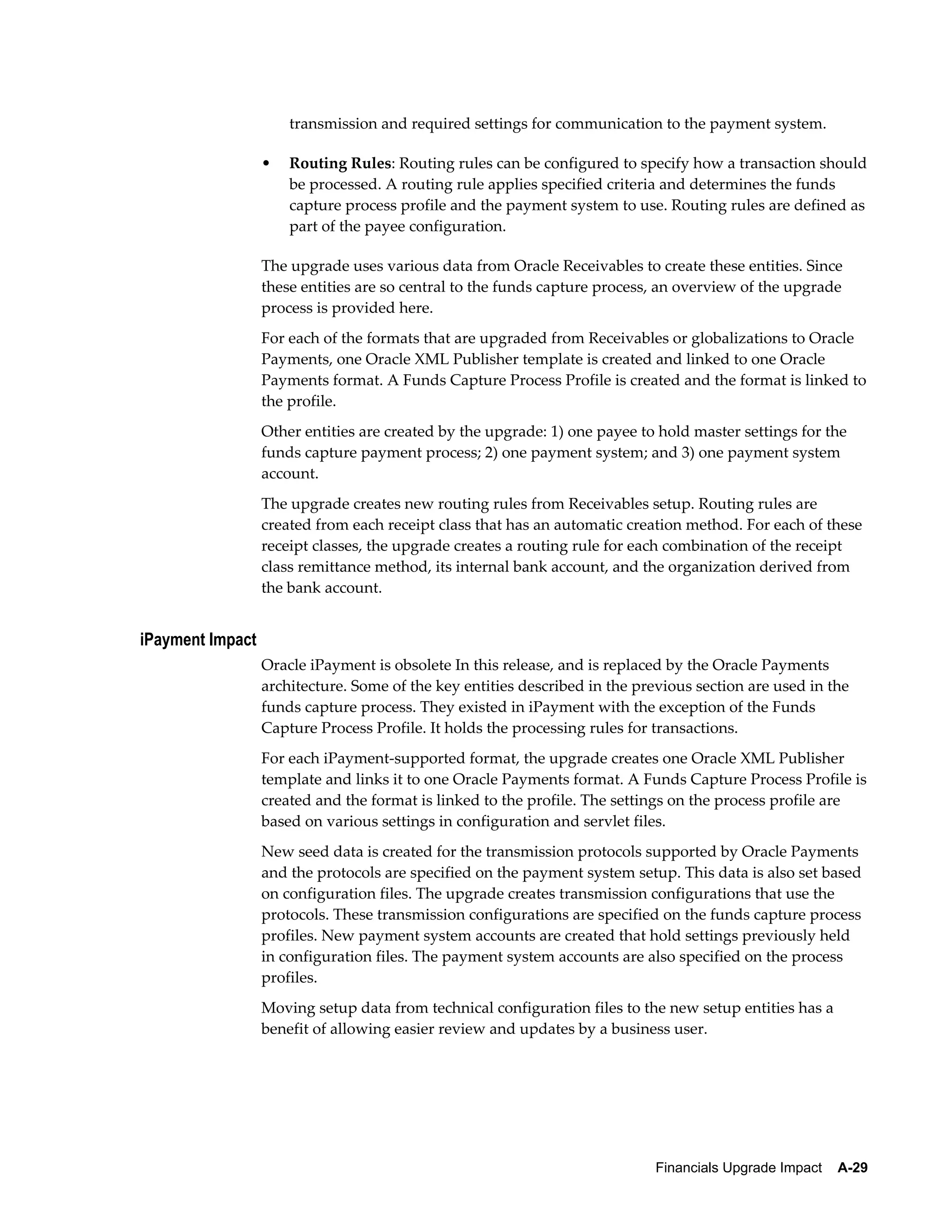transmission and required settings for communication to the payment system.

                  •   Routing Rules: Routing rules can be configured to specify how a transaction should
                      be processed. A routing rule applies specified criteria and determines the funds
                      capture process profile and the payment system to use. Routing rules are defined as
                      part of the payee configuration.

                  The upgrade uses various data from Oracle Receivables to create these entities. Since
                  these entities are so central to the funds capture process, an overview of the upgrade
                  process is provided here.
                  For each of the formats that are upgraded from Receivables or globalizations to Oracle
                  Payments, one Oracle XML Publisher template is created and linked to one Oracle
                  Payments format. A Funds Capture Process Profile is created and the format is linked to
                  the profile.
                  Other entities are created by the upgrade: 1) one payee to hold master settings for the
                  funds capture payment process; 2) one payment system; and 3) one payment system
                  account.
                  The upgrade creates new routing rules from Receivables setup. Routing rules are
                  created from each receipt class that has an automatic creation method. For each of these
                  receipt classes, the upgrade creates a routing rule for each combination of the receipt
                  class remittance method, its internal bank account, and the organization derived from
                  the bank account.


iPayment Impact
                  Oracle iPayment is obsolete In this release, and is replaced by the Oracle Payments
                  architecture. Some of the key entities described in the previous section are used in the
                  funds capture process. They existed in iPayment with the exception of the Funds
                  Capture Process Profile. It holds the processing rules for transactions.
                  For each iPayment-supported format, the upgrade creates one Oracle XML Publisher
                  template and links it to one Oracle Payments format. A Funds Capture Process Profile is
                  created and the format is linked to the profile. The settings on the process profile are
                  based on various settings in configuration and servlet files.
                  New seed data is created for the transmission protocols supported by Oracle Payments
                  and the protocols are specified on the payment system setup. This data is also set based
                  on configuration files. The upgrade creates transmission configurations that use the
                  protocols. These transmission configurations are specified on the funds capture process
                  profiles. New payment system accounts are created that hold settings previously held
                  in configuration files. The payment system accounts are also specified on the process
                  profiles.
                  Moving setup data from technical configuration files to the new setup entities has a
                  benefit of allowing easier review and updates by a business user.




                                                                             Financials Upgrade Impact    A-29
 