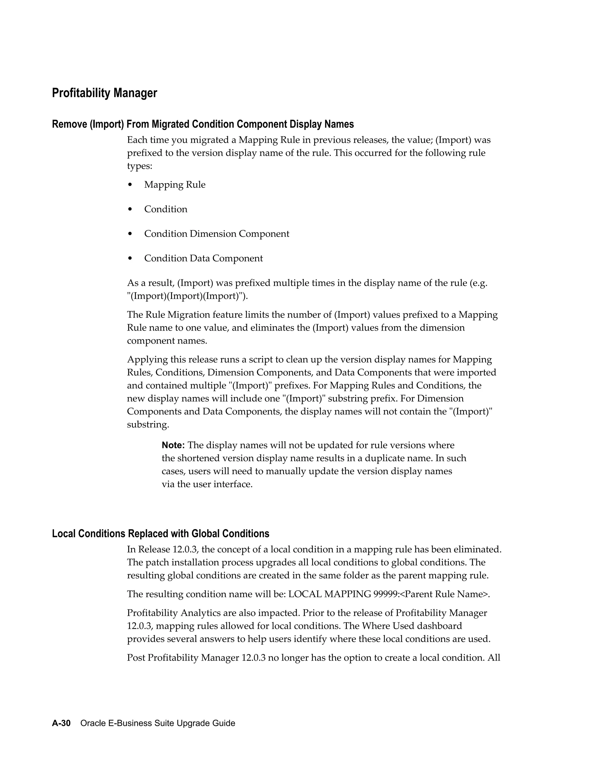 Profitability Manager

Remove (Import) From Migrated Condition Component Display Names
                  Each time you migrated a Mapping Rule in previous releases, the value; (Import) was
                  prefixed to the version display name of the rule. This occurred for the following rule
                  types:
                  •   Mapping Rule

                  •   Condition

                  •   Condition Dimension Component

                  •   Condition Data Component

                  As a result, (Import) was prefixed multiple times in the display name of the rule (e.g.
                  "(Import)(Import)(Import)").
                  The Rule Migration feature limits the number of (Import) values prefixed to a Mapping
                  Rule name to one value, and eliminates the (Import) values from the dimension
                  component names.
                  Applying this release runs a script to clean up the version display names for Mapping
                  Rules, Conditions, Dimension Components, and Data Components that were imported
                  and contained multiple "(Import)" prefixes. For Mapping Rules and Conditions, the
                  new display names will include one "(Import)" substring prefix. For Dimension
                  Components and Data Components, the display names will not contain the "(Import)"
                  substring.

                          Note: The display names will not be updated for rule versions where
                          the shortened version display name results in a duplicate name. In such
                          cases, users will need to manually update the version display names
                          via the user interface.




Local Conditions Replaced with Global Conditions
                  In Release 12.0.3, the concept of a local condition in a mapping rule has been eliminated.
                  The patch installation process upgrades all local conditions to global conditions. The
                  resulting global conditions are created in the same folder as the parent mapping rule.
                  The resulting condition name will be: LOCAL MAPPING 99999:<Parent Rule Name>.
                  Profitability Analytics are also impacted. Prior to the release of Profitability Manager
                  12.0.3, mapping rules allowed for local conditions. The Where Used dashboard
                  provides several answers to help users identify where these local conditions are used.
                  Post Profitability Manager 12.0.3 no longer has the option to create a local condition. All




A-30    Oracle E-Business Suite Upgrade Guide
 
