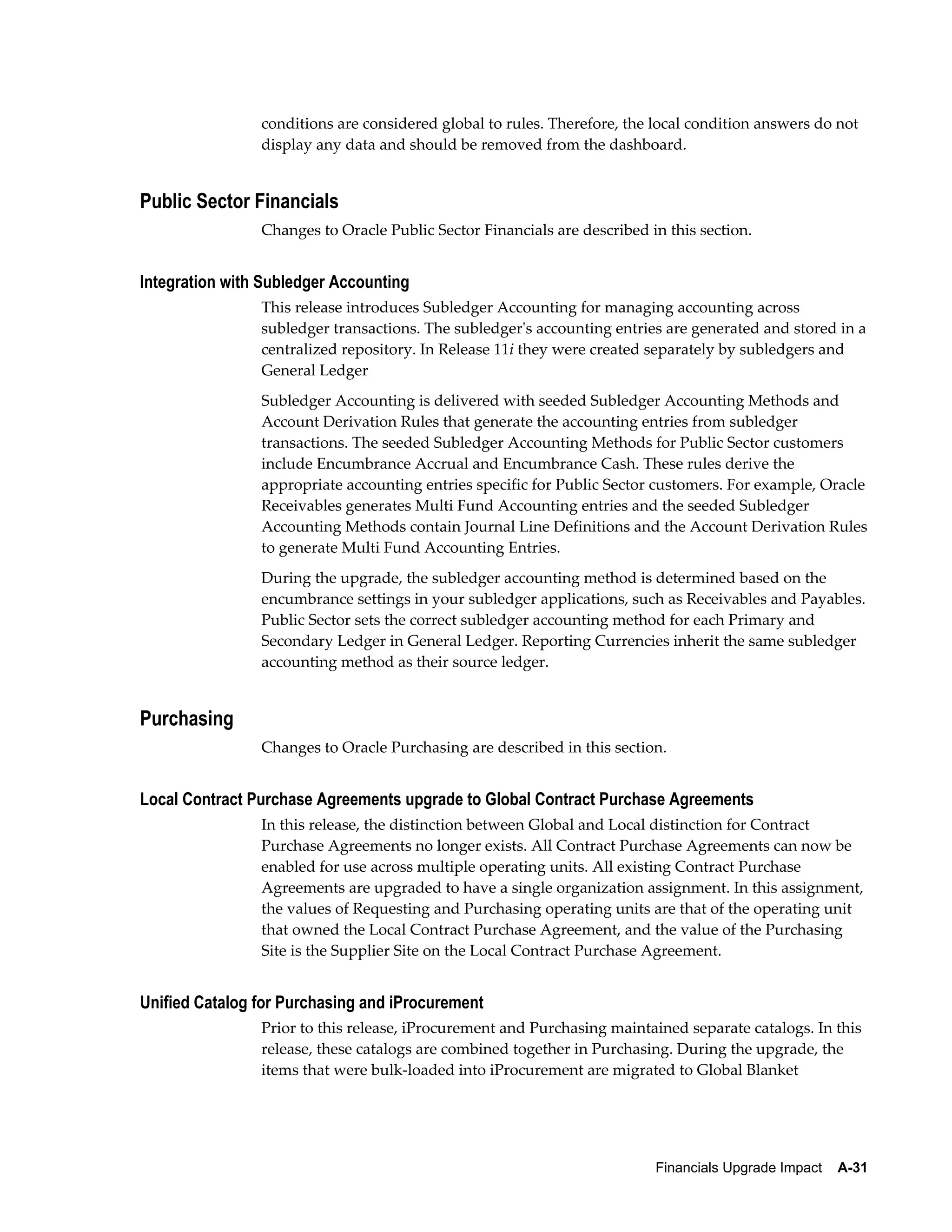 conditions are considered global to rules. Therefore, the local condition answers do not
                display any data and should be removed from the dashboard.


Public Sector Financials
                Changes to Oracle Public Sector Financials are described in this section.


Integration with Subledger Accounting
                This release introduces Subledger Accounting for managing accounting across
                subledger transactions. The subledger's accounting entries are generated and stored in a
                centralized repository. In Release 11i they were created separately by subledgers and
                General Ledger
                Subledger Accounting is delivered with seeded Subledger Accounting Methods and
                Account Derivation Rules that generate the accounting entries from subledger
                transactions. The seeded Subledger Accounting Methods for Public Sector customers
                include Encumbrance Accrual and Encumbrance Cash. These rules derive the
                appropriate accounting entries specific for Public Sector customers. For example, Oracle
                Receivables generates Multi Fund Accounting entries and the seeded Subledger
                Accounting Methods contain Journal Line Definitions and the Account Derivation Rules
                to generate Multi Fund Accounting Entries.
                During the upgrade, the subledger accounting method is determined based on the
                encumbrance settings in your subledger applications, such as Receivables and Payables.
                Public Sector sets the correct subledger accounting method for each Primary and
                Secondary Ledger in General Ledger. Reporting Currencies inherit the same subledger
                accounting method as their source ledger.


Purchasing
                Changes to Oracle Purchasing are described in this section.


Local Contract Purchase Agreements upgrade to Global Contract Purchase Agreements
                In this release, the distinction between Global and Local distinction for Contract
                Purchase Agreements no longer exists. All Contract Purchase Agreements can now be
                enabled for use across multiple operating units. All existing Contract Purchase
                Agreements are upgraded to have a single organization assignment. In this assignment,
                the values of Requesting and Purchasing operating units are that of the operating unit
                that owned the Local Contract Purchase Agreement, and the value of the Purchasing
                Site is the Supplier Site on the Local Contract Purchase Agreement.


Unified Catalog for Purchasing and iProcurement
                Prior to this release, iProcurement and Purchasing maintained separate catalogs. In this
                release, these catalogs are combined together in Purchasing. During the upgrade, the
                items that were bulk-loaded into iProcurement are migrated to Global Blanket




                                                                          Financials Upgrade Impact    A-31
 