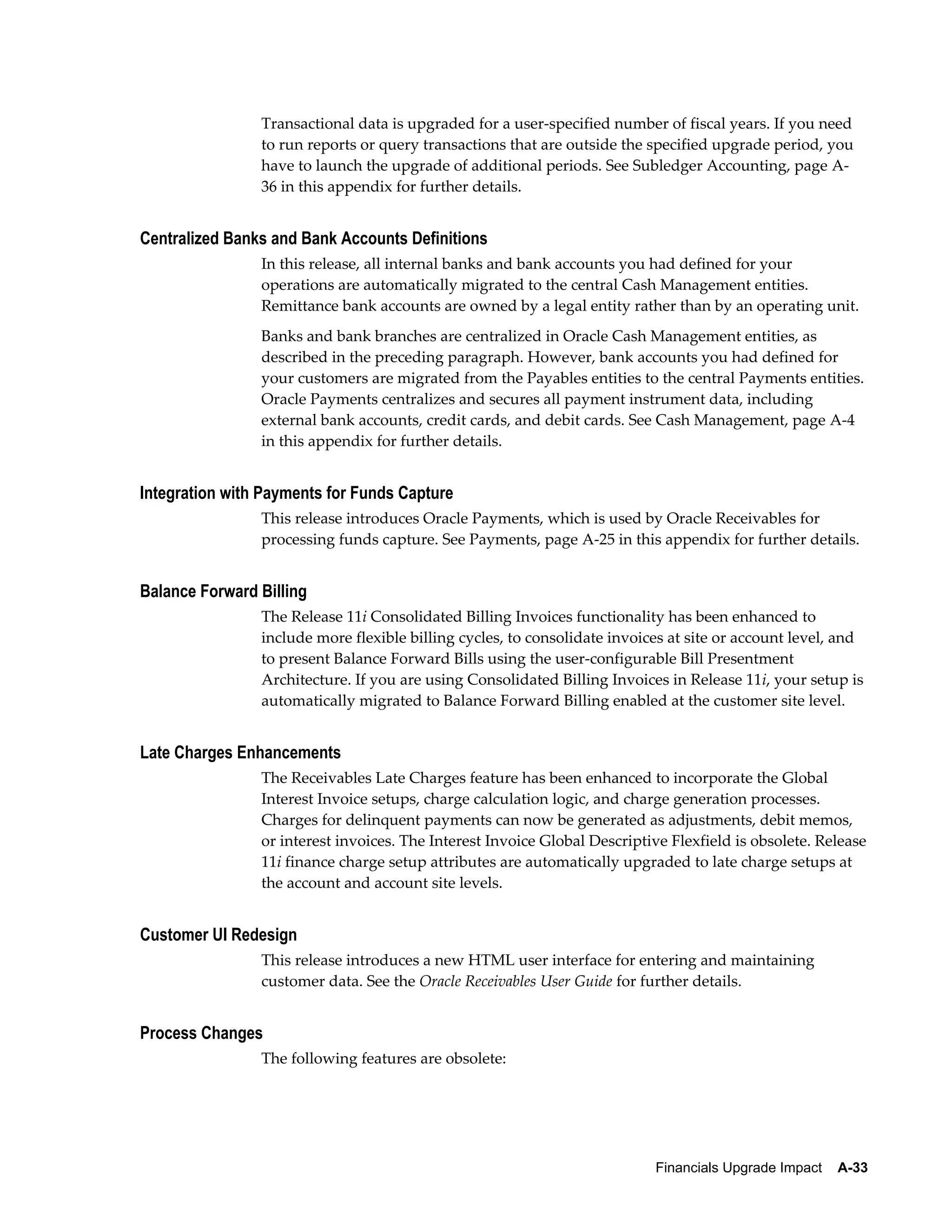 Transactional data is upgraded for a user-specified number of fiscal years. If you need
                to run reports or query transactions that are outside the specified upgrade period, you
                have to launch the upgrade of additional periods. See Subledger Accounting, page A-
                36 in this appendix for further details.


Centralized Banks and Bank Accounts Definitions
                In this release, all internal banks and bank accounts you had defined for your
                operations are automatically migrated to the central Cash Management entities.
                Remittance bank accounts are owned by a legal entity rather than by an operating unit.
                Banks and bank branches are centralized in Oracle Cash Management entities, as
                described in the preceding paragraph. However, bank accounts you had defined for
                your customers are migrated from the Payables entities to the central Payments entities.
                Oracle Payments centralizes and secures all payment instrument data, including
                external bank accounts, credit cards, and debit cards. See Cash Management, page A-4
                in this appendix for further details.


Integration with Payments for Funds Capture
                This release introduces Oracle Payments, which is used by Oracle Receivables for
                processing funds capture. See Payments, page A-25 in this appendix for further details.


Balance Forward Billing
                The Release 11i Consolidated Billing Invoices functionality has been enhanced to
                include more flexible billing cycles, to consolidate invoices at site or account level, and
                to present Balance Forward Bills using the user-configurable Bill Presentment
                Architecture. If you are using Consolidated Billing Invoices in Release 11i, your setup is
                automatically migrated to Balance Forward Billing enabled at the customer site level.


Late Charges Enhancements
                The Receivables Late Charges feature has been enhanced to incorporate the Global
                Interest Invoice setups, charge calculation logic, and charge generation processes.
                Charges for delinquent payments can now be generated as adjustments, debit memos,
                or interest invoices. The Interest Invoice Global Descriptive Flexfield is obsolete. Release
                11i finance charge setup attributes are automatically upgraded to late charge setups at
                the account and account site levels.


Customer UI Redesign
                This release introduces a new HTML user interface for entering and maintaining
                customer data. See the Oracle Receivables User Guide for further details.


Process Changes
                The following features are obsolete:




                                                                           Financials Upgrade Impact    A-33
 