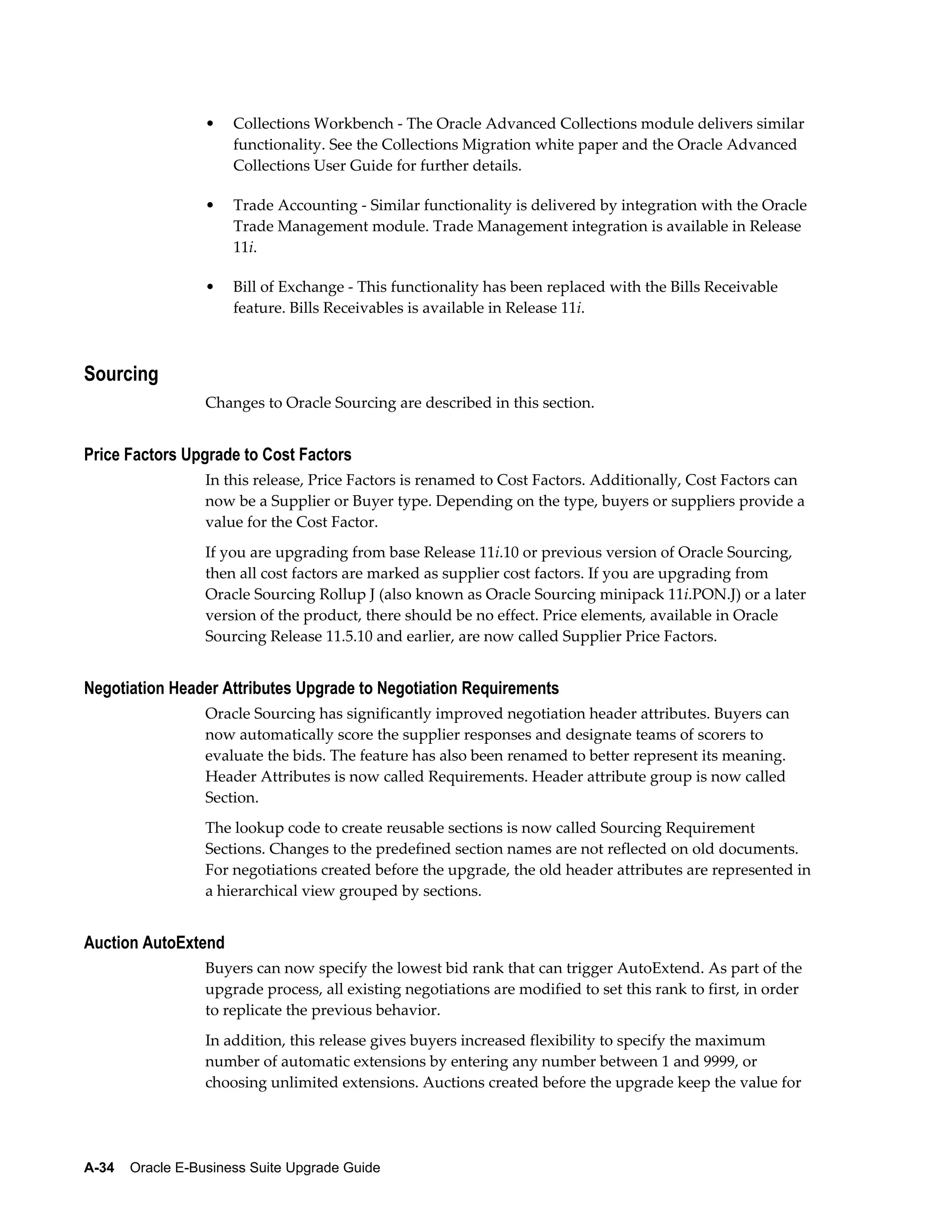 •   Collections Workbench - The Oracle Advanced Collections module delivers similar
                      functionality. See the Collections Migration white paper and the Oracle Advanced
                      Collections User Guide for further details.

                  •   Trade Accounting - Similar functionality is delivered by integration with the Oracle
                      Trade Management module. Trade Management integration is available in Release
                      11i.

                  •   Bill of Exchange - This functionality has been replaced with the Bills Receivable
                      feature. Bills Receivables is available in Release 11i.



Sourcing
                  Changes to Oracle Sourcing are described in this section.


Price Factors Upgrade to Cost Factors
                  In this release, Price Factors is renamed to Cost Factors. Additionally, Cost Factors can
                  now be a Supplier or Buyer type. Depending on the type, buyers or suppliers provide a
                  value for the Cost Factor.
                  If you are upgrading from base Release 11i.10 or previous version of Oracle Sourcing,
                  then all cost factors are marked as supplier cost factors. If you are upgrading from
                  Oracle Sourcing Rollup J (also known as Oracle Sourcing minipack 11i.PON.J) or a later
                  version of the product, there should be no effect. Price elements, available in Oracle
                  Sourcing Release 11.5.10 and earlier, are now called Supplier Price Factors.


Negotiation Header Attributes Upgrade to Negotiation Requirements
                  Oracle Sourcing has significantly improved negotiation header attributes. Buyers can
                  now automatically score the supplier responses and designate teams of scorers to
                  evaluate the bids. The feature has also been renamed to better represent its meaning.
                  Header Attributes is now called Requirements. Header attribute group is now called
                  Section.
                  The lookup code to create reusable sections is now called Sourcing Requirement
                  Sections. Changes to the predefined section names are not reflected on old documents.
                  For negotiations created before the upgrade, the old header attributes are represented in
                  a hierarchical view grouped by sections.


Auction AutoExtend
                  Buyers can now specify the lowest bid rank that can trigger AutoExtend. As part of the
                  upgrade process, all existing negotiations are modified to set this rank to first, in order
                  to replicate the previous behavior.
                  In addition, this release gives buyers increased flexibility to specify the maximum
                  number of automatic extensions by entering any number between 1 and 9999, or
                  choosing unlimited extensions. Auctions created before the upgrade keep the value for




A-34    Oracle E-Business Suite Upgrade Guide
 