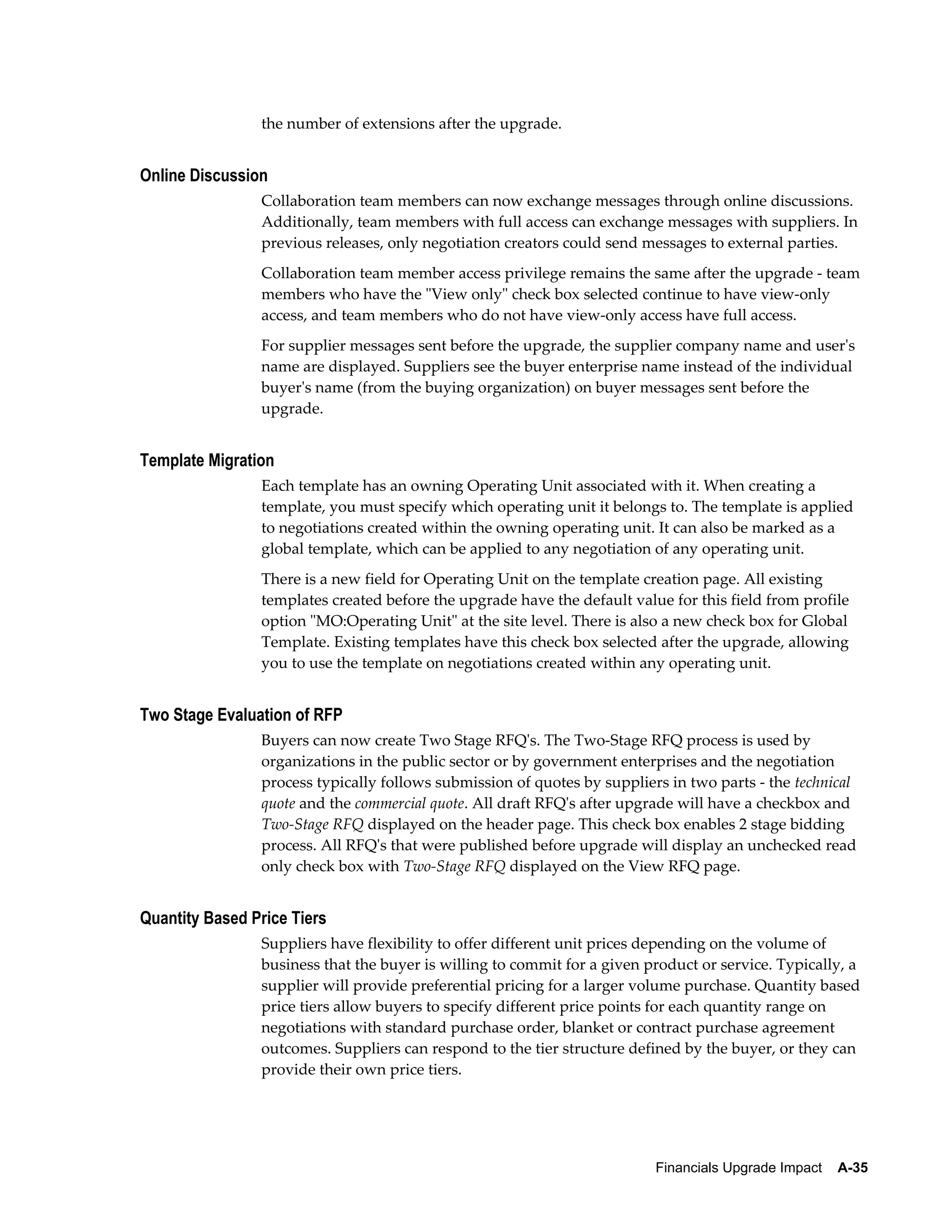 the number of extensions after the upgrade.


Online Discussion
                Collaboration team members can now exchange messages through online discussions.
                Additionally, team members with full access can exchange messages with suppliers. In
                previous releases, only negotiation creators could send messages to external parties.
                Collaboration team member access privilege remains the same after the upgrade - team
                members who have the "View only" check box selected continue to have view-only
                access, and team members who do not have view-only access have full access.
                For supplier messages sent before the upgrade, the supplier company name and user's
                name are displayed. Suppliers see the buyer enterprise name instead of the individual
                buyer's name (from the buying organization) on buyer messages sent before the
                upgrade.


Template Migration
                Each template has an owning Operating Unit associated with it. When creating a
                template, you must specify which operating unit it belongs to. The template is applied
                to negotiations created within the owning operating unit. It can also be marked as a
                global template, which can be applied to any negotiation of any operating unit.
                There is a new field for Operating Unit on the template creation page. All existing
                templates created before the upgrade have the default value for this field from profile
                option "MO:Operating Unit" at the site level. There is also a new check box for Global
                Template. Existing templates have this check box selected after the upgrade, allowing
                you to use the template on negotiations created within any operating unit.


Two Stage Evaluation of RFP
                Buyers can now create Two Stage RFQ's. The Two-Stage RFQ process is used by
                organizations in the public sector or by government enterprises and the negotiation
                process typically follows submission of quotes by suppliers in two parts - the technical
                quote and the commercial quote. All draft RFQ's after upgrade will have a checkbox and
                Two-Stage RFQ displayed on the header page. This check box enables 2 stage bidding
                process. All RFQ's that were published before upgrade will display an unchecked read
                only check box with Two-Stage RFQ displayed on the View RFQ page.


Quantity Based Price Tiers
                Suppliers have flexibility to offer different unit prices depending on the volume of
                business that the buyer is willing to commit for a given product or service. Typically, a
                supplier will provide preferential pricing for a larger volume purchase. Quantity based
                price tiers allow buyers to specify different price points for each quantity range on
                negotiations with standard purchase order, blanket or contract purchase agreement
                outcomes. Suppliers can respond to the tier structure defined by the buyer, or they can
                provide their own price tiers.




                                                                          Financials Upgrade Impact    A-35
 