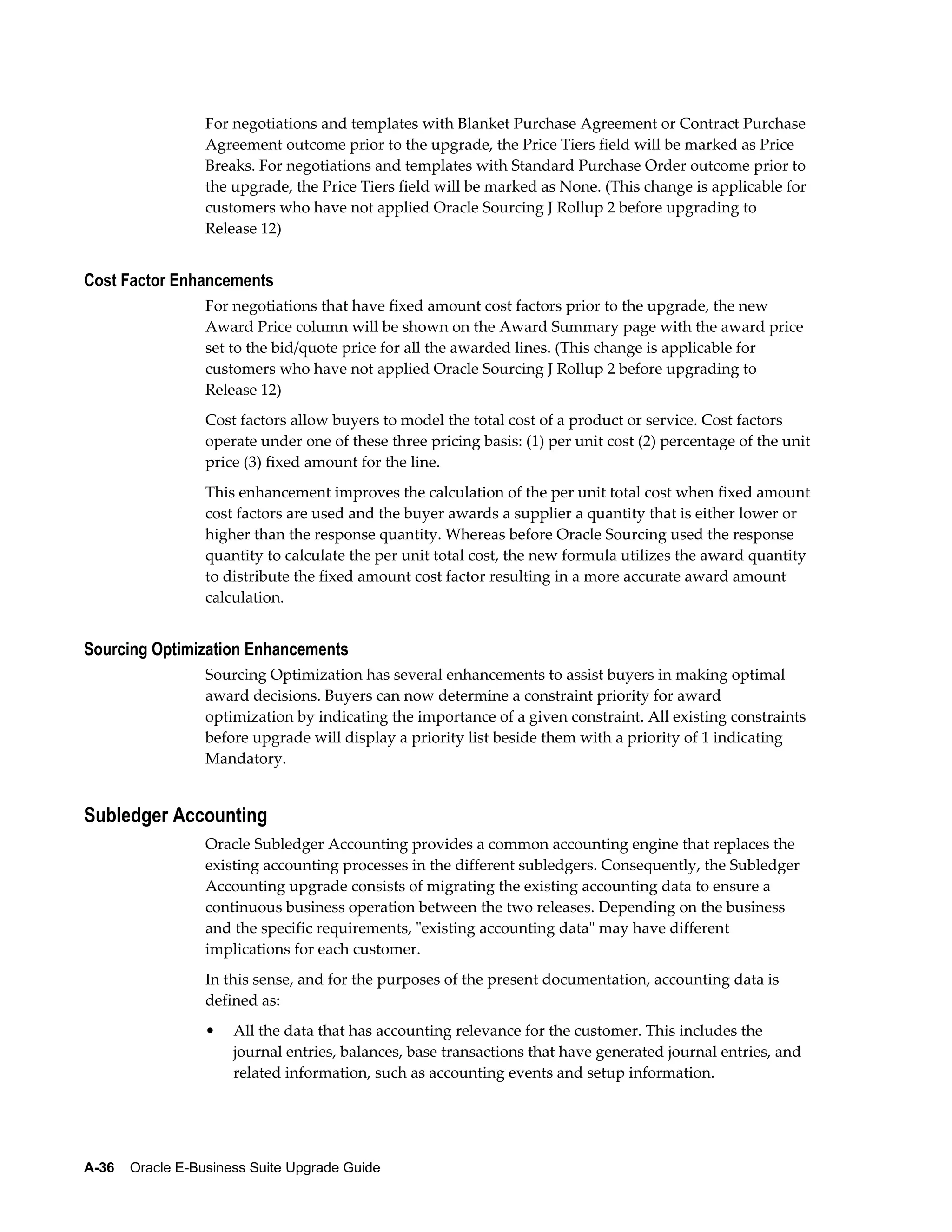 For negotiations and templates with Blanket Purchase Agreement or Contract Purchase
                  Agreement outcome prior to the upgrade, the Price Tiers field will be marked as Price
                  Breaks. For negotiations and templates with Standard Purchase Order outcome prior to
                  the upgrade, the Price Tiers field will be marked as None. (This change is applicable for
                  customers who have not applied Oracle Sourcing J Rollup 2 before upgrading to
                  Release 12)


Cost Factor Enhancements
                  For negotiations that have fixed amount cost factors prior to the upgrade, the new
                  Award Price column will be shown on the Award Summary page with the award price
                  set to the bid/quote price for all the awarded lines. (This change is applicable for
                  customers who have not applied Oracle Sourcing J Rollup 2 before upgrading to
                  Release 12)
                  Cost factors allow buyers to model the total cost of a product or service. Cost factors
                  operate under one of these three pricing basis: (1) per unit cost (2) percentage of the unit
                  price (3) fixed amount for the line.
                  This enhancement improves the calculation of the per unit total cost when fixed amount
                  cost factors are used and the buyer awards a supplier a quantity that is either lower or
                  higher than the response quantity. Whereas before Oracle Sourcing used the response
                  quantity to calculate the per unit total cost, the new formula utilizes the award quantity
                  to distribute the fixed amount cost factor resulting in a more accurate award amount
                  calculation.


Sourcing Optimization Enhancements
                  Sourcing Optimization has several enhancements to assist buyers in making optimal
                  award decisions. Buyers can now determine a constraint priority for award
                  optimization by indicating the importance of a given constraint. All existing constraints
                  before upgrade will display a priority list beside them with a priority of 1 indicating
                  Mandatory.


Subledger Accounting
                  Oracle Subledger Accounting provides a common accounting engine that replaces the
                  existing accounting processes in the different subledgers. Consequently, the Subledger
                  Accounting upgrade consists of migrating the existing accounting data to ensure a
                  continuous business operation between the two releases. Depending on the business
                  and the specific requirements, "existing accounting data" may have different
                  implications for each customer.
                  In this sense, and for the purposes of the present documentation, accounting data is
                  defined as:
                  •   All the data that has accounting relevance for the customer. This includes the
                      journal entries, balances, base transactions that have generated journal entries, and
                      related information, such as accounting events and setup information.




A-36    Oracle E-Business Suite Upgrade Guide
 