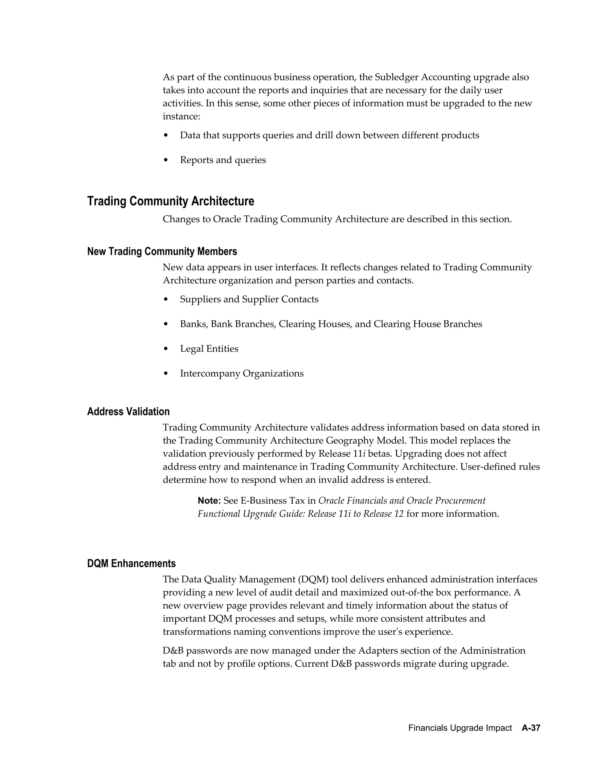 As part of the continuous business operation, the Subledger Accounting upgrade also
                takes into account the reports and inquiries that are necessary for the daily user
                activities. In this sense, some other pieces of information must be upgraded to the new
                instance:
                •    Data that supports queries and drill down between different products

                •    Reports and queries



Trading Community Architecture
                Changes to Oracle Trading Community Architecture are described in this section.


New Trading Community Members
                New data appears in user interfaces. It reflects changes related to Trading Community
                Architecture organization and person parties and contacts.
                •    Suppliers and Supplier Contacts

                •    Banks, Bank Branches, Clearing Houses, and Clearing House Branches

                •    Legal Entities

                •    Intercompany Organizations


Address Validation
                Trading Community Architecture validates address information based on data stored in
                the Trading Community Architecture Geography Model. This model replaces the
                validation previously performed by Release 11i betas. Upgrading does not affect
                address entry and maintenance in Trading Community Architecture. User-defined rules
                determine how to respond when an invalid address is entered.

                         Note: See E-Business Tax in Oracle Financials and Oracle Procurement
                         Functional Upgrade Guide: Release 11i to Release 12 for more information.




DQM Enhancements
                The Data Quality Management (DQM) tool delivers enhanced administration interfaces
                providing a new level of audit detail and maximized out-of-the box performance. A
                new overview page provides relevant and timely information about the status of
                important DQM processes and setups, while more consistent attributes and
                transformations naming conventions improve the user's experience.
                D&B passwords are now managed under the Adapters section of the Administration
                tab and not by profile options. Current D&B passwords migrate during upgrade.




                                                                           Financials Upgrade Impact    A-37
 