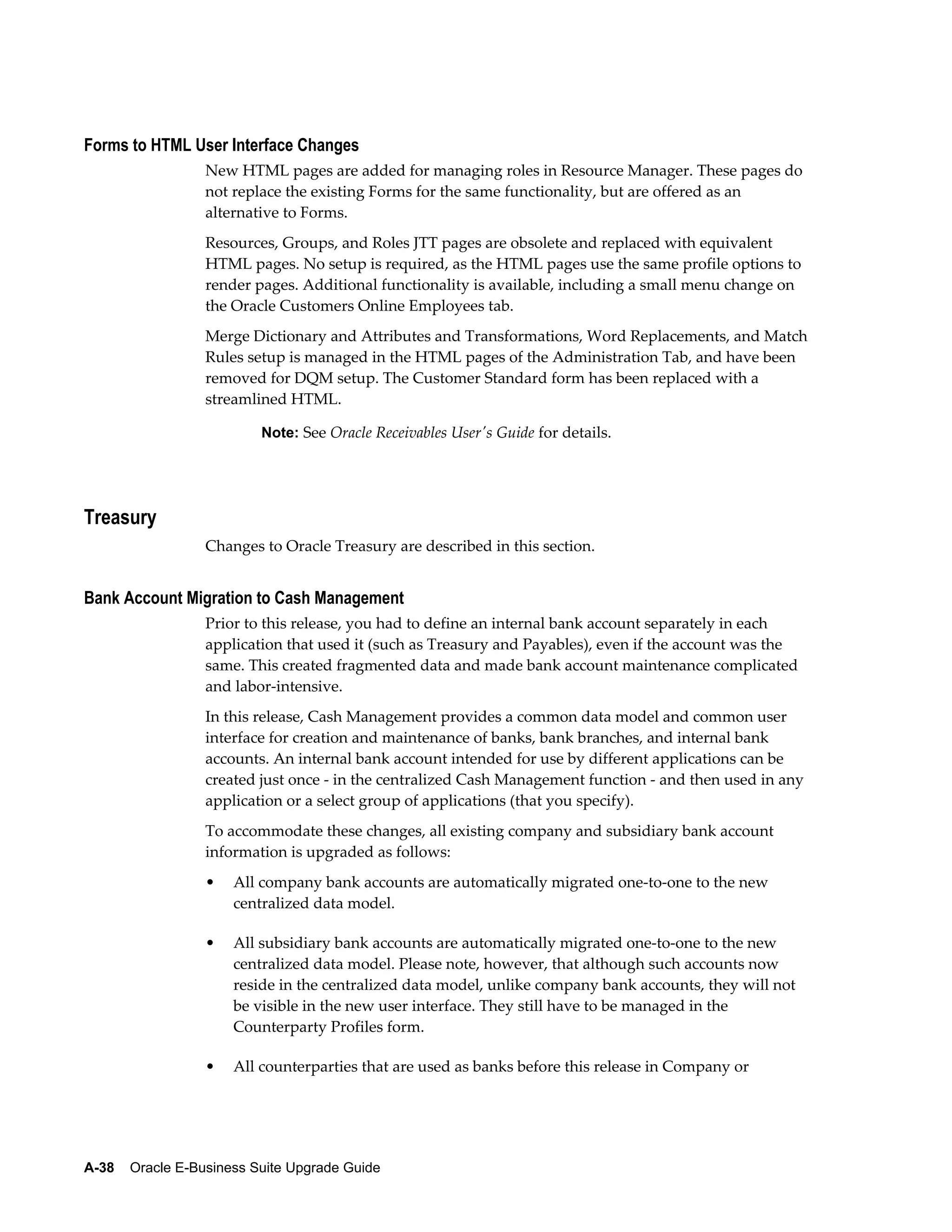 Forms to HTML User Interface Changes
                  New HTML pages are added for managing roles in Resource Manager. These pages do
                  not replace the existing Forms for the same functionality, but are offered as an
                  alternative to Forms.
                  Resources, Groups, and Roles JTT pages are obsolete and replaced with equivalent
                  HTML pages. No setup is required, as the HTML pages use the same profile options to
                  render pages. Additional functionality is available, including a small menu change on
                  the Oracle Customers Online Employees tab.
                  Merge Dictionary and Attributes and Transformations, Word Replacements, and Match
                  Rules setup is managed in the HTML pages of the Administration Tab, and have been
                  removed for DQM setup. The Customer Standard form has been replaced with a
                  streamlined HTML.

                          Note: See Oracle Receivables User's Guide for details.




Treasury
                  Changes to Oracle Treasury are described in this section.


Bank Account Migration to Cash Management
                  Prior to this release, you had to define an internal bank account separately in each
                  application that used it (such as Treasury and Payables), even if the account was the
                  same. This created fragmented data and made bank account maintenance complicated
                  and labor-intensive.
                  In this release, Cash Management provides a common data model and common user
                  interface for creation and maintenance of banks, bank branches, and internal bank
                  accounts. An internal bank account intended for use by different applications can be
                  created just once - in the centralized Cash Management function - and then used in any
                  application or a select group of applications (that you specify).
                  To accommodate these changes, all existing company and subsidiary bank account
                  information is upgraded as follows:
                  •   All company bank accounts are automatically migrated one-to-one to the new
                      centralized data model.

                  •   All subsidiary bank accounts are automatically migrated one-to-one to the new
                      centralized data model. Please note, however, that although such accounts now
                      reside in the centralized data model, unlike company bank accounts, they will not
                      be visible in the new user interface. They still have to be managed in the
                      Counterparty Profiles form.

                  •   All counterparties that are used as banks before this release in Company or




A-38    Oracle E-Business Suite Upgrade Guide
 
