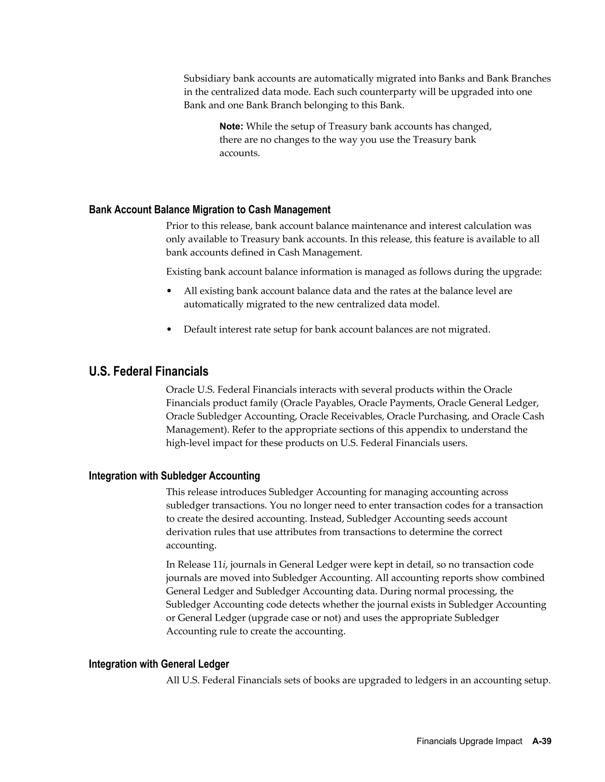 Subsidiary bank accounts are automatically migrated into Banks and Bank Branches
                     in the centralized data mode. Each such counterparty will be upgraded into one
                     Bank and one Bank Branch belonging to this Bank.

                              Note: While the setup of Treasury bank accounts has changed,
                              there are no changes to the way you use the Treasury bank
                              accounts.




Bank Account Balance Migration to Cash Management
                 Prior to this release, bank account balance maintenance and interest calculation was
                 only available to Treasury bank accounts. In this release, this feature is available to all
                 bank accounts defined in Cash Management.
                 Existing bank account balance information is managed as follows during the upgrade:
                 •   All existing bank account balance data and the rates at the balance level are
                     automatically migrated to the new centralized data model.

                 •   Default interest rate setup for bank account balances are not migrated.



U.S. Federal Financials
                 Oracle U.S. Federal Financials interacts with several products within the Oracle
                 Financials product family (Oracle Payables, Oracle Payments, Oracle General Ledger,
                 Oracle Subledger Accounting, Oracle Receivables, Oracle Purchasing, and Oracle Cash
                 Management). Refer to the appropriate sections of this appendix to understand the
                 high-level impact for these products on U.S. Federal Financials users.


Integration with Subledger Accounting
                 This release introduces Subledger Accounting for managing accounting across
                 subledger transactions. You no longer need to enter transaction codes for a transaction
                 to create the desired accounting. Instead, Subledger Accounting seeds account
                 derivation rules that use attributes from transactions to determine the correct
                 accounting.
                 In Release 11i, journals in General Ledger were kept in detail, so no transaction code
                 journals are moved into Subledger Accounting. All accounting reports show combined
                 General Ledger and Subledger Accounting data. During normal processing, the
                 Subledger Accounting code detects whether the journal exists in Subledger Accounting
                 or General Ledger (upgrade case or not) and uses the appropriate Subledger
                 Accounting rule to create the accounting.


Integration with General Ledger
                 All U.S. Federal Financials sets of books are upgraded to ledgers in an accounting setup.




                                                                              Financials Upgrade Impact    A-39
 