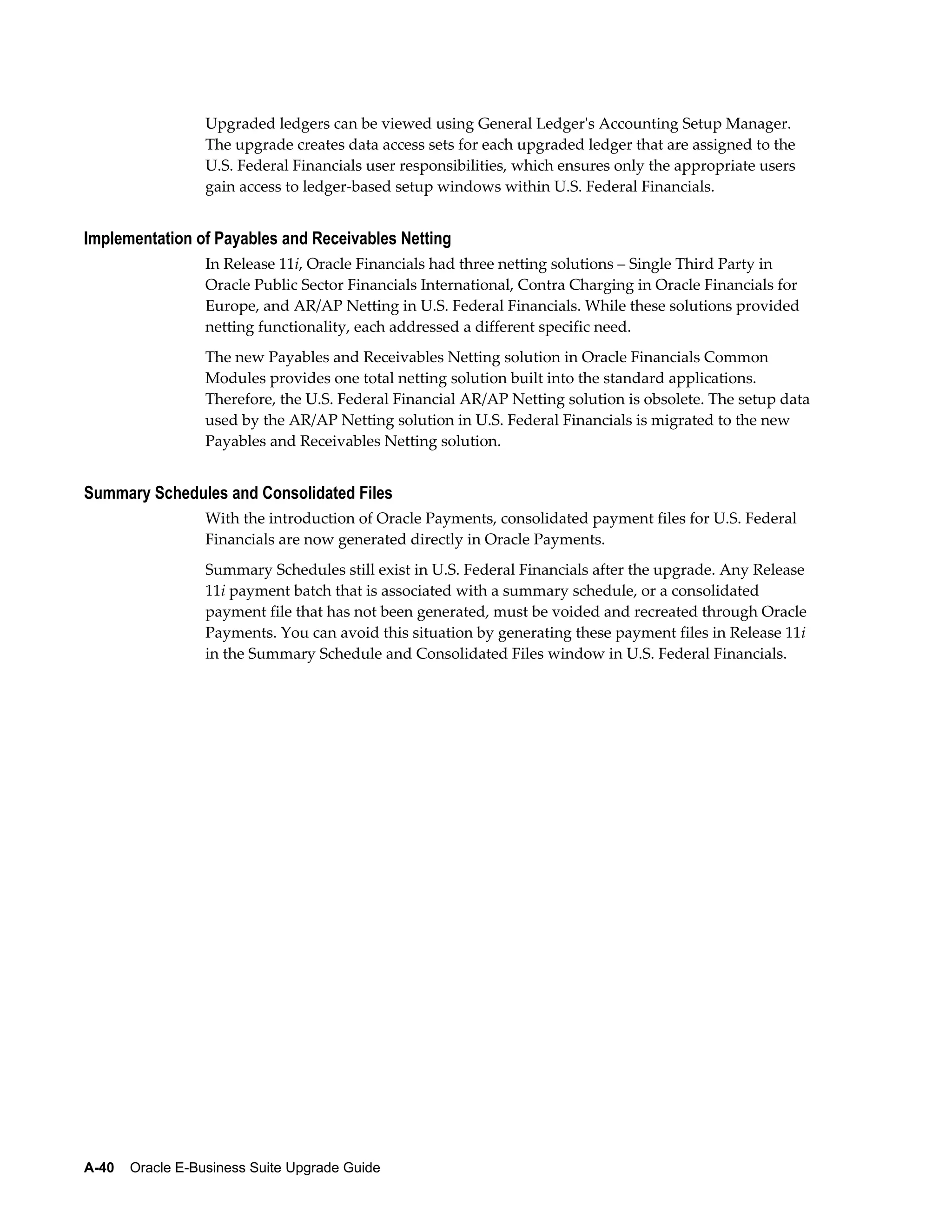 Upgraded ledgers can be viewed using General Ledger's Accounting Setup Manager.
                  The upgrade creates data access sets for each upgraded ledger that are assigned to the
                  U.S. Federal Financials user responsibilities, which ensures only the appropriate users
                  gain access to ledger-based setup windows within U.S. Federal Financials.


Implementation of Payables and Receivables Netting
                  In Release 11i, Oracle Financials had three netting solutions – Single Third Party in
                  Oracle Public Sector Financials International, Contra Charging in Oracle Financials for
                  Europe, and AR/AP Netting in U.S. Federal Financials. While these solutions provided
                  netting functionality, each addressed a different specific need.
                  The new Payables and Receivables Netting solution in Oracle Financials Common
                  Modules provides one total netting solution built into the standard applications.
                  Therefore, the U.S. Federal Financial AR/AP Netting solution is obsolete. The setup data
                  used by the AR/AP Netting solution in U.S. Federal Financials is migrated to the new
                  Payables and Receivables Netting solution.


Summary Schedules and Consolidated Files
                  With the introduction of Oracle Payments, consolidated payment files for U.S. Federal
                  Financials are now generated directly in Oracle Payments.
                  Summary Schedules still exist in U.S. Federal Financials after the upgrade. Any Release
                  11i payment batch that is associated with a summary schedule, or a consolidated
                  payment file that has not been generated, must be voided and recreated through Oracle
                  Payments. You can avoid this situation by generating these payment files in Release 11i
                  in the Summary Schedule and Consolidated Files window in U.S. Federal Financials.




A-40    Oracle E-Business Suite Upgrade Guide
 