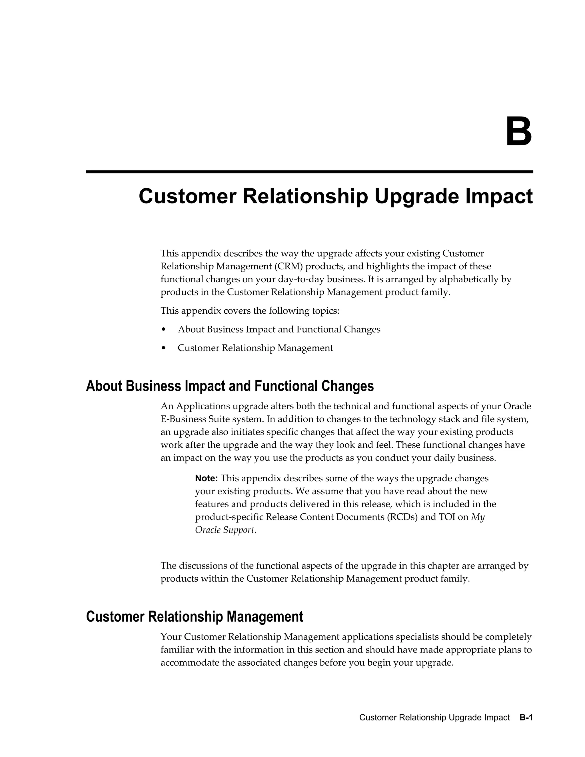 B
        Customer Relationship Upgrade Impact

           This appendix describes the way the upgrade affects your existing Customer
           Relationship Management (CRM) products, and highlights the impact of these
           functional changes on your day-to-day business. It is arranged by alphabetically by
           products in the Customer Relationship Management product family.
           This appendix covers the following topics:
           •   About Business Impact and Functional Changes
           •   Customer Relationship Management



About Business Impact and Functional Changes
           An Applications upgrade alters both the technical and functional aspects of your Oracle
           E-Business Suite system. In addition to changes to the technology stack and file system,
           an upgrade also initiates specific changes that affect the way your existing products
           work after the upgrade and the way they look and feel. These functional changes have
           an impact on the way you use the products as you conduct your daily business.

                   Note: This appendix describes some of the ways the upgrade changes
                   your existing products. We assume that you have read about the new
                   features and products delivered in this release, which is included in the
                   product-specific Release Content Documents (RCDs) and TOI on My
                   Oracle Support.


           The discussions of the functional aspects of the upgrade in this chapter are arranged by
           products within the Customer Relationship Management product family.



Customer Relationship Management
           Your Customer Relationship Management applications specialists should be completely
           familiar with the information in this section and should have made appropriate plans to
           accommodate the associated changes before you begin your upgrade.




                                                          Customer Relationship Upgrade Impact    B-1
 