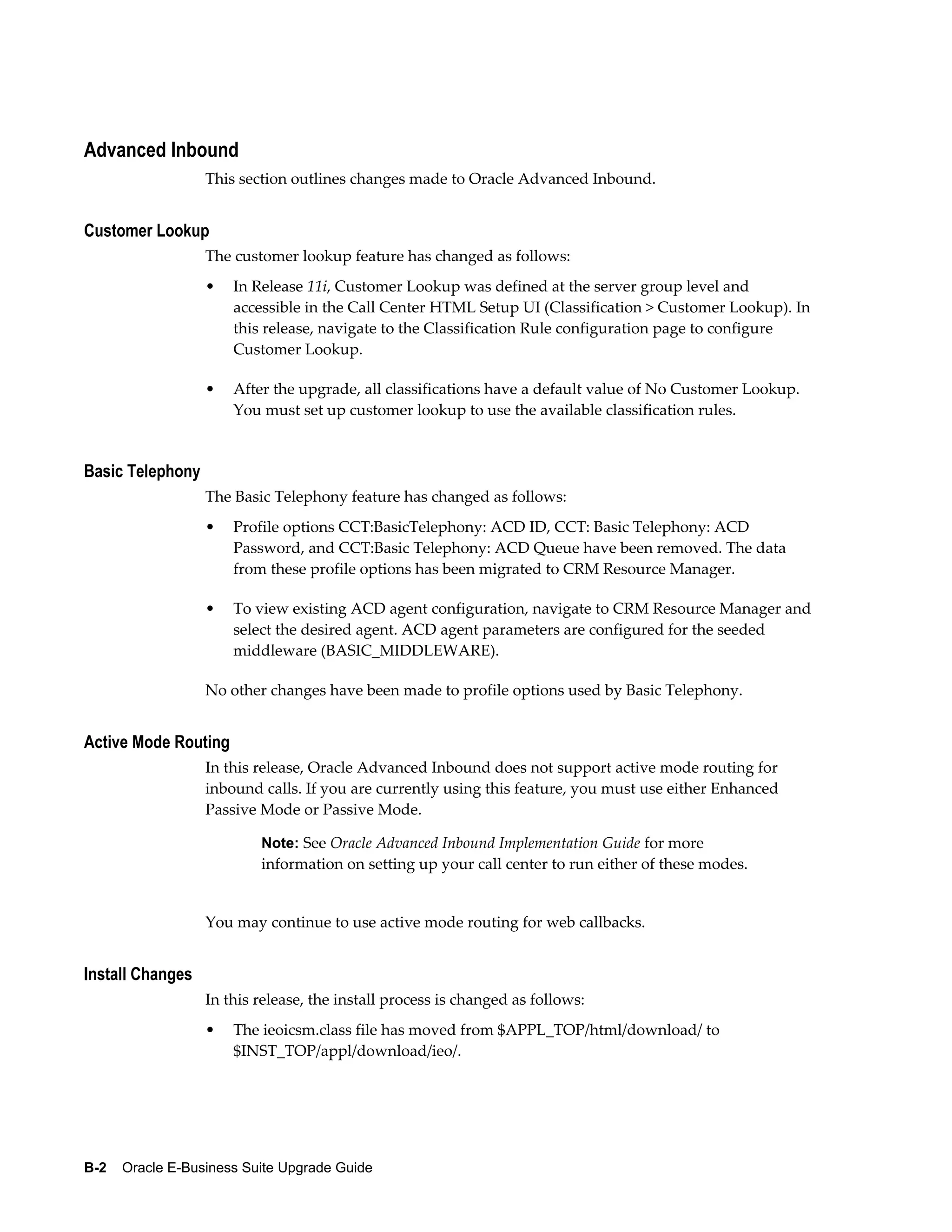 Advanced Inbound
                  This section outlines changes made to Oracle Advanced Inbound.


Customer Lookup
                  The customer lookup feature has changed as follows:
                  •   In Release 11i, Customer Lookup was defined at the server group level and
                      accessible in the Call Center HTML Setup UI (Classification > Customer Lookup). In
                      this release, navigate to the Classification Rule configuration page to configure
                      Customer Lookup.

                  •   After the upgrade, all classifications have a default value of No Customer Lookup.
                      You must set up customer lookup to use the available classification rules.


Basic Telephony
                  The Basic Telephony feature has changed as follows:
                  •   Profile options CCT:BasicTelephony: ACD ID, CCT: Basic Telephony: ACD
                      Password, and CCT:Basic Telephony: ACD Queue have been removed. The data
                      from these profile options has been migrated to CRM Resource Manager.

                  •   To view existing ACD agent configuration, navigate to CRM Resource Manager and
                      select the desired agent. ACD agent parameters are configured for the seeded
                      middleware (BASIC_MIDDLEWARE).

                  No other changes have been made to profile options used by Basic Telephony.


Active Mode Routing
                  In this release, Oracle Advanced Inbound does not support active mode routing for
                  inbound calls. If you are currently using this feature, you must use either Enhanced
                  Passive Mode or Passive Mode.

                           Note: See Oracle Advanced Inbound Implementation Guide for more
                           information on setting up your call center to run either of these modes.


                  You may continue to use active mode routing for web callbacks.


Install Changes
                  In this release, the install process is changed as follows:
                  •   The ieoicsm.class file has moved from $APPL_TOP/html/download/ to
                      $INST_TOP/appl/download/ieo/.




B-2    Oracle E-Business Suite Upgrade Guide
 