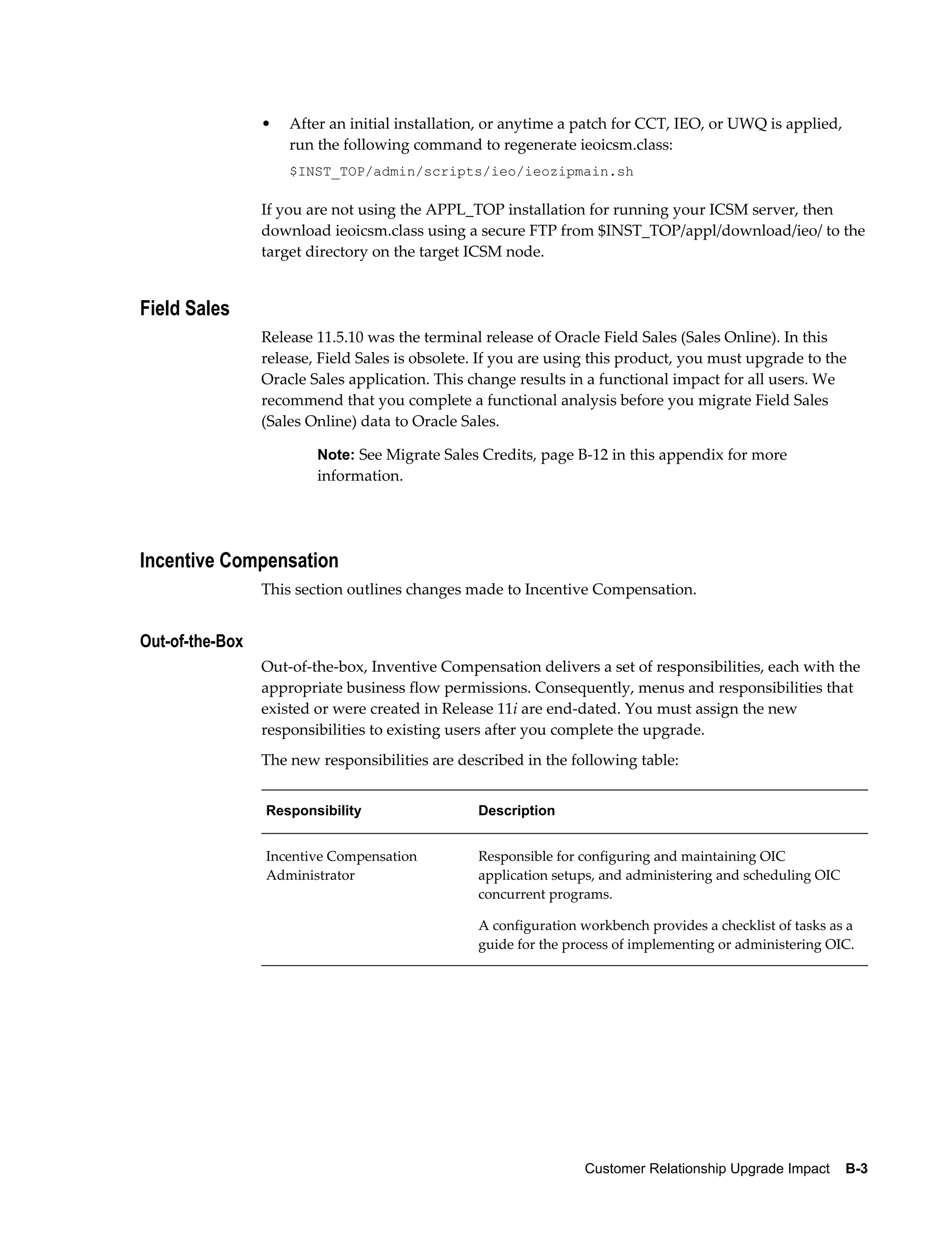 •   After an initial installation, or anytime a patch for CCT, IEO, or UWQ is applied,
                     run the following command to regenerate ieoicsm.class:
                     $INST_TOP/admin/scripts/ieo/ieozipmain.sh

                 If you are not using the APPL_TOP installation for running your ICSM server, then
                 download ieoicsm.class using a secure FTP from $INST_TOP/appl/download/ieo/ to the
                 target directory on the target ICSM node.


Field Sales
                 Release 11.5.10 was the terminal release of Oracle Field Sales (Sales Online). In this
                 release, Field Sales is obsolete. If you are using this product, you must upgrade to the
                 Oracle Sales application. This change results in a functional impact for all users. We
                 recommend that you complete a functional analysis before you migrate Field Sales
                 (Sales Online) data to Oracle Sales.

                         Note: See Migrate Sales Credits, page B-12 in this appendix for more
                         information.




Incentive Compensation
                 This section outlines changes made to Incentive Compensation.


Out-of-the-Box
                 Out-of-the-box, Inventive Compensation delivers a set of responsibilities, each with the
                 appropriate business flow permissions. Consequently, menus and responsibilities that
                 existed or were created in Release 11i are end-dated. You must assign the new
                 responsibilities to existing users after you complete the upgrade.
                 The new responsibilities are described in the following table:


                 Responsibility                  Description


                 Incentive Compensation          Responsible for configuring and maintaining OIC
                 Administrator                   application setups, and administering and scheduling OIC
                                                 concurrent programs.

                                                 A configuration workbench provides a checklist of tasks as a
                                                 guide for the process of implementing or administering OIC.




                                                                 Customer Relationship Upgrade Impact    B-3
 