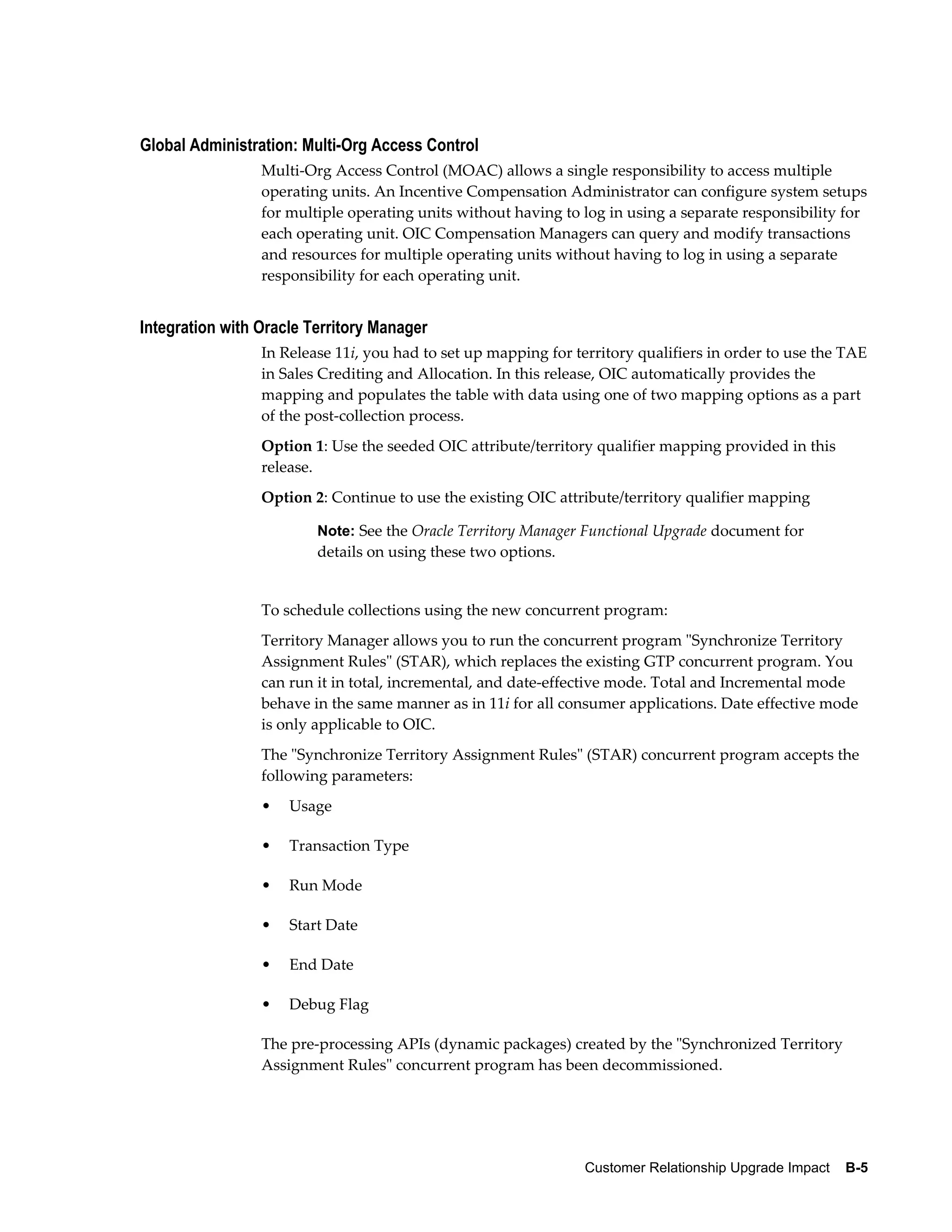 Global Administration: Multi-Org Access Control
                 Multi-Org Access Control (MOAC) allows a single responsibility to access multiple
                 operating units. An Incentive Compensation Administrator can configure system setups
                 for multiple operating units without having to log in using a separate responsibility for
                 each operating unit. OIC Compensation Managers can query and modify transactions
                 and resources for multiple operating units without having to log in using a separate
                 responsibility for each operating unit.


Integration with Oracle Territory Manager
                 In Release 11i, you had to set up mapping for territory qualifiers in order to use the TAE
                 in Sales Crediting and Allocation. In this release, OIC automatically provides the
                 mapping and populates the table with data using one of two mapping options as a part
                 of the post-collection process.
                 Option 1: Use the seeded OIC attribute/territory qualifier mapping provided in this
                 release.
                 Option 2: Continue to use the existing OIC attribute/territory qualifier mapping

                         Note: See the Oracle Territory Manager Functional Upgrade document for
                         details on using these two options.


                 To schedule collections using the new concurrent program:
                 Territory Manager allows you to run the concurrent program "Synchronize Territory
                 Assignment Rules" (STAR), which replaces the existing GTP concurrent program. You
                 can run it in total, incremental, and date-effective mode. Total and Incremental mode
                 behave in the same manner as in 11i for all consumer applications. Date effective mode
                 is only applicable to OIC.
                 The "Synchronize Territory Assignment Rules" (STAR) concurrent program accepts the
                 following parameters:
                 •   Usage

                 •   Transaction Type

                 •   Run Mode

                 •   Start Date

                 •   End Date

                 •   Debug Flag

                 The pre-processing APIs (dynamic packages) created by the "Synchronized Territory
                 Assignment Rules" concurrent program has been decommissioned.




                                                                 Customer Relationship Upgrade Impact    B-5
 