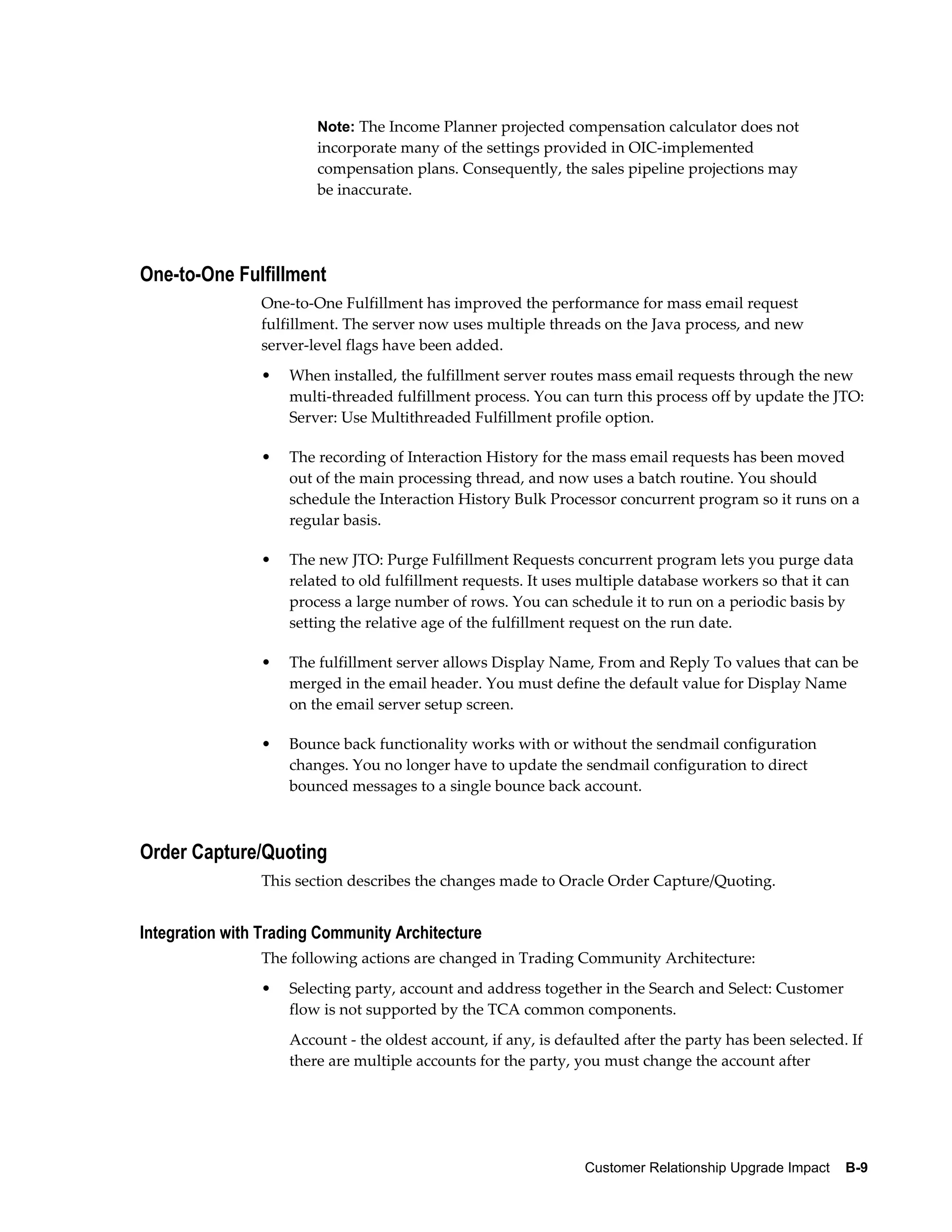 Note: The Income Planner projected compensation calculator does not
                        incorporate many of the settings provided in OIC-implemented
                        compensation plans. Consequently, the sales pipeline projections may
                        be inaccurate.




One-to-One Fulfillment
                One-to-One Fulfillment has improved the performance for mass email request
                fulfillment. The server now uses multiple threads on the Java process, and new
                server-level flags have been added.
                •   When installed, the fulfillment server routes mass email requests through the new
                    multi-threaded fulfillment process. You can turn this process off by update the JTO:
                    Server: Use Multithreaded Fulfillment profile option.

                •   The recording of Interaction History for the mass email requests has been moved
                    out of the main processing thread, and now uses a batch routine. You should
                    schedule the Interaction History Bulk Processor concurrent program so it runs on a
                    regular basis.

                •   The new JTO: Purge Fulfillment Requests concurrent program lets you purge data
                    related to old fulfillment requests. It uses multiple database workers so that it can
                    process a large number of rows. You can schedule it to run on a periodic basis by
                    setting the relative age of the fulfillment request on the run date.

                •   The fulfillment server allows Display Name, From and Reply To values that can be
                    merged in the email header. You must define the default value for Display Name
                    on the email server setup screen.

                •   Bounce back functionality works with or without the sendmail configuration
                    changes. You no longer have to update the sendmail configuration to direct
                    bounced messages to a single bounce back account.



Order Capture/Quoting
                This section describes the changes made to Oracle Order Capture/Quoting.


Integration with Trading Community Architecture
                The following actions are changed in Trading Community Architecture:
                •   Selecting party, account and address together in the Search and Select: Customer
                    flow is not supported by the TCA common components.
                    Account - the oldest account, if any, is defaulted after the party has been selected. If
                    there are multiple accounts for the party, you must change the account after




                                                                 Customer Relationship Upgrade Impact    B-9
 