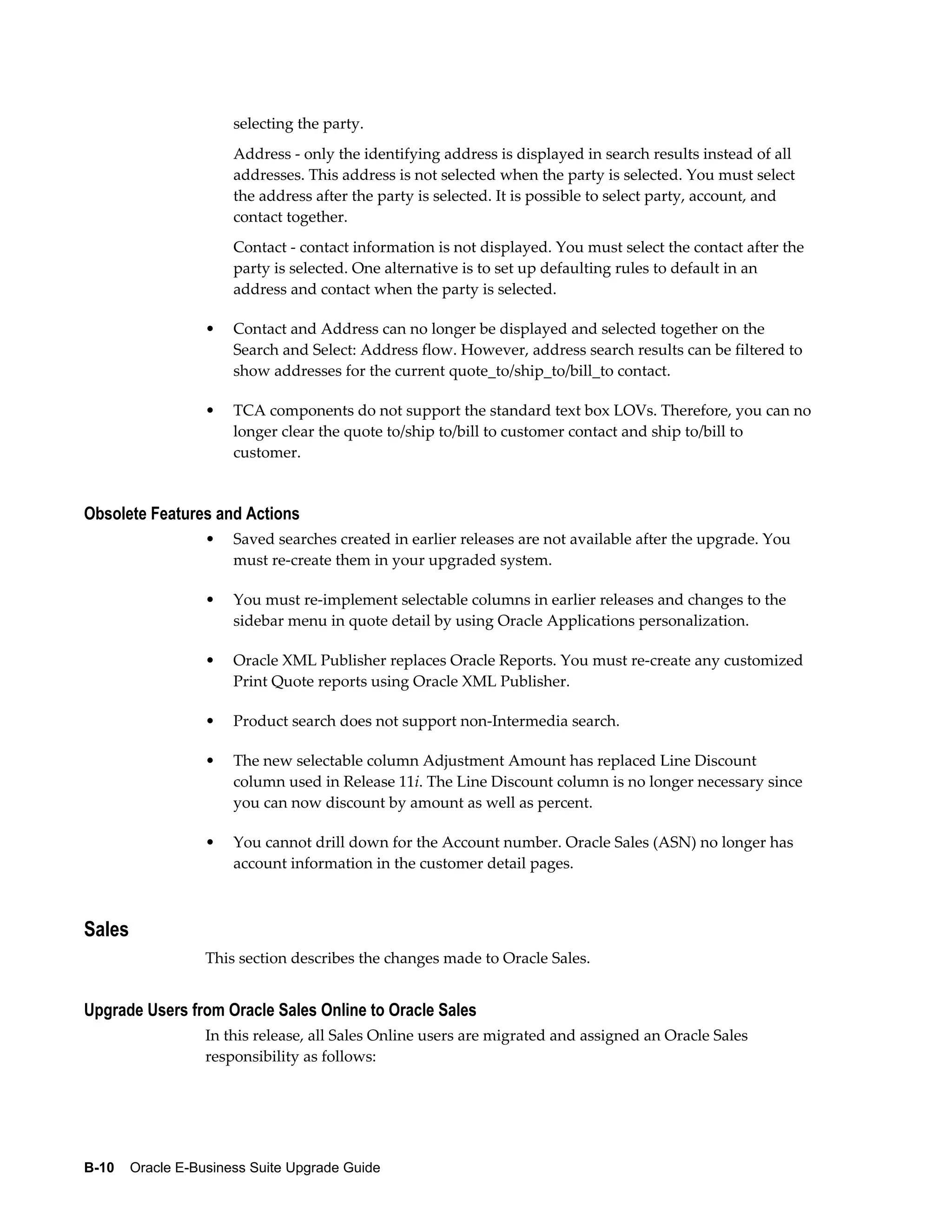 selecting the party.
                      Address - only the identifying address is displayed in search results instead of all
                      addresses. This address is not selected when the party is selected. You must select
                      the address after the party is selected. It is possible to select party, account, and
                      contact together.
                      Contact - contact information is not displayed. You must select the contact after the
                      party is selected. One alternative is to set up defaulting rules to default in an
                      address and contact when the party is selected.

                  •   Contact and Address can no longer be displayed and selected together on the
                      Search and Select: Address flow. However, address search results can be filtered to
                      show addresses for the current quote_to/ship_to/bill_to contact.

                  •   TCA components do not support the standard text box LOVs. Therefore, you can no
                      longer clear the quote to/ship to/bill to customer contact and ship to/bill to
                      customer.


Obsolete Features and Actions
                  •   Saved searches created in earlier releases are not available after the upgrade. You
                      must re-create them in your upgraded system.

                  •   You must re-implement selectable columns in earlier releases and changes to the
                      sidebar menu in quote detail by using Oracle Applications personalization.

                  •   Oracle XML Publisher replaces Oracle Reports. You must re-create any customized
                      Print Quote reports using Oracle XML Publisher.

                  •   Product search does not support non-Intermedia search.

                  •   The new selectable column Adjustment Amount has replaced Line Discount
                      column used in Release 11i. The Line Discount column is no longer necessary since
                      you can now discount by amount as well as percent.

                  •   You cannot drill down for the Account number. Oracle Sales (ASN) no longer has
                      account information in the customer detail pages.



Sales
                  This section describes the changes made to Oracle Sales.


Upgrade Users from Oracle Sales Online to Oracle Sales
                  In this release, all Sales Online users are migrated and assigned an Oracle Sales
                  responsibility as follows:




B-10    Oracle E-Business Suite Upgrade Guide
 