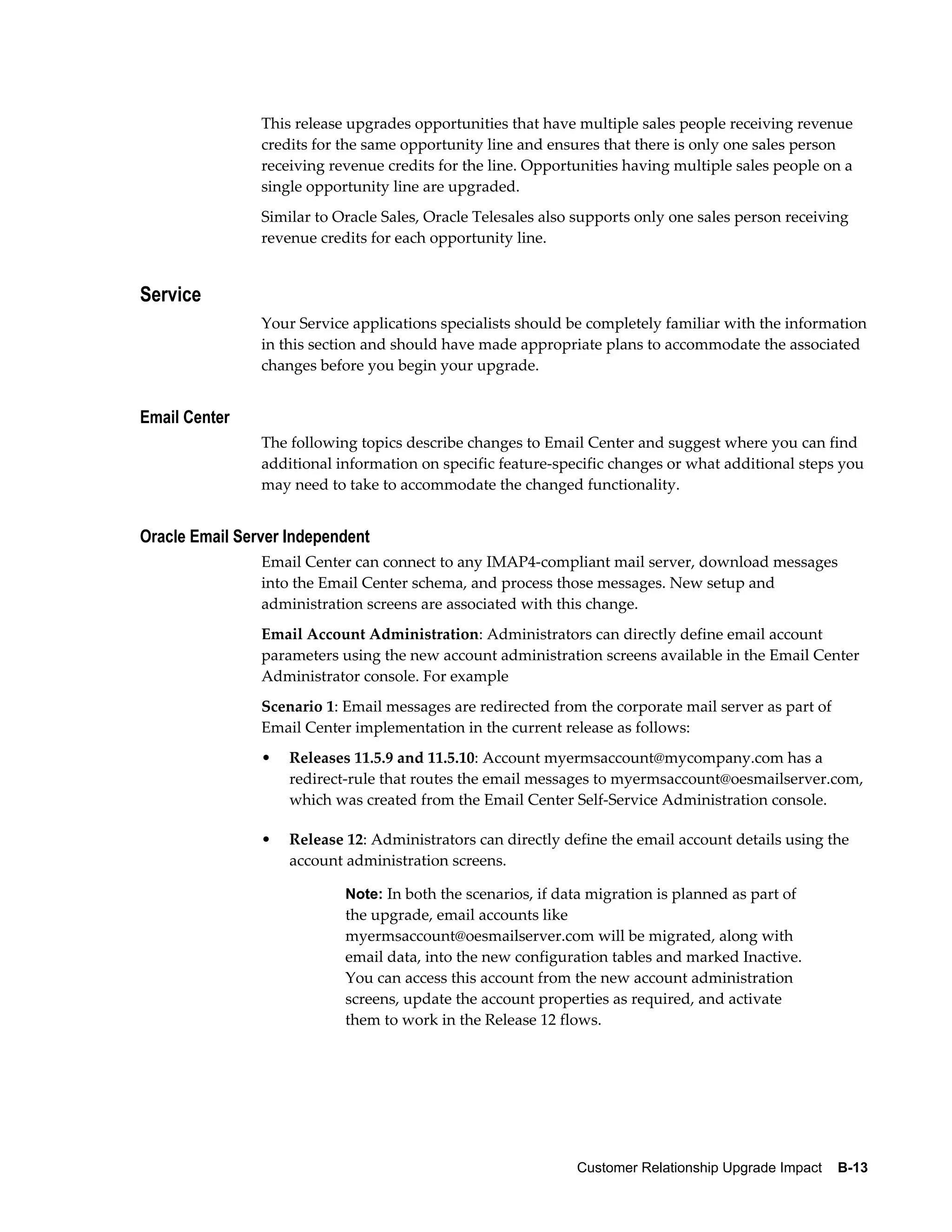 This release upgrades opportunities that have multiple sales people receiving revenue
                credits for the same opportunity line and ensures that there is only one sales person
                receiving revenue credits for the line. Opportunities having multiple sales people on a
                single opportunity line are upgraded.
                Similar to Oracle Sales, Oracle Telesales also supports only one sales person receiving
                revenue credits for each opportunity line.


Service
                Your Service applications specialists should be completely familiar with the information
                in this section and should have made appropriate plans to accommodate the associated
                changes before you begin your upgrade.


Email Center
                The following topics describe changes to Email Center and suggest where you can find
                additional information on specific feature-specific changes or what additional steps you
                may need to take to accommodate the changed functionality.


Oracle Email Server Independent
                Email Center can connect to any IMAP4-compliant mail server, download messages
                into the Email Center schema, and process those messages. New setup and
                administration screens are associated with this change.
                Email Account Administration: Administrators can directly define email account
                parameters using the new account administration screens available in the Email Center
                Administrator console. For example
                Scenario 1: Email messages are redirected from the corporate mail server as part of
                Email Center implementation in the current release as follows:
                •   Releases 11.5.9 and 11.5.10: Account myermsaccount@mycompany.com has a
                    redirect-rule that routes the email messages to myermsaccount@oesmailserver.com,
                    which was created from the Email Center Self-Service Administration console.

                •   Release 12: Administrators can directly define the email account details using the
                    account administration screens.

                            Note: In both the scenarios, if data migration is planned as part of
                            the upgrade, email accounts like
                            myermsaccount@oesmailserver.com will be migrated, along with
                            email data, into the new configuration tables and marked Inactive.
                            You can access this account from the new account administration
                            screens, update the account properties as required, and activate
                            them to work in the Release 12 flows.




                                                              Customer Relationship Upgrade Impact    B-13
 