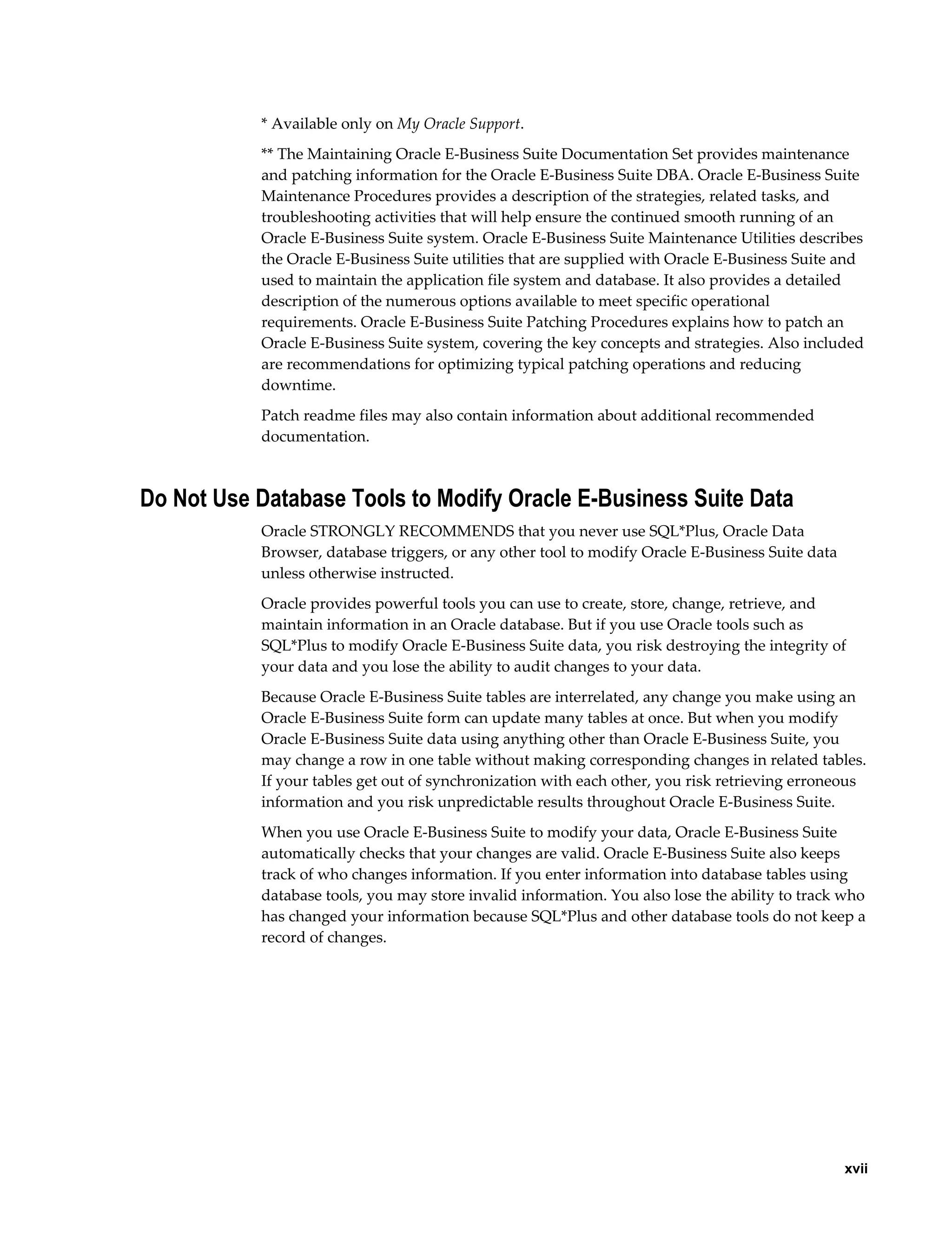* Available only on My Oracle Support.
           ** The Maintaining Oracle E-Business Suite Documentation Set provides maintenance
           and patching information for the Oracle E-Business Suite DBA. Oracle E-Business Suite
           Maintenance Procedures provides a description of the strategies, related tasks, and
           troubleshooting activities that will help ensure the continued smooth running of an
           Oracle E-Business Suite system. Oracle E-Business Suite Maintenance Utilities describes
           the Oracle E-Business Suite utilities that are supplied with Oracle E-Business Suite and
           used to maintain the application file system and database. It also provides a detailed
           description of the numerous options available to meet specific operational
           requirements. Oracle E-Business Suite Patching Procedures explains how to patch an
           Oracle E-Business Suite system, covering the key concepts and strategies. Also included
           are recommendations for optimizing typical patching operations and reducing
           downtime.
           Patch readme files may also contain information about additional recommended
           documentation.



Do Not Use Database Tools to Modify Oracle E-Business Suite Data
           Oracle STRONGLY RECOMMENDS that you never use SQL*Plus, Oracle Data
           Browser, database triggers, or any other tool to modify Oracle E-Business Suite data
           unless otherwise instructed.
           Oracle provides powerful tools you can use to create, store, change, retrieve, and
           maintain information in an Oracle database. But if you use Oracle tools such as
           SQL*Plus to modify Oracle E-Business Suite data, you risk destroying the integrity of
           your data and you lose the ability to audit changes to your data.
           Because Oracle E-Business Suite tables are interrelated, any change you make using an
           Oracle E-Business Suite form can update many tables at once. But when you modify
           Oracle E-Business Suite data using anything other than Oracle E-Business Suite, you
           may change a row in one table without making corresponding changes in related tables.
           If your tables get out of synchronization with each other, you risk retrieving erroneous
           information and you risk unpredictable results throughout Oracle E-Business Suite.
           When you use Oracle E-Business Suite to modify your data, Oracle E-Business Suite
           automatically checks that your changes are valid. Oracle E-Business Suite also keeps
           track of who changes information. If you enter information into database tables using
           database tools, you may store invalid information. You also lose the ability to track who
           has changed your information because SQL*Plus and other database tools do not keep a
           record of changes.




                                                                                                  xvii
 