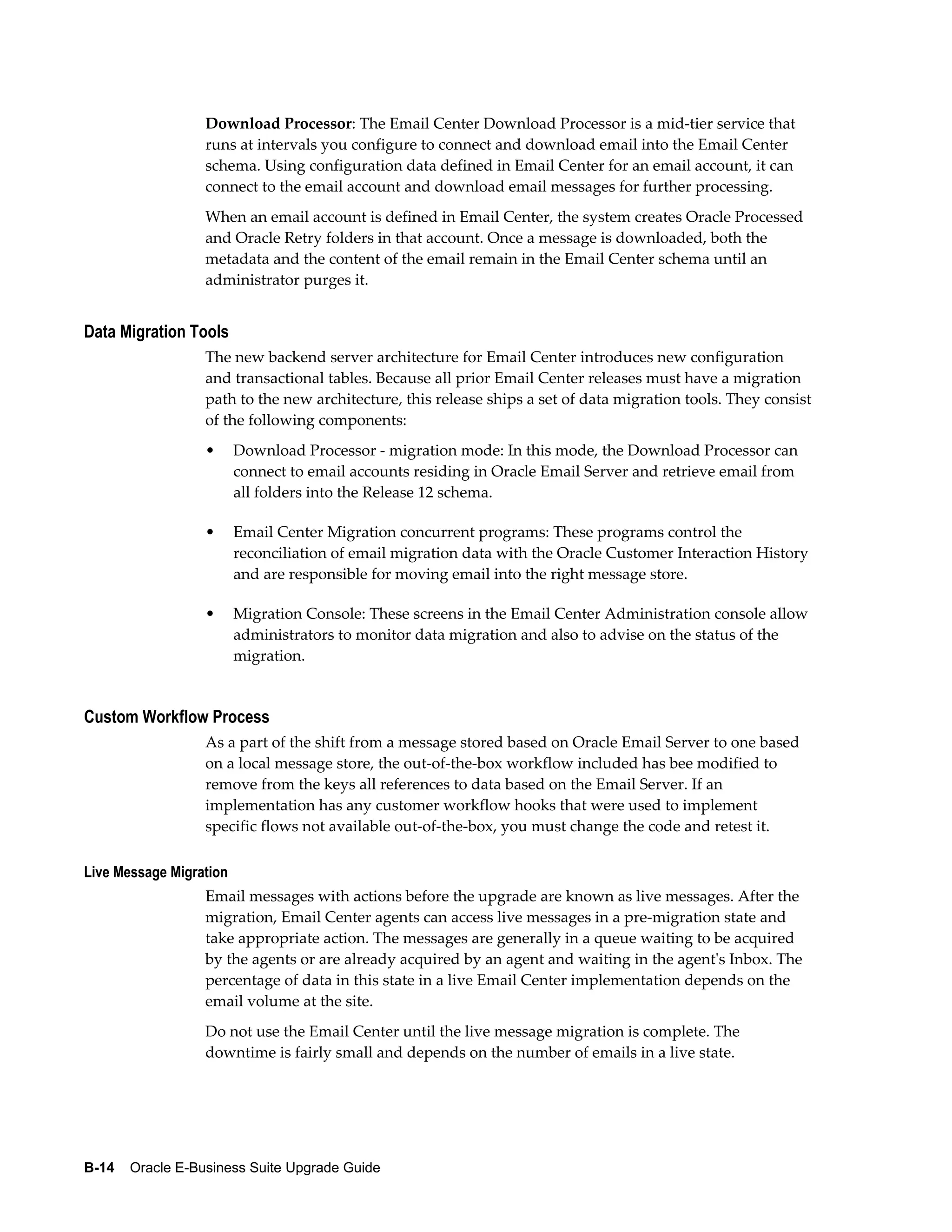 Download Processor: The Email Center Download Processor is a mid-tier service that
                  runs at intervals you configure to connect and download email into the Email Center
                  schema. Using configuration data defined in Email Center for an email account, it can
                  connect to the email account and download email messages for further processing.
                  When an email account is defined in Email Center, the system creates Oracle Processed
                  and Oracle Retry folders in that account. Once a message is downloaded, both the
                  metadata and the content of the email remain in the Email Center schema until an
                  administrator purges it.


Data Migration Tools
                  The new backend server architecture for Email Center introduces new configuration
                  and transactional tables. Because all prior Email Center releases must have a migration
                  path to the new architecture, this release ships a set of data migration tools. They consist
                  of the following components:
                  •      Download Processor - migration mode: In this mode, the Download Processor can
                         connect to email accounts residing in Oracle Email Server and retrieve email from
                         all folders into the Release 12 schema.

                  •      Email Center Migration concurrent programs: These programs control the
                         reconciliation of email migration data with the Oracle Customer Interaction History
                         and are responsible for moving email into the right message store.

                  •      Migration Console: These screens in the Email Center Administration console allow
                         administrators to monitor data migration and also to advise on the status of the
                         migration.


Custom Workflow Process
                  As a part of the shift from a message stored based on Oracle Email Server to one based
                  on a local message store, the out-of-the-box workflow included has bee modified to
                  remove from the keys all references to data based on the Email Server. If an
                  implementation has any customer workflow hooks that were used to implement
                  specific flows not available out-of-the-box, you must change the code and retest it.

Live Message Migration
                  Email messages with actions before the upgrade are known as live messages. After the
                  migration, Email Center agents can access live messages in a pre-migration state and
                  take appropriate action. The messages are generally in a queue waiting to be acquired
                  by the agents or are already acquired by an agent and waiting in the agent's Inbox. The
                  percentage of data in this state in a live Email Center implementation depends on the
                  email volume at the site.
                  Do not use the Email Center until the live message migration is complete. The
                  downtime is fairly small and depends on the number of emails in a live state.




B-14    Oracle E-Business Suite Upgrade Guide
 