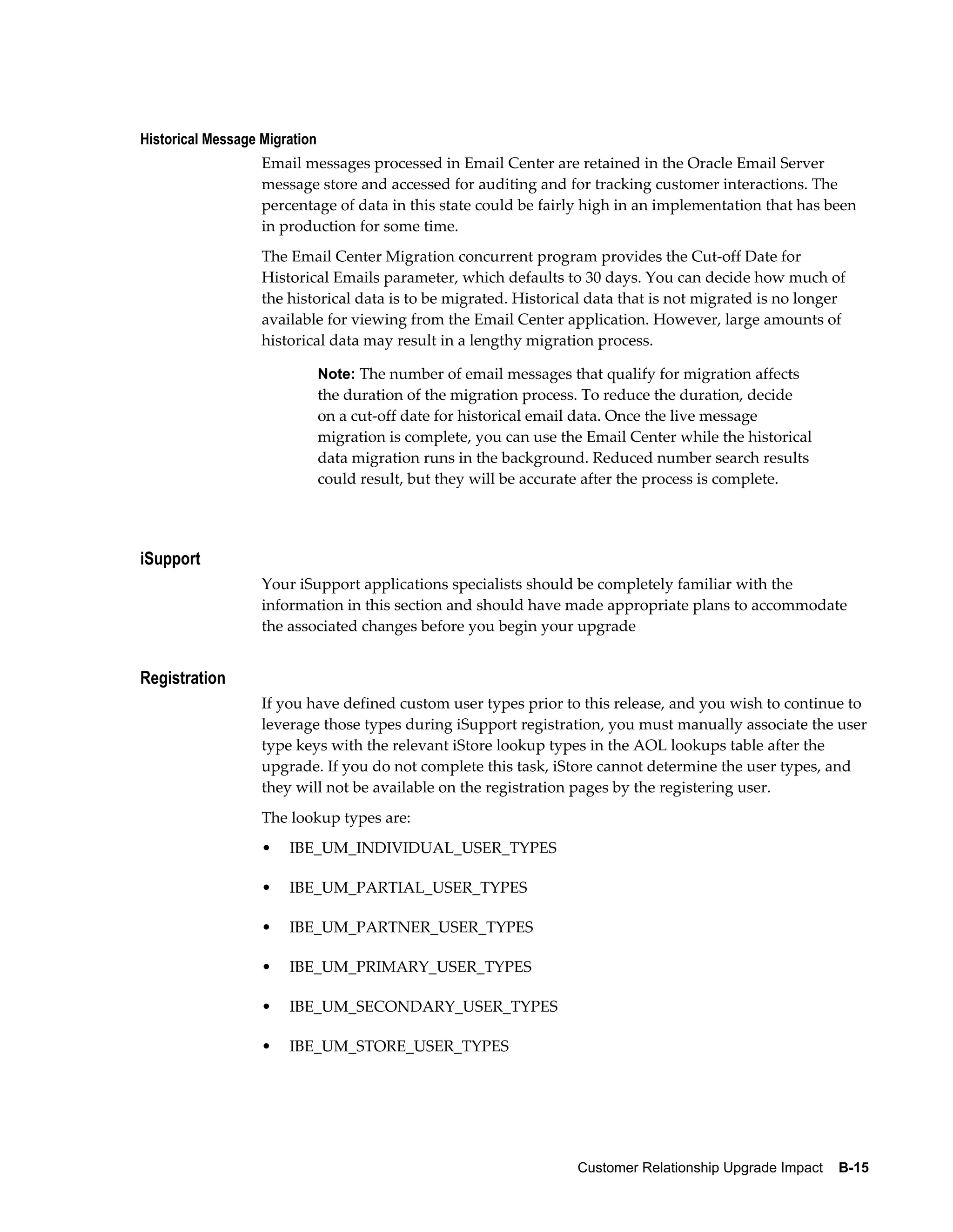 Historical Message Migration
                   Email messages processed in Email Center are retained in the Oracle Email Server
                   message store and accessed for auditing and for tracking customer interactions. The
                   percentage of data in this state could be fairly high in an implementation that has been
                   in production for some time.
                   The Email Center Migration concurrent program provides the Cut-off Date for
                   Historical Emails parameter, which defaults to 30 days. You can decide how much of
                   the historical data is to be migrated. Historical data that is not migrated is no longer
                   available for viewing from the Email Center application. However, large amounts of
                   historical data may result in a lengthy migration process.

                               Note: The number of email messages that qualify for migration affects
                               the duration of the migration process. To reduce the duration, decide
                               on a cut-off date for historical email data. Once the live message
                               migration is complete, you can use the Email Center while the historical
                               data migration runs in the background. Reduced number search results
                               could result, but they will be accurate after the process is complete.




iSupport
                   Your iSupport applications specialists should be completely familiar with the
                   information in this section and should have made appropriate plans to accommodate
                   the associated changes before you begin your upgrade


Registration
                   If you have defined custom user types prior to this release, and you wish to continue to
                   leverage those types during iSupport registration, you must manually associate the user
                   type keys with the relevant iStore lookup types in the AOL lookups table after the
                   upgrade. If you do not complete this task, iStore cannot determine the user types, and
                   they will not be available on the registration pages by the registering user.
                   The lookup types are:
                   •   IBE_UM_INDIVIDUAL_USER_TYPES

                   •   IBE_UM_PARTIAL_USER_TYPES

                   •   IBE_UM_PARTNER_USER_TYPES

                   •   IBE_UM_PRIMARY_USER_TYPES

                   •   IBE_UM_SECONDARY_USER_TYPES

                   •   IBE_UM_STORE_USER_TYPES




                                                                    Customer Relationship Upgrade Impact    B-15
 