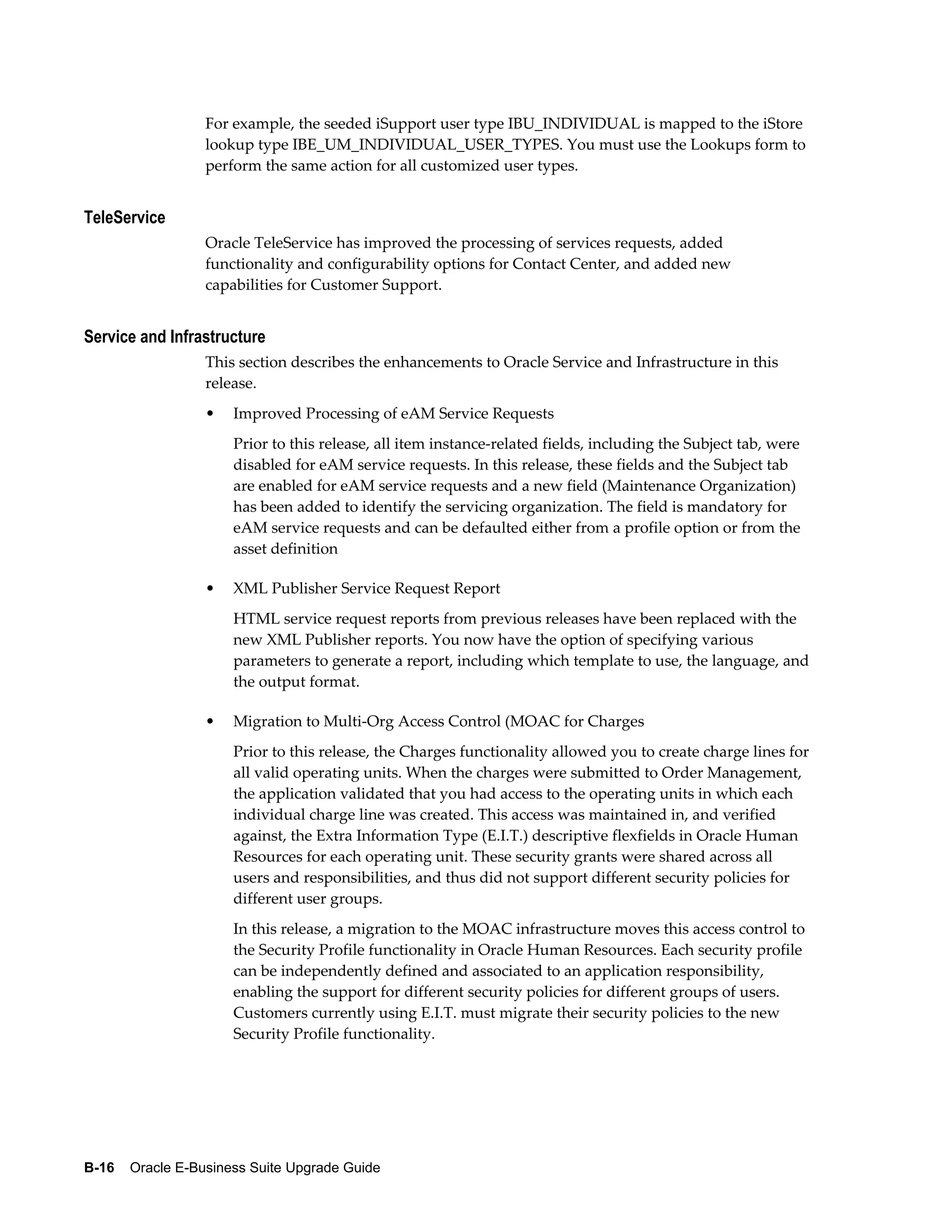 For example, the seeded iSupport user type IBU_INDIVIDUAL is mapped to the iStore
                  lookup type IBE_UM_INDIVIDUAL_USER_TYPES. You must use the Lookups form to
                  perform the same action for all customized user types.


TeleService
                  Oracle TeleService has improved the processing of services requests, added
                  functionality and configurability options for Contact Center, and added new
                  capabilities for Customer Support.


Service and Infrastructure
                  This section describes the enhancements to Oracle Service and Infrastructure in this
                  release.
                  •   Improved Processing of eAM Service Requests
                      Prior to this release, all item instance-related fields, including the Subject tab, were
                      disabled for eAM service requests. In this release, these fields and the Subject tab
                      are enabled for eAM service requests and a new field (Maintenance Organization)
                      has been added to identify the servicing organization. The field is mandatory for
                      eAM service requests and can be defaulted either from a profile option or from the
                      asset definition

                  •   XML Publisher Service Request Report
                      HTML service request reports from previous releases have been replaced with the
                      new XML Publisher reports. You now have the option of specifying various
                      parameters to generate a report, including which template to use, the language, and
                      the output format.

                  •   Migration to Multi-Org Access Control (MOAC for Charges
                      Prior to this release, the Charges functionality allowed you to create charge lines for
                      all valid operating units. When the charges were submitted to Order Management,
                      the application validated that you had access to the operating units in which each
                      individual charge line was created. This access was maintained in, and verified
                      against, the Extra Information Type (E.I.T.) descriptive flexfields in Oracle Human
                      Resources for each operating unit. These security grants were shared across all
                      users and responsibilities, and thus did not support different security policies for
                      different user groups.
                      In this release, a migration to the MOAC infrastructure moves this access control to
                      the Security Profile functionality in Oracle Human Resources. Each security profile
                      can be independently defined and associated to an application responsibility,
                      enabling the support for different security policies for different groups of users.
                      Customers currently using E.I.T. must migrate their security policies to the new
                      Security Profile functionality.




B-16    Oracle E-Business Suite Upgrade Guide
 