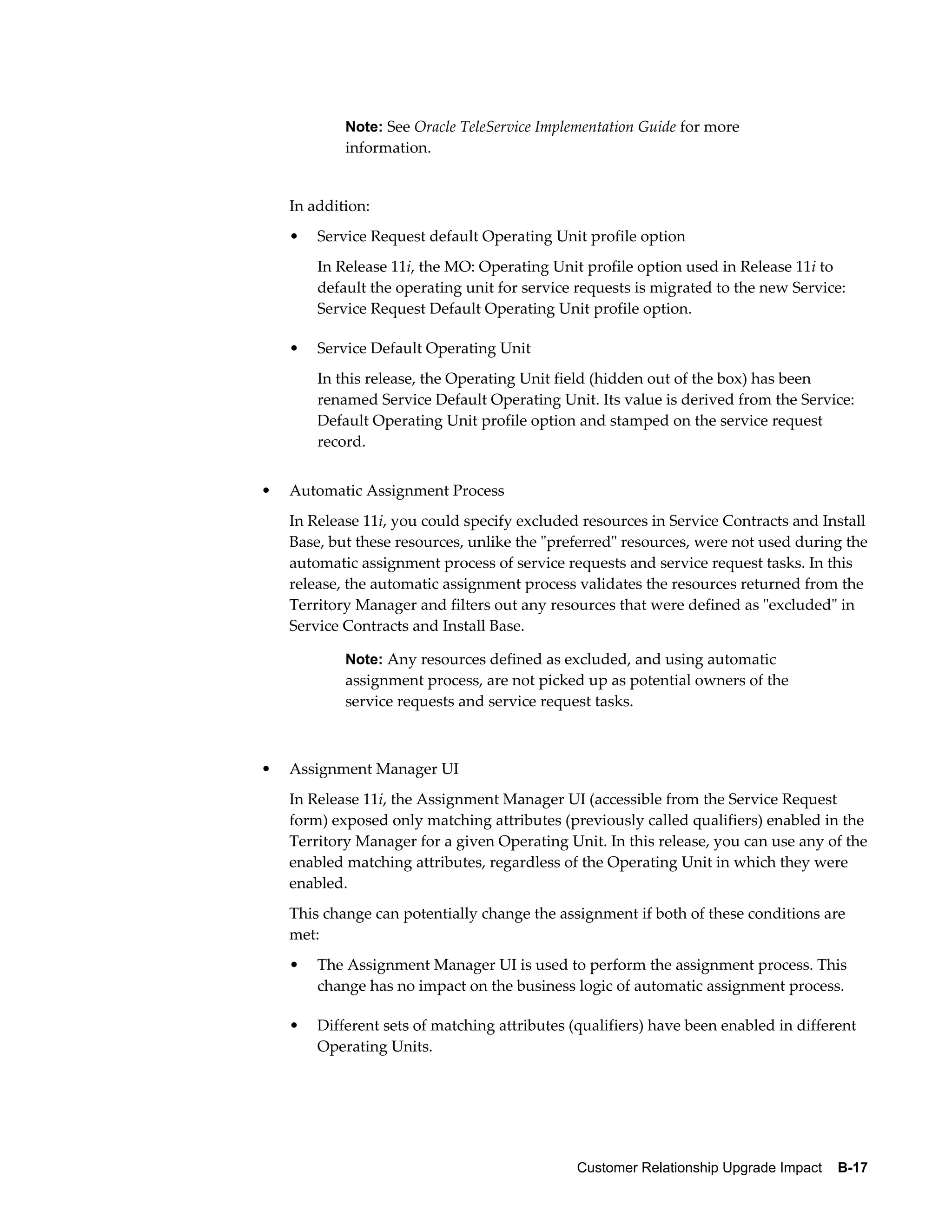 Note: See Oracle TeleService Implementation Guide for more
            information.


    In addition:
    •   Service Request default Operating Unit profile option
        In Release 11i, the MO: Operating Unit profile option used in Release 11i to
        default the operating unit for service requests is migrated to the new Service:
        Service Request Default Operating Unit profile option.

    •   Service Default Operating Unit
        In this release, the Operating Unit field (hidden out of the box) has been
        renamed Service Default Operating Unit. Its value is derived from the Service:
        Default Operating Unit profile option and stamped on the service request
        record.


•   Automatic Assignment Process
    In Release 11i, you could specify excluded resources in Service Contracts and Install
    Base, but these resources, unlike the "preferred" resources, were not used during the
    automatic assignment process of service requests and service request tasks. In this
    release, the automatic assignment process validates the resources returned from the
    Territory Manager and filters out any resources that were defined as "excluded" in
    Service Contracts and Install Base.

            Note: Any resources defined as excluded, and using automatic
            assignment process, are not picked up as potential owners of the
            service requests and service request tasks.



•   Assignment Manager UI
    In Release 11i, the Assignment Manager UI (accessible from the Service Request
    form) exposed only matching attributes (previously called qualifiers) enabled in the
    Territory Manager for a given Operating Unit. In this release, you can use any of the
    enabled matching attributes, regardless of the Operating Unit in which they were
    enabled.
    This change can potentially change the assignment if both of these conditions are
    met:
    •   The Assignment Manager UI is used to perform the assignment process. This
        change has no impact on the business logic of automatic assignment process.

    •   Different sets of matching attributes (qualifiers) have been enabled in different
        Operating Units.




                                               Customer Relationship Upgrade Impact    B-17
 