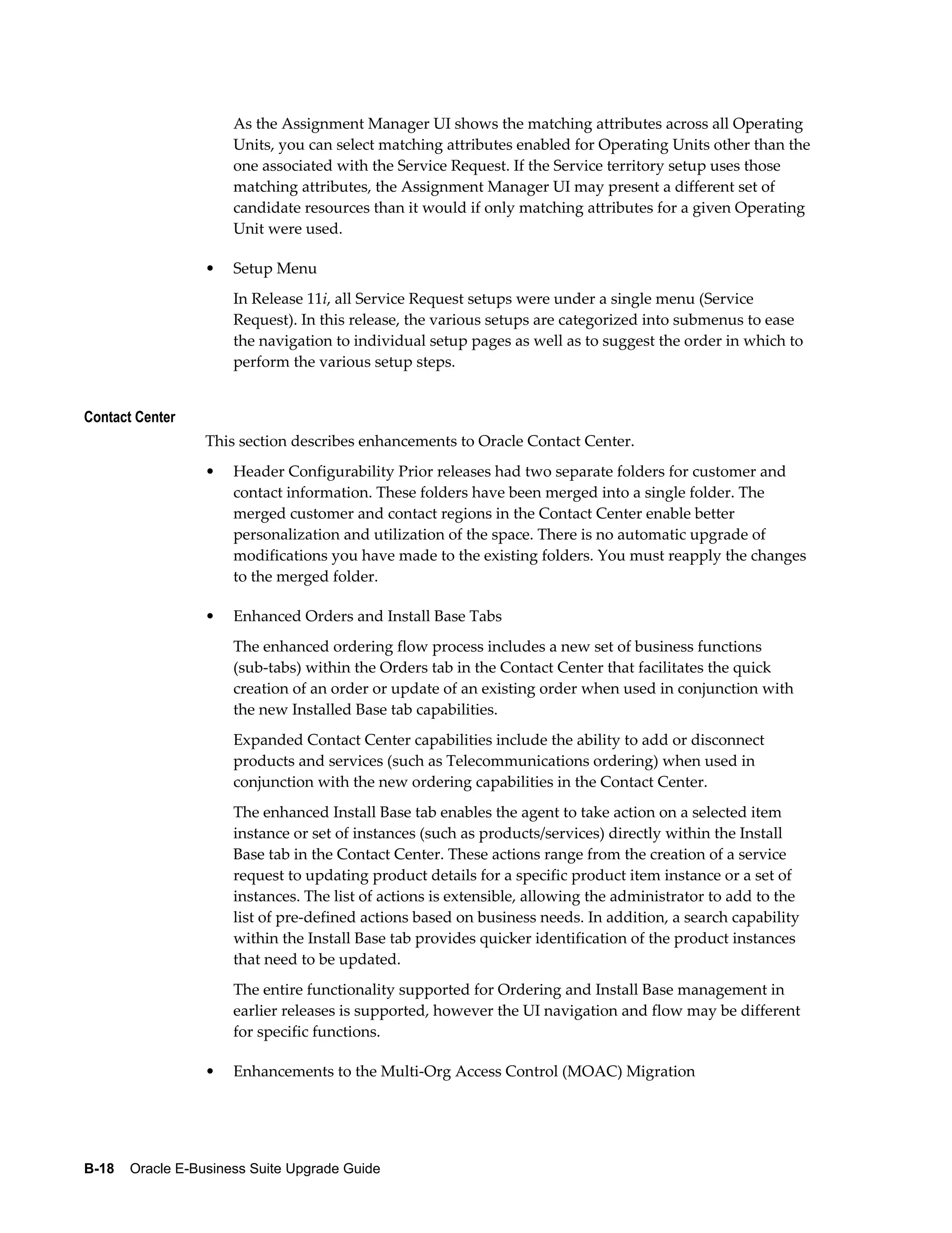 As the Assignment Manager UI shows the matching attributes across all Operating
                      Units, you can select matching attributes enabled for Operating Units other than the
                      one associated with the Service Request. If the Service territory setup uses those
                      matching attributes, the Assignment Manager UI may present a different set of
                      candidate resources than it would if only matching attributes for a given Operating
                      Unit were used.

                  •   Setup Menu
                      In Release 11i, all Service Request setups were under a single menu (Service
                      Request). In this release, the various setups are categorized into submenus to ease
                      the navigation to individual setup pages as well as to suggest the order in which to
                      perform the various setup steps.


Contact Center
                  This section describes enhancements to Oracle Contact Center.
                  •   Header Configurability Prior releases had two separate folders for customer and
                      contact information. These folders have been merged into a single folder. The
                      merged customer and contact regions in the Contact Center enable better
                      personalization and utilization of the space. There is no automatic upgrade of
                      modifications you have made to the existing folders. You must reapply the changes
                      to the merged folder.

                  •   Enhanced Orders and Install Base Tabs
                      The enhanced ordering flow process includes a new set of business functions
                      (sub-tabs) within the Orders tab in the Contact Center that facilitates the quick
                      creation of an order or update of an existing order when used in conjunction with
                      the new Installed Base tab capabilities.
                      Expanded Contact Center capabilities include the ability to add or disconnect
                      products and services (such as Telecommunications ordering) when used in
                      conjunction with the new ordering capabilities in the Contact Center.
                      The enhanced Install Base tab enables the agent to take action on a selected item
                      instance or set of instances (such as products/services) directly within the Install
                      Base tab in the Contact Center. These actions range from the creation of a service
                      request to updating product details for a specific product item instance or a set of
                      instances. The list of actions is extensible, allowing the administrator to add to the
                      list of pre-defined actions based on business needs. In addition, a search capability
                      within the Install Base tab provides quicker identification of the product instances
                      that need to be updated.
                      The entire functionality supported for Ordering and Install Base management in
                      earlier releases is supported, however the UI navigation and flow may be different
                      for specific functions.

                  •   Enhancements to the Multi-Org Access Control (MOAC) Migration




B-18    Oracle E-Business Suite Upgrade Guide
 