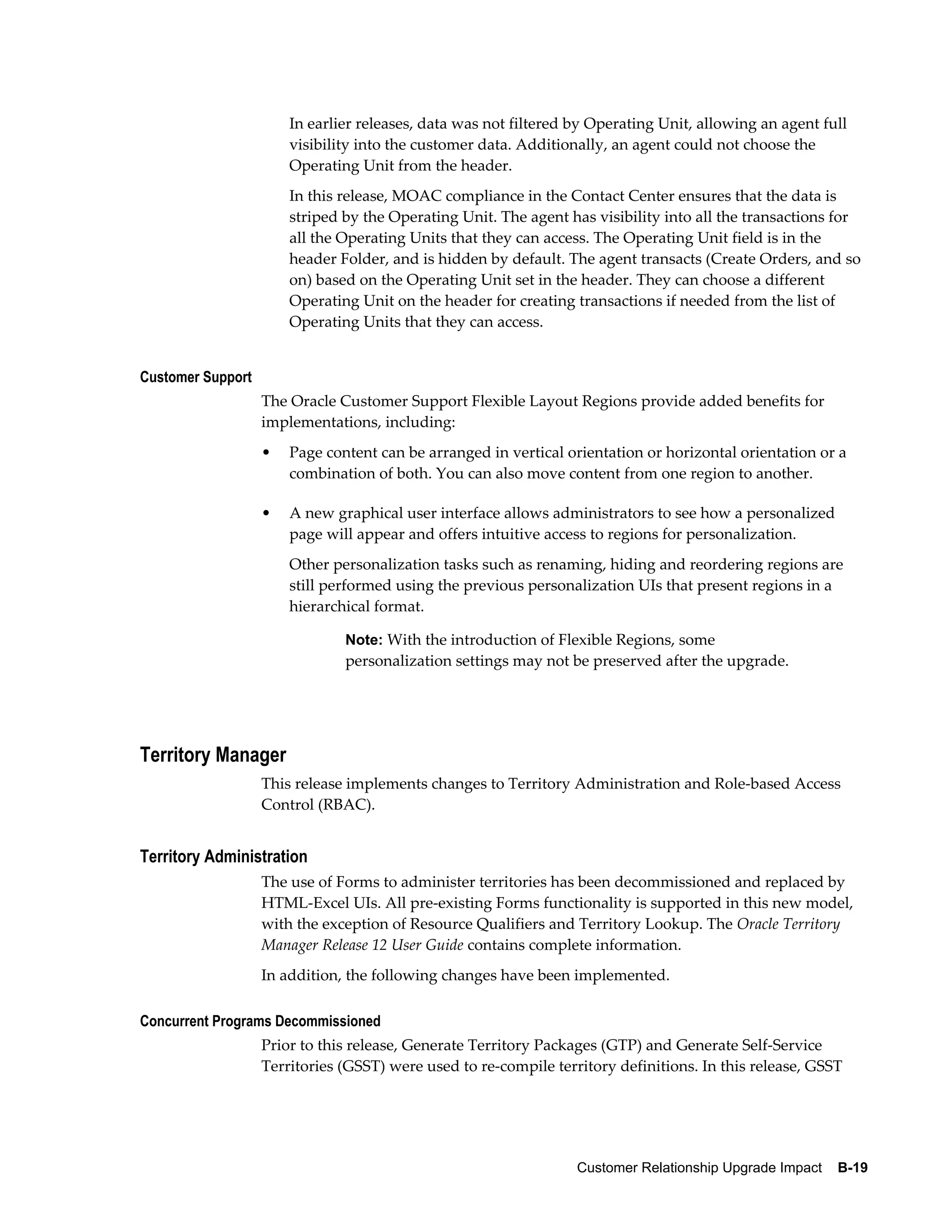 In earlier releases, data was not filtered by Operating Unit, allowing an agent full
                       visibility into the customer data. Additionally, an agent could not choose the
                       Operating Unit from the header.
                       In this release, MOAC compliance in the Contact Center ensures that the data is
                       striped by the Operating Unit. The agent has visibility into all the transactions for
                       all the Operating Units that they can access. The Operating Unit field is in the
                       header Folder, and is hidden by default. The agent transacts (Create Orders, and so
                       on) based on the Operating Unit set in the header. They can choose a different
                       Operating Unit on the header for creating transactions if needed from the list of
                       Operating Units that they can access.


Customer Support
                   The Oracle Customer Support Flexible Layout Regions provide added benefits for
                   implementations, including:
                   •   Page content can be arranged in vertical orientation or horizontal orientation or a
                       combination of both. You can also move content from one region to another.

                   •   A new graphical user interface allows administrators to see how a personalized
                       page will appear and offers intuitive access to regions for personalization.
                       Other personalization tasks such as renaming, hiding and reordering regions are
                       still performed using the previous personalization UIs that present regions in a
                       hierarchical format.

                               Note: With the introduction of Flexible Regions, some
                               personalization settings may not be preserved after the upgrade.




Territory Manager
                   This release implements changes to Territory Administration and Role-based Access
                   Control (RBAC).


Territory Administration
                   The use of Forms to administer territories has been decommissioned and replaced by
                   HTML-Excel UIs. All pre-existing Forms functionality is supported in this new model,
                   with the exception of Resource Qualifiers and Territory Lookup. The Oracle Territory
                   Manager Release 12 User Guide contains complete information.
                   In addition, the following changes have been implemented.

Concurrent Programs Decommissioned
                   Prior to this release, Generate Territory Packages (GTP) and Generate Self-Service
                   Territories (GSST) were used to re-compile territory definitions. In this release, GSST




                                                                  Customer Relationship Upgrade Impact    B-19
 