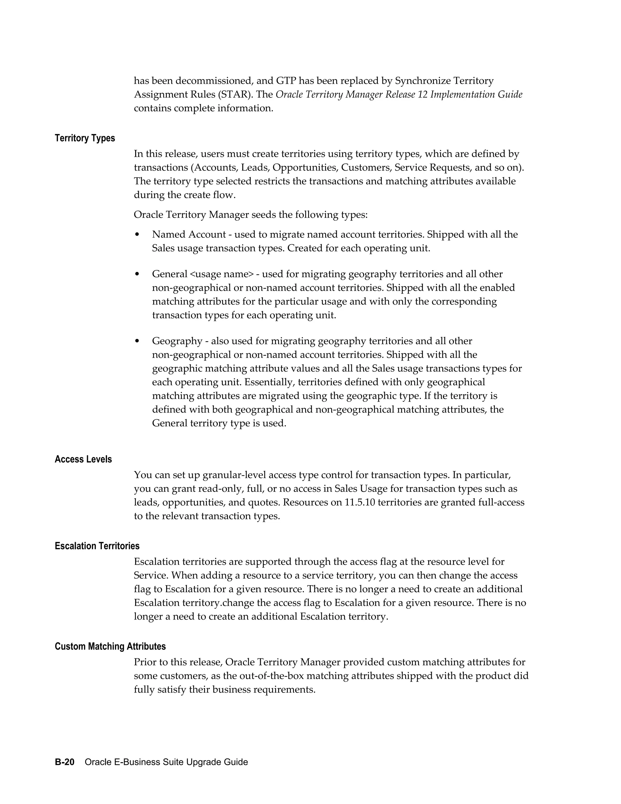 has been decommissioned, and GTP has been replaced by Synchronize Territory
                    Assignment Rules (STAR). The Oracle Territory Manager Release 12 Implementation Guide
                    contains complete information.

Territory Types
                    In this release, users must create territories using territory types, which are defined by
                    transactions (Accounts, Leads, Opportunities, Customers, Service Requests, and so on).
                    The territory type selected restricts the transactions and matching attributes available
                    during the create flow.
                    Oracle Territory Manager seeds the following types:
                    •    Named Account - used to migrate named account territories. Shipped with all the
                         Sales usage transaction types. Created for each operating unit.

                    •    General <usage name> - used for migrating geography territories and all other
                         non-geographical or non-named account territories. Shipped with all the enabled
                         matching attributes for the particular usage and with only the corresponding
                         transaction types for each operating unit.

                    •    Geography - also used for migrating geography territories and all other
                         non-geographical or non-named account territories. Shipped with all the
                         geographic matching attribute values and all the Sales usage transactions types for
                         each operating unit. Essentially, territories defined with only geographical
                         matching attributes are migrated using the geographic type. If the territory is
                         defined with both geographical and non-geographical matching attributes, the
                         General territory type is used.


Access Levels
                    You can set up granular-level access type control for transaction types. In particular,
                    you can grant read-only, full, or no access in Sales Usage for transaction types such as
                    leads, opportunities, and quotes. Resources on 11.5.10 territories are granted full-access
                    to the relevant transaction types.

Escalation Territories
                    Escalation territories are supported through the access flag at the resource level for
                    Service. When adding a resource to a service territory, you can then change the access
                    flag to Escalation for a given resource. There is no longer a need to create an additional
                    Escalation territory.change the access flag to Escalation for a given resource. There is no
                    longer a need to create an additional Escalation territory.

Custom Matching Attributes
                    Prior to this release, Oracle Territory Manager provided custom matching attributes for
                    some customers, as the out-of-the-box matching attributes shipped with the product did
                    fully satisfy their business requirements.




B-20    Oracle E-Business Suite Upgrade Guide
 