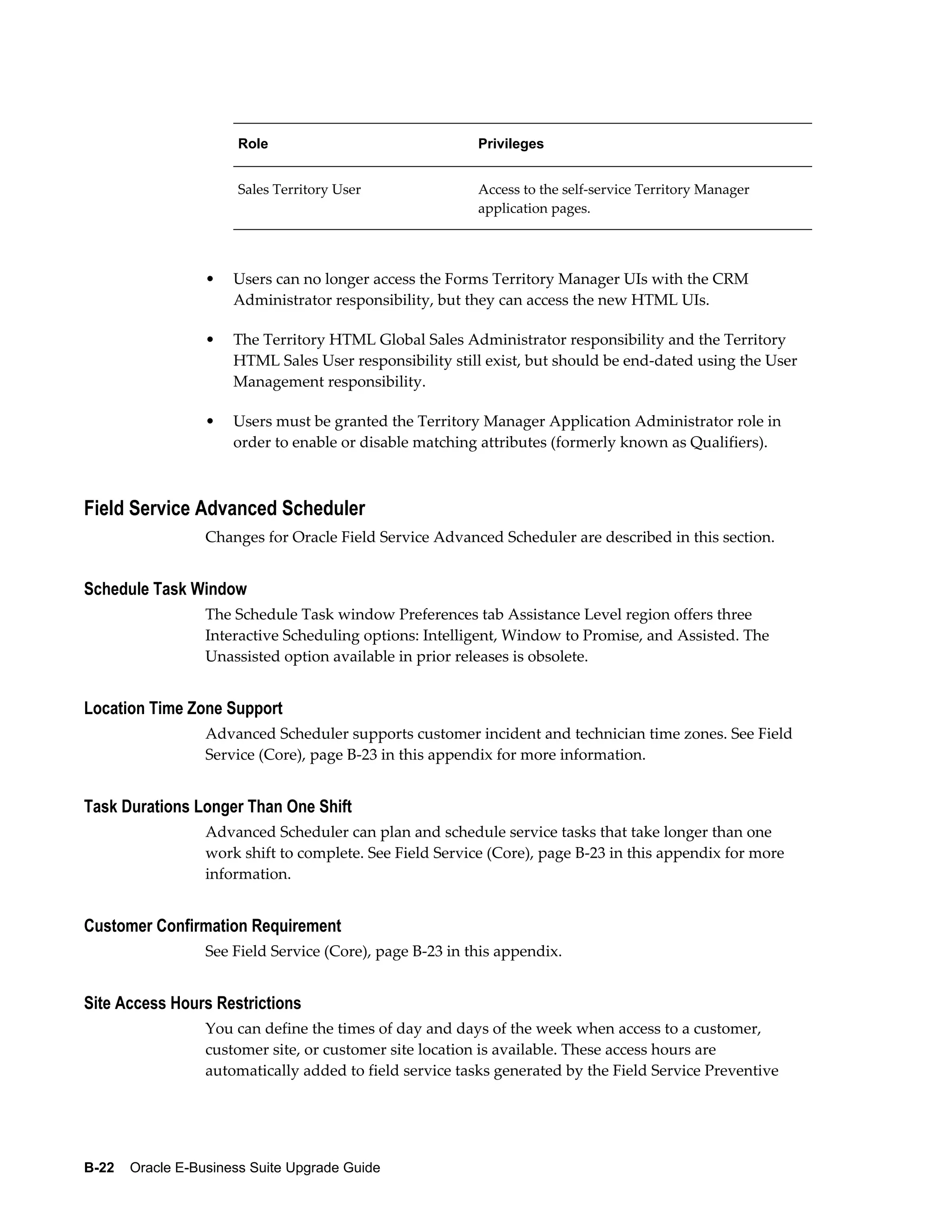 Role                               Privileges


                       Sales Territory User               Access to the self-service Territory Manager
                                                          application pages.




                  •   Users can no longer access the Forms Territory Manager UIs with the CRM
                      Administrator responsibility, but they can access the new HTML UIs.

                  •   The Territory HTML Global Sales Administrator responsibility and the Territory
                      HTML Sales User responsibility still exist, but should be end-dated using the User
                      Management responsibility.

                  •   Users must be granted the Territory Manager Application Administrator role in
                      order to enable or disable matching attributes (formerly known as Qualifiers).



Field Service Advanced Scheduler
                  Changes for Oracle Field Service Advanced Scheduler are described in this section.


Schedule Task Window
                  The Schedule Task window Preferences tab Assistance Level region offers three
                  Interactive Scheduling options: Intelligent, Window to Promise, and Assisted. The
                  Unassisted option available in prior releases is obsolete.


Location Time Zone Support
                  Advanced Scheduler supports customer incident and technician time zones. See Field
                  Service (Core), page B-23 in this appendix for more information.


Task Durations Longer Than One Shift
                  Advanced Scheduler can plan and schedule service tasks that take longer than one
                  work shift to complete. See Field Service (Core), page B-23 in this appendix for more
                  information.


Customer Confirmation Requirement
                  See Field Service (Core), page B-23 in this appendix.


Site Access Hours Restrictions
                  You can define the times of day and days of the week when access to a customer,
                  customer site, or customer site location is available. These access hours are
                  automatically added to field service tasks generated by the Field Service Preventive




B-22    Oracle E-Business Suite Upgrade Guide
 