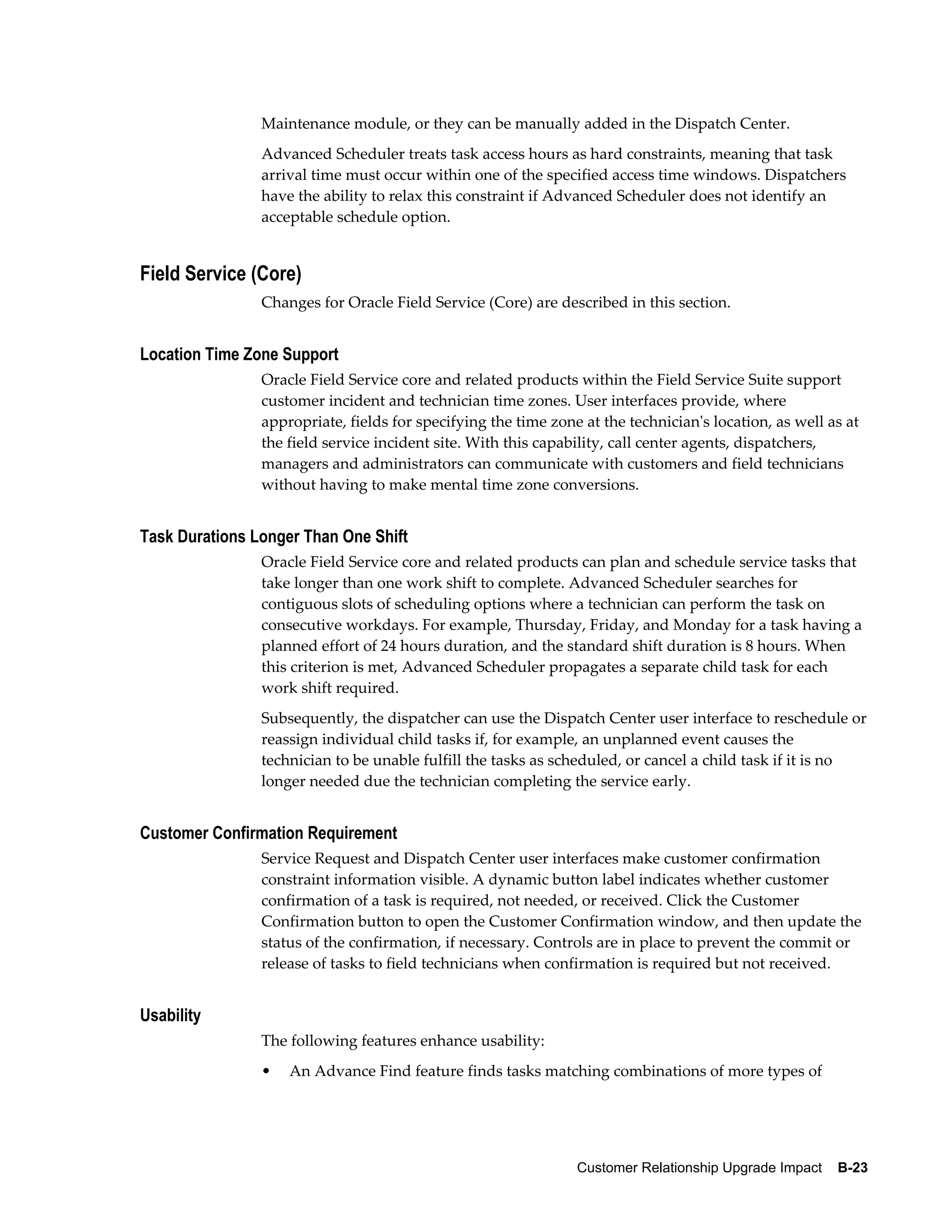 Maintenance module, or they can be manually added in the Dispatch Center.
                Advanced Scheduler treats task access hours as hard constraints, meaning that task
                arrival time must occur within one of the specified access time windows. Dispatchers
                have the ability to relax this constraint if Advanced Scheduler does not identify an
                acceptable schedule option.


Field Service (Core)
                Changes for Oracle Field Service (Core) are described in this section.


Location Time Zone Support
                Oracle Field Service core and related products within the Field Service Suite support
                customer incident and technician time zones. User interfaces provide, where
                appropriate, fields for specifying the time zone at the technician's location, as well as at
                the field service incident site. With this capability, call center agents, dispatchers,
                managers and administrators can communicate with customers and field technicians
                without having to make mental time zone conversions.


Task Durations Longer Than One Shift
                Oracle Field Service core and related products can plan and schedule service tasks that
                take longer than one work shift to complete. Advanced Scheduler searches for
                contiguous slots of scheduling options where a technician can perform the task on
                consecutive workdays. For example, Thursday, Friday, and Monday for a task having a
                planned effort of 24 hours duration, and the standard shift duration is 8 hours. When
                this criterion is met, Advanced Scheduler propagates a separate child task for each
                work shift required.
                Subsequently, the dispatcher can use the Dispatch Center user interface to reschedule or
                reassign individual child tasks if, for example, an unplanned event causes the
                technician to be unable fulfill the tasks as scheduled, or cancel a child task if it is no
                longer needed due the technician completing the service early.


Customer Confirmation Requirement
                Service Request and Dispatch Center user interfaces make customer confirmation
                constraint information visible. A dynamic button label indicates whether customer
                confirmation of a task is required, not needed, or received. Click the Customer
                Confirmation button to open the Customer Confirmation window, and then update the
                status of the confirmation, if necessary. Controls are in place to prevent the commit or
                release of tasks to field technicians when confirmation is required but not received.


Usability
                The following features enhance usability:
                •   An Advance Find feature finds tasks matching combinations of more types of




                                                                Customer Relationship Upgrade Impact    B-23
 