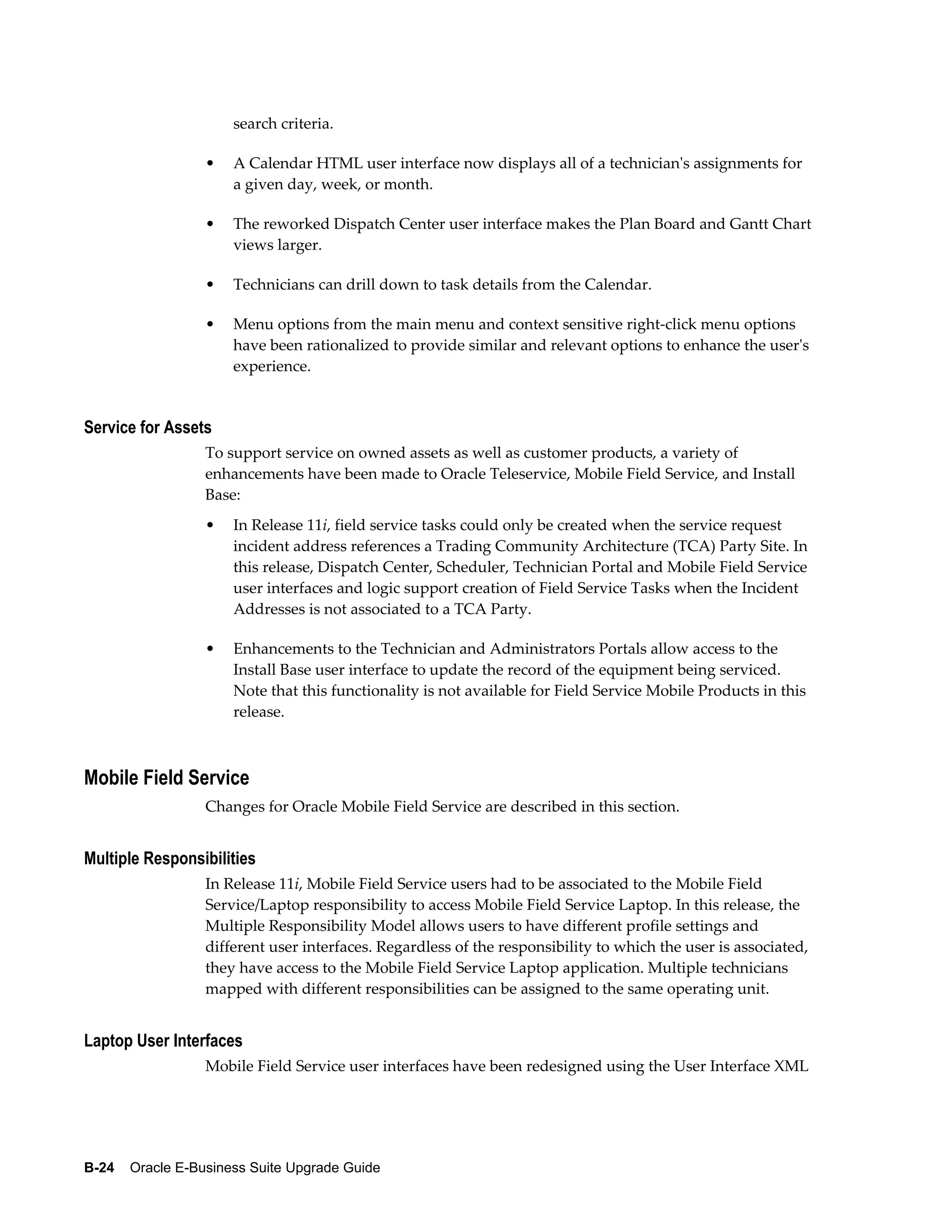 search criteria.

                  •   A Calendar HTML user interface now displays all of a technician's assignments for
                      a given day, week, or month.

                  •   The reworked Dispatch Center user interface makes the Plan Board and Gantt Chart
                      views larger.

                  •   Technicians can drill down to task details from the Calendar.

                  •   Menu options from the main menu and context sensitive right-click menu options
                      have been rationalized to provide similar and relevant options to enhance the user's
                      experience.


Service for Assets
                  To support service on owned assets as well as customer products, a variety of
                  enhancements have been made to Oracle Teleservice, Mobile Field Service, and Install
                  Base:
                  •   In Release 11i, field service tasks could only be created when the service request
                      incident address references a Trading Community Architecture (TCA) Party Site. In
                      this release, Dispatch Center, Scheduler, Technician Portal and Mobile Field Service
                      user interfaces and logic support creation of Field Service Tasks when the Incident
                      Addresses is not associated to a TCA Party.

                  •   Enhancements to the Technician and Administrators Portals allow access to the
                      Install Base user interface to update the record of the equipment being serviced.
                      Note that this functionality is not available for Field Service Mobile Products in this
                      release.



Mobile Field Service
                  Changes for Oracle Mobile Field Service are described in this section.


Multiple Responsibilities
                  In Release 11i, Mobile Field Service users had to be associated to the Mobile Field
                  Service/Laptop responsibility to access Mobile Field Service Laptop. In this release, the
                  Multiple Responsibility Model allows users to have different profile settings and
                  different user interfaces. Regardless of the responsibility to which the user is associated,
                  they have access to the Mobile Field Service Laptop application. Multiple technicians
                  mapped with different responsibilities can be assigned to the same operating unit.


Laptop User Interfaces
                  Mobile Field Service user interfaces have been redesigned using the User Interface XML




B-24    Oracle E-Business Suite Upgrade Guide
 