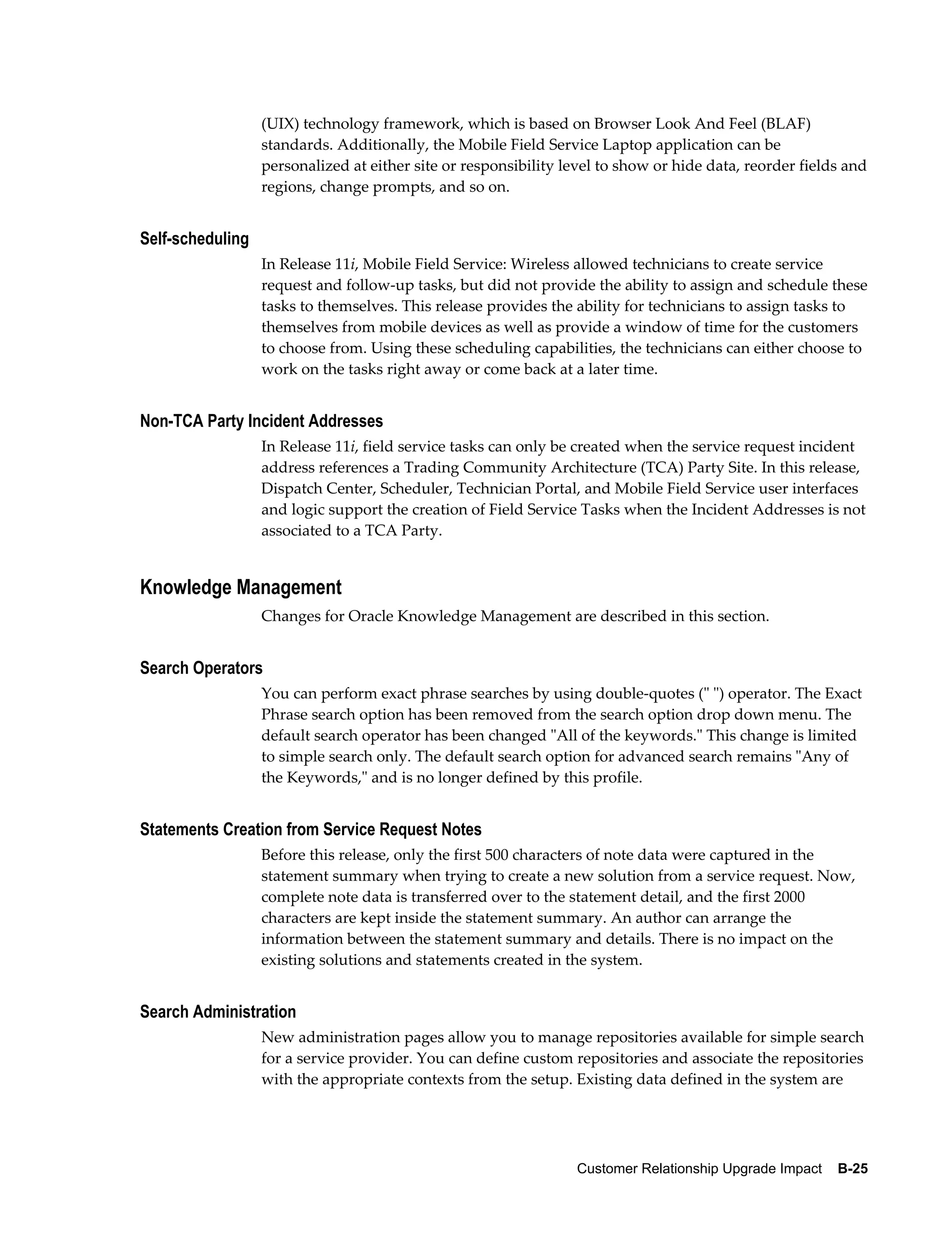 (UIX) technology framework, which is based on Browser Look And Feel (BLAF)
                  standards. Additionally, the Mobile Field Service Laptop application can be
                  personalized at either site or responsibility level to show or hide data, reorder fields and
                  regions, change prompts, and so on.


Self-scheduling
                  In Release 11i, Mobile Field Service: Wireless allowed technicians to create service
                  request and follow-up tasks, but did not provide the ability to assign and schedule these
                  tasks to themselves. This release provides the ability for technicians to assign tasks to
                  themselves from mobile devices as well as provide a window of time for the customers
                  to choose from. Using these scheduling capabilities, the technicians can either choose to
                  work on the tasks right away or come back at a later time.


Non-TCA Party Incident Addresses
                  In Release 11i, field service tasks can only be created when the service request incident
                  address references a Trading Community Architecture (TCA) Party Site. In this release,
                  Dispatch Center, Scheduler, Technician Portal, and Mobile Field Service user interfaces
                  and logic support the creation of Field Service Tasks when the Incident Addresses is not
                  associated to a TCA Party.


Knowledge Management
                  Changes for Oracle Knowledge Management are described in this section.


Search Operators
                  You can perform exact phrase searches by using double-quotes (" ") operator. The Exact
                  Phrase search option has been removed from the search option drop down menu. The
                  default search operator has been changed "All of the keywords." This change is limited
                  to simple search only. The default search option for advanced search remains "Any of
                  the Keywords," and is no longer defined by this profile.


Statements Creation from Service Request Notes
                  Before this release, only the first 500 characters of note data were captured in the
                  statement summary when trying to create a new solution from a service request. Now,
                  complete note data is transferred over to the statement detail, and the first 2000
                  characters are kept inside the statement summary. An author can arrange the
                  information between the statement summary and details. There is no impact on the
                  existing solutions and statements created in the system.


Search Administration
                  New administration pages allow you to manage repositories available for simple search
                  for a service provider. You can define custom repositories and associate the repositories
                  with the appropriate contexts from the setup. Existing data defined in the system are




                                                                 Customer Relationship Upgrade Impact    B-25
 
