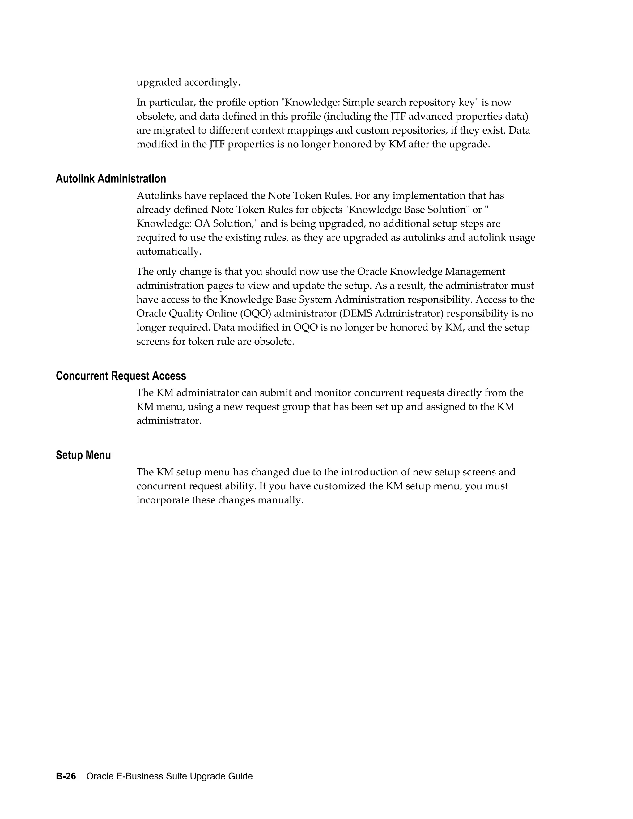 upgraded accordingly.
                  In particular, the profile option "Knowledge: Simple search repository key" is now
                  obsolete, and data defined in this profile (including the JTF advanced properties data)
                  are migrated to different context mappings and custom repositories, if they exist. Data
                  modified in the JTF properties is no longer honored by KM after the upgrade.


Autolink Administration
                  Autolinks have replaced the Note Token Rules. For any implementation that has
                  already defined Note Token Rules for objects "Knowledge Base Solution" or "
                  Knowledge: OA Solution," and is being upgraded, no additional setup steps are
                  required to use the existing rules, as they are upgraded as autolinks and autolink usage
                  automatically.
                  The only change is that you should now use the Oracle Knowledge Management
                  administration pages to view and update the setup. As a result, the administrator must
                  have access to the Knowledge Base System Administration responsibility. Access to the
                  Oracle Quality Online (OQO) administrator (DEMS Administrator) responsibility is no
                  longer required. Data modified in OQO is no longer be honored by KM, and the setup
                  screens for token rule are obsolete.


Concurrent Request Access
                  The KM administrator can submit and monitor concurrent requests directly from the
                  KM menu, using a new request group that has been set up and assigned to the KM
                  administrator.


Setup Menu
                  The KM setup menu has changed due to the introduction of new setup screens and
                  concurrent request ability. If you have customized the KM setup menu, you must
                  incorporate these changes manually.




B-26    Oracle E-Business Suite Upgrade Guide
 