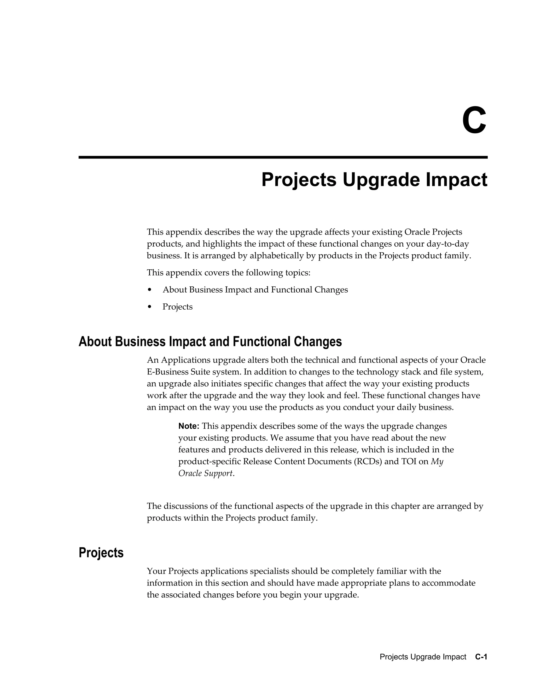 C
                                         Projects Upgrade Impact

           This appendix describes the way the upgrade affects your existing Oracle Projects
           products, and highlights the impact of these functional changes on your day-to-day
           business. It is arranged by alphabetically by products in the Projects product family.
           This appendix covers the following topics:
           •   About Business Impact and Functional Changes
           •   Projects



About Business Impact and Functional Changes
           An Applications upgrade alters both the technical and functional aspects of your Oracle
           E-Business Suite system. In addition to changes to the technology stack and file system,
           an upgrade also initiates specific changes that affect the way your existing products
           work after the upgrade and the way they look and feel. These functional changes have
           an impact on the way you use the products as you conduct your daily business.

                   Note: This appendix describes some of the ways the upgrade changes
                   your existing products. We assume that you have read about the new
                   features and products delivered in this release, which is included in the
                   product-specific Release Content Documents (RCDs) and TOI on My
                   Oracle Support.


           The discussions of the functional aspects of the upgrade in this chapter are arranged by
           products within the Projects product family.



Projects
           Your Projects applications specialists should be completely familiar with the
           information in this section and should have made appropriate plans to accommodate
           the associated changes before you begin your upgrade.




                                                                        Projects Upgrade Impact    C-1
 