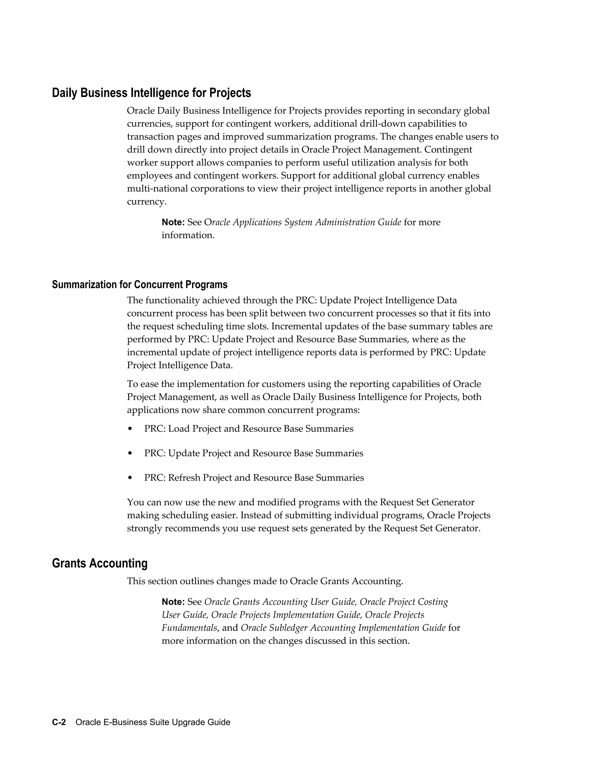 Daily Business Intelligence for Projects
                  Oracle Daily Business Intelligence for Projects provides reporting in secondary global
                  currencies, support for contingent workers, additional drill-down capabilities to
                  transaction pages and improved summarization programs. The changes enable users to
                  drill down directly into project details in Oracle Project Management. Contingent
                  worker support allows companies to perform useful utilization analysis for both
                  employees and contingent workers. Support for additional global currency enables
                  multi-national corporations to view their project intelligence reports in another global
                  currency.

                           Note: See Oracle Applications System Administration Guide for more
                           information.




Summarization for Concurrent Programs
                  The functionality achieved through the PRC: Update Project Intelligence Data
                  concurrent process has been split between two concurrent processes so that it fits into
                  the request scheduling time slots. Incremental updates of the base summary tables are
                  performed by PRC: Update Project and Resource Base Summaries, where as the
                  incremental update of project intelligence reports data is performed by PRC: Update
                  Project Intelligence Data.
                  To ease the implementation for customers using the reporting capabilities of Oracle
                  Project Management, as well as Oracle Daily Business Intelligence for Projects, both
                  applications now share common concurrent programs:
                  •   PRC: Load Project and Resource Base Summaries

                  •   PRC: Update Project and Resource Base Summaries

                  •   PRC: Refresh Project and Resource Base Summaries

                  You can now use the new and modified programs with the Request Set Generator
                  making scheduling easier. Instead of submitting individual programs, Oracle Projects
                  strongly recommends you use request sets generated by the Request Set Generator.


Grants Accounting
                  This section outlines changes made to Oracle Grants Accounting.

                           Note: See Oracle Grants Accounting User Guide, Oracle Project Costing
                           User Guide, Oracle Projects Implementation Guide, Oracle Projects
                           Fundamentals, and Oracle Subledger Accounting Implementation Guide for
                           more information on the changes discussed in this section.




C-2    Oracle E-Business Suite Upgrade Guide
 