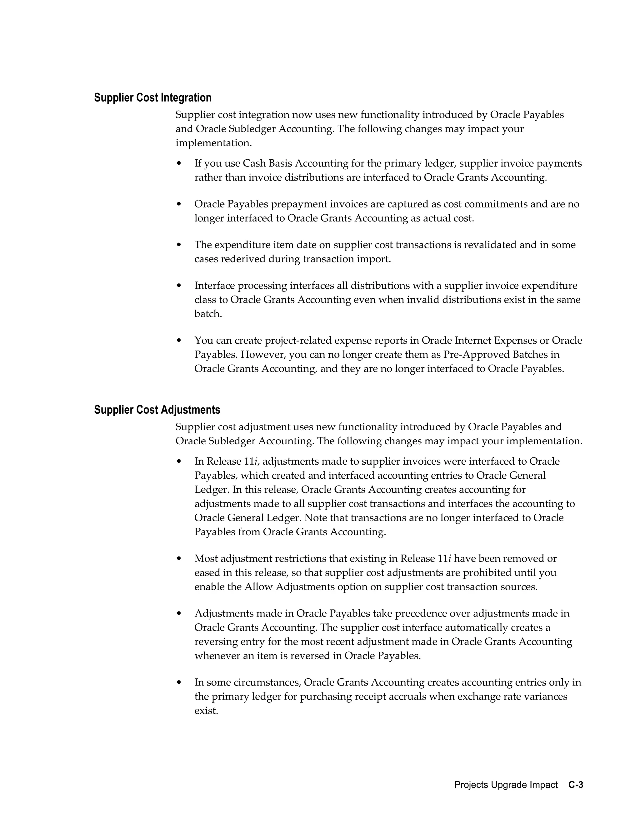 Supplier Cost Integration
                 Supplier cost integration now uses new functionality introduced by Oracle Payables
                 and Oracle Subledger Accounting. The following changes may impact your
                 implementation.
                 •   If you use Cash Basis Accounting for the primary ledger, supplier invoice payments
                     rather than invoice distributions are interfaced to Oracle Grants Accounting.

                 •   Oracle Payables prepayment invoices are captured as cost commitments and are no
                     longer interfaced to Oracle Grants Accounting as actual cost.

                 •   The expenditure item date on supplier cost transactions is revalidated and in some
                     cases rederived during transaction import.

                 •   Interface processing interfaces all distributions with a supplier invoice expenditure
                     class to Oracle Grants Accounting even when invalid distributions exist in the same
                     batch.

                 •   You can create project-related expense reports in Oracle Internet Expenses or Oracle
                     Payables. However, you can no longer create them as Pre-Approved Batches in
                     Oracle Grants Accounting, and they are no longer interfaced to Oracle Payables.


Supplier Cost Adjustments
                 Supplier cost adjustment uses new functionality introduced by Oracle Payables and
                 Oracle Subledger Accounting. The following changes may impact your implementation.
                 •   In Release 11i, adjustments made to supplier invoices were interfaced to Oracle
                     Payables, which created and interfaced accounting entries to Oracle General
                     Ledger. In this release, Oracle Grants Accounting creates accounting for
                     adjustments made to all supplier cost transactions and interfaces the accounting to
                     Oracle General Ledger. Note that transactions are no longer interfaced to Oracle
                     Payables from Oracle Grants Accounting.

                 •   Most adjustment restrictions that existing in Release 11i have been removed or
                     eased in this release, so that supplier cost adjustments are prohibited until you
                     enable the Allow Adjustments option on supplier cost transaction sources.

                 •   Adjustments made in Oracle Payables take precedence over adjustments made in
                     Oracle Grants Accounting. The supplier cost interface automatically creates a
                     reversing entry for the most recent adjustment made in Oracle Grants Accounting
                     whenever an item is reversed in Oracle Payables.

                 •   In some circumstances, Oracle Grants Accounting creates accounting entries only in
                     the primary ledger for purchasing receipt accruals when exchange rate variances
                     exist.




                                                                               Projects Upgrade Impact    C-3
 