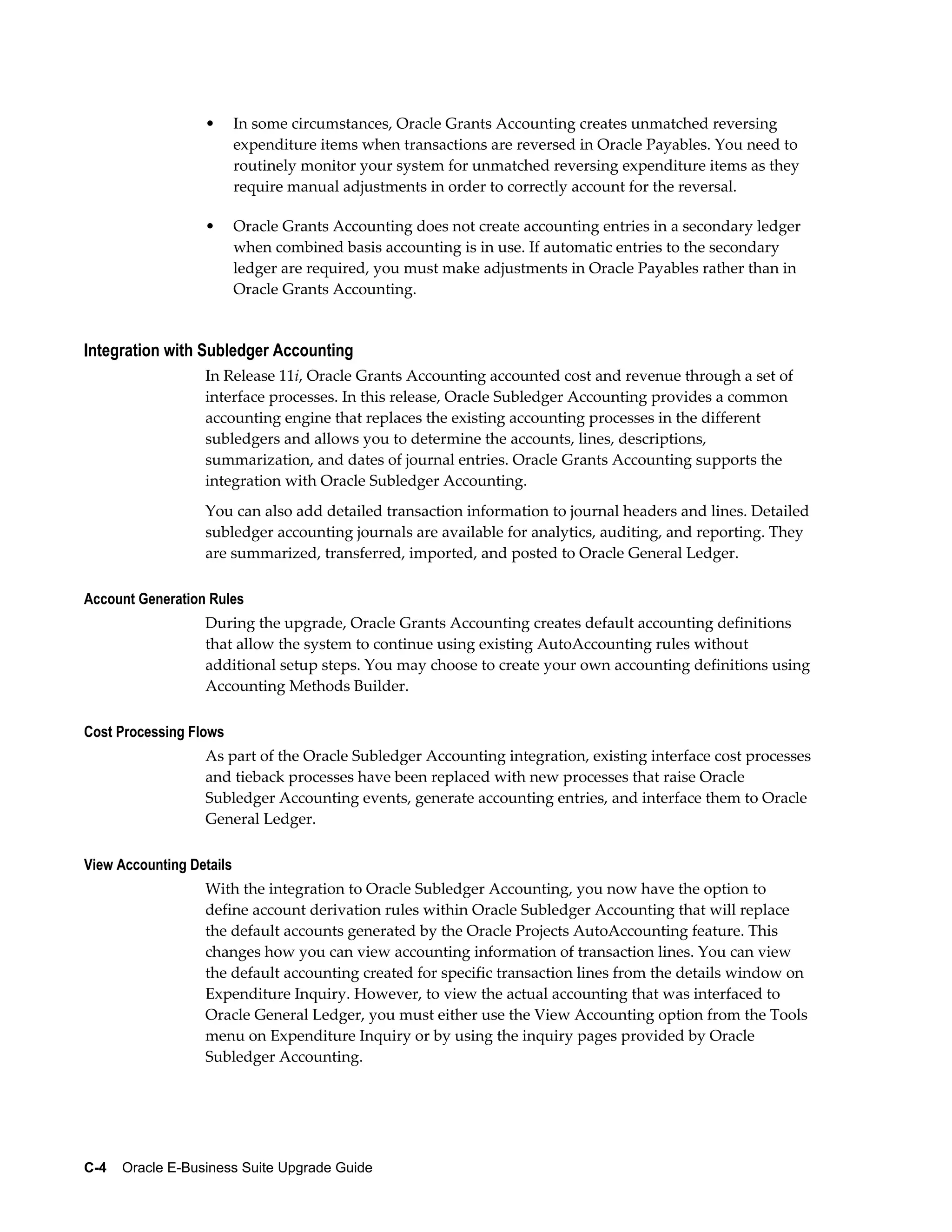 •       In some circumstances, Oracle Grants Accounting creates unmatched reversing
                          expenditure items when transactions are reversed in Oracle Payables. You need to
                          routinely monitor your system for unmatched reversing expenditure items as they
                          require manual adjustments in order to correctly account for the reversal.

                  •       Oracle Grants Accounting does not create accounting entries in a secondary ledger
                          when combined basis accounting is in use. If automatic entries to the secondary
                          ledger are required, you must make adjustments in Oracle Payables rather than in
                          Oracle Grants Accounting.


Integration with Subledger Accounting
                  In Release 11i, Oracle Grants Accounting accounted cost and revenue through a set of
                  interface processes. In this release, Oracle Subledger Accounting provides a common
                  accounting engine that replaces the existing accounting processes in the different
                  subledgers and allows you to determine the accounts, lines, descriptions,
                  summarization, and dates of journal entries. Oracle Grants Accounting supports the
                  integration with Oracle Subledger Accounting.
                  You can also add detailed transaction information to journal headers and lines. Detailed
                  subledger accounting journals are available for analytics, auditing, and reporting. They
                  are summarized, transferred, imported, and posted to Oracle General Ledger.

Account Generation Rules
                  During the upgrade, Oracle Grants Accounting creates default accounting definitions
                  that allow the system to continue using existing AutoAccounting rules without
                  additional setup steps. You may choose to create your own accounting definitions using
                  Accounting Methods Builder.

Cost Processing Flows
                  As part of the Oracle Subledger Accounting integration, existing interface cost processes
                  and tieback processes have been replaced with new processes that raise Oracle
                  Subledger Accounting events, generate accounting entries, and interface them to Oracle
                  General Ledger.

View Accounting Details
                  With the integration to Oracle Subledger Accounting, you now have the option to
                  define account derivation rules within Oracle Subledger Accounting that will replace
                  the default accounts generated by the Oracle Projects AutoAccounting feature. This
                  changes how you can view accounting information of transaction lines. You can view
                  the default accounting created for specific transaction lines from the details window on
                  Expenditure Inquiry. However, to view the actual accounting that was interfaced to
                  Oracle General Ledger, you must either use the View Accounting option from the Tools
                  menu on Expenditure Inquiry or by using the inquiry pages provided by Oracle
                  Subledger Accounting.




C-4    Oracle E-Business Suite Upgrade Guide
 