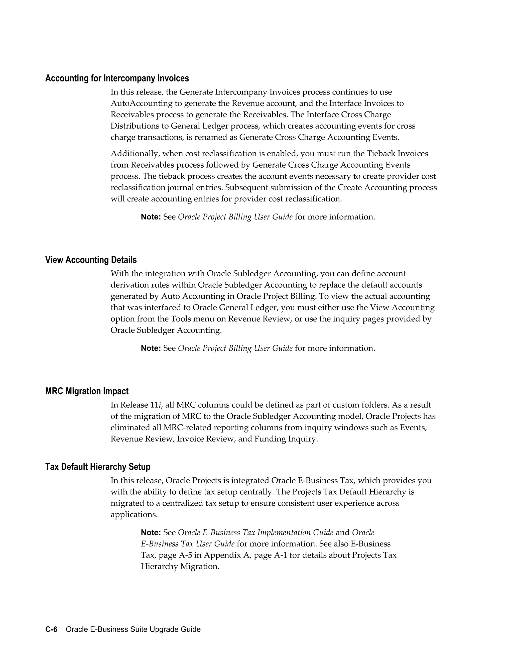 Accounting for Intercompany Invoices
                  In this release, the Generate Intercompany Invoices process continues to use
                  AutoAccounting to generate the Revenue account, and the Interface Invoices to
                  Receivables process to generate the Receivables. The Interface Cross Charge
                  Distributions to General Ledger process, which creates accounting events for cross
                  charge transactions, is renamed as Generate Cross Charge Accounting Events.
                  Additionally, when cost reclassification is enabled, you must run the Tieback Invoices
                  from Receivables process followed by Generate Cross Charge Accounting Events
                  process. The tieback process creates the account events necessary to create provider cost
                  reclassification journal entries. Subsequent submission of the Create Accounting process
                  will create accounting entries for provider cost reclassification.

                           Note: See Oracle Project Billing User Guide for more information.




View Accounting Details
                  With the integration with Oracle Subledger Accounting, you can define account
                  derivation rules within Oracle Subledger Accounting to replace the default accounts
                  generated by Auto Accounting in Oracle Project Billing. To view the actual accounting
                  that was interfaced to Oracle General Ledger, you must either use the View Accounting
                  option from the Tools menu on Revenue Review, or use the inquiry pages provided by
                  Oracle Subledger Accounting.

                           Note: See Oracle Project Billing User Guide for more information.




MRC Migration Impact
                  In Release 11i, all MRC columns could be defined as part of custom folders. As a result
                  of the migration of MRC to the Oracle Subledger Accounting model, Oracle Projects has
                  eliminated all MRC-related reporting columns from inquiry windows such as Events,
                  Revenue Review, Invoice Review, and Funding Inquiry.


Tax Default Hierarchy Setup
                  In this release, Oracle Projects is integrated Oracle E-Business Tax, which provides you
                  with the ability to define tax setup centrally. The Projects Tax Default Hierarchy is
                  migrated to a centralized tax setup to ensure consistent user experience across
                  applications.

                           Note: See Oracle E-Business Tax Implementation Guide and Oracle
                           E-Business Tax User Guide for more information. See also E-Business
                           Tax, page A-5 in Appendix A, page A-1 for details about Projects Tax
                           Hierarchy Migration.




C-6    Oracle E-Business Suite Upgrade Guide
 