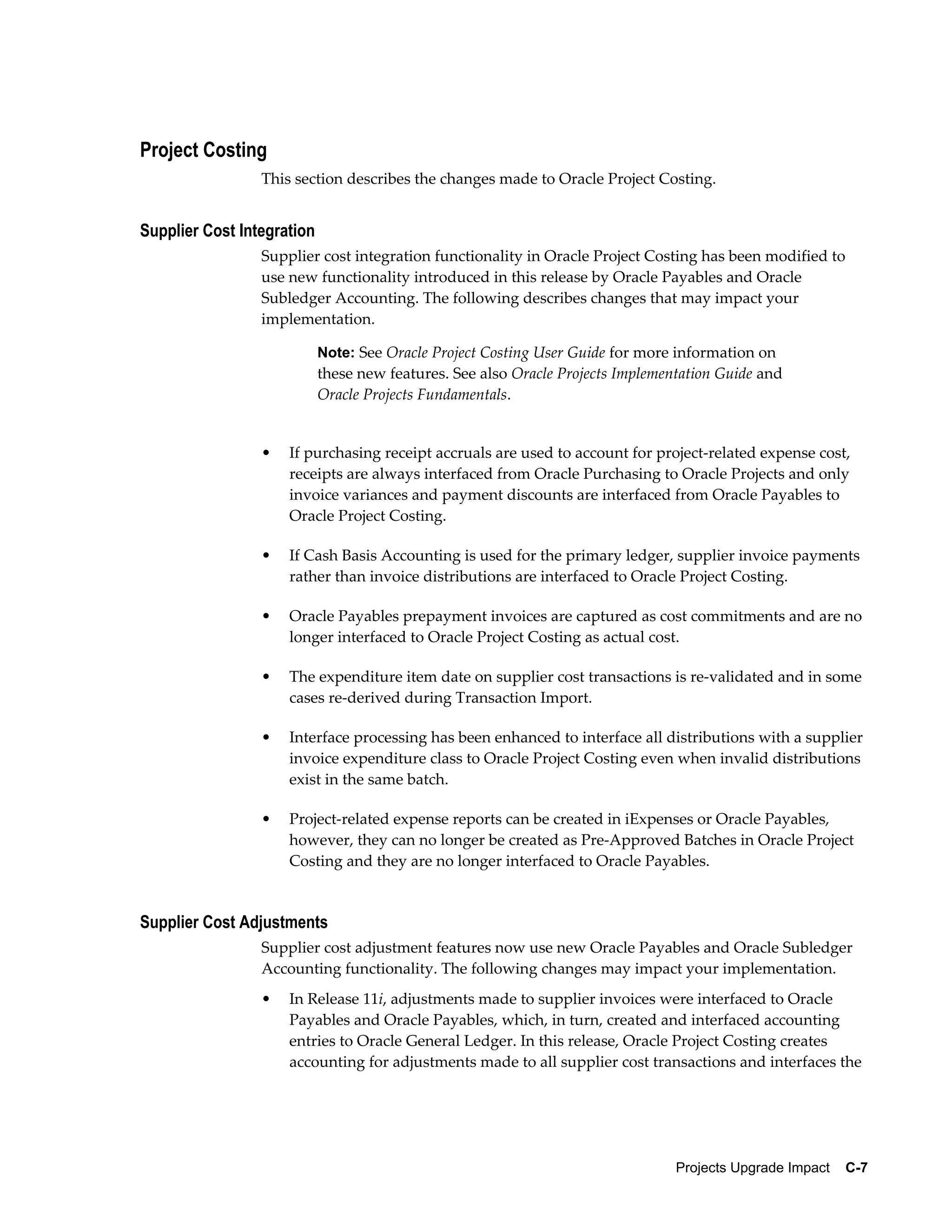 Project Costing
                 This section describes the changes made to Oracle Project Costing.


Supplier Cost Integration
                 Supplier cost integration functionality in Oracle Project Costing has been modified to
                 use new functionality introduced in this release by Oracle Payables and Oracle
                 Subledger Accounting. The following describes changes that may impact your
                 implementation.

                            Note: See Oracle Project Costing User Guide for more information on
                            these new features. See also Oracle Projects Implementation Guide and
                            Oracle Projects Fundamentals.


                 •   If purchasing receipt accruals are used to account for project-related expense cost,
                     receipts are always interfaced from Oracle Purchasing to Oracle Projects and only
                     invoice variances and payment discounts are interfaced from Oracle Payables to
                     Oracle Project Costing.

                 •   If Cash Basis Accounting is used for the primary ledger, supplier invoice payments
                     rather than invoice distributions are interfaced to Oracle Project Costing.

                 •   Oracle Payables prepayment invoices are captured as cost commitments and are no
                     longer interfaced to Oracle Project Costing as actual cost.

                 •   The expenditure item date on supplier cost transactions is re-validated and in some
                     cases re-derived during Transaction Import.

                 •   Interface processing has been enhanced to interface all distributions with a supplier
                     invoice expenditure class to Oracle Project Costing even when invalid distributions
                     exist in the same batch.

                 •   Project-related expense reports can be created in iExpenses or Oracle Payables,
                     however, they can no longer be created as Pre-Approved Batches in Oracle Project
                     Costing and they are no longer interfaced to Oracle Payables.


Supplier Cost Adjustments
                 Supplier cost adjustment features now use new Oracle Payables and Oracle Subledger
                 Accounting functionality. The following changes may impact your implementation.
                 •   In Release 11i, adjustments made to supplier invoices were interfaced to Oracle
                     Payables and Oracle Payables, which, in turn, created and interfaced accounting
                     entries to Oracle General Ledger. In this release, Oracle Project Costing creates
                     accounting for adjustments made to all supplier cost transactions and interfaces the




                                                                                 Projects Upgrade Impact    C-7
 