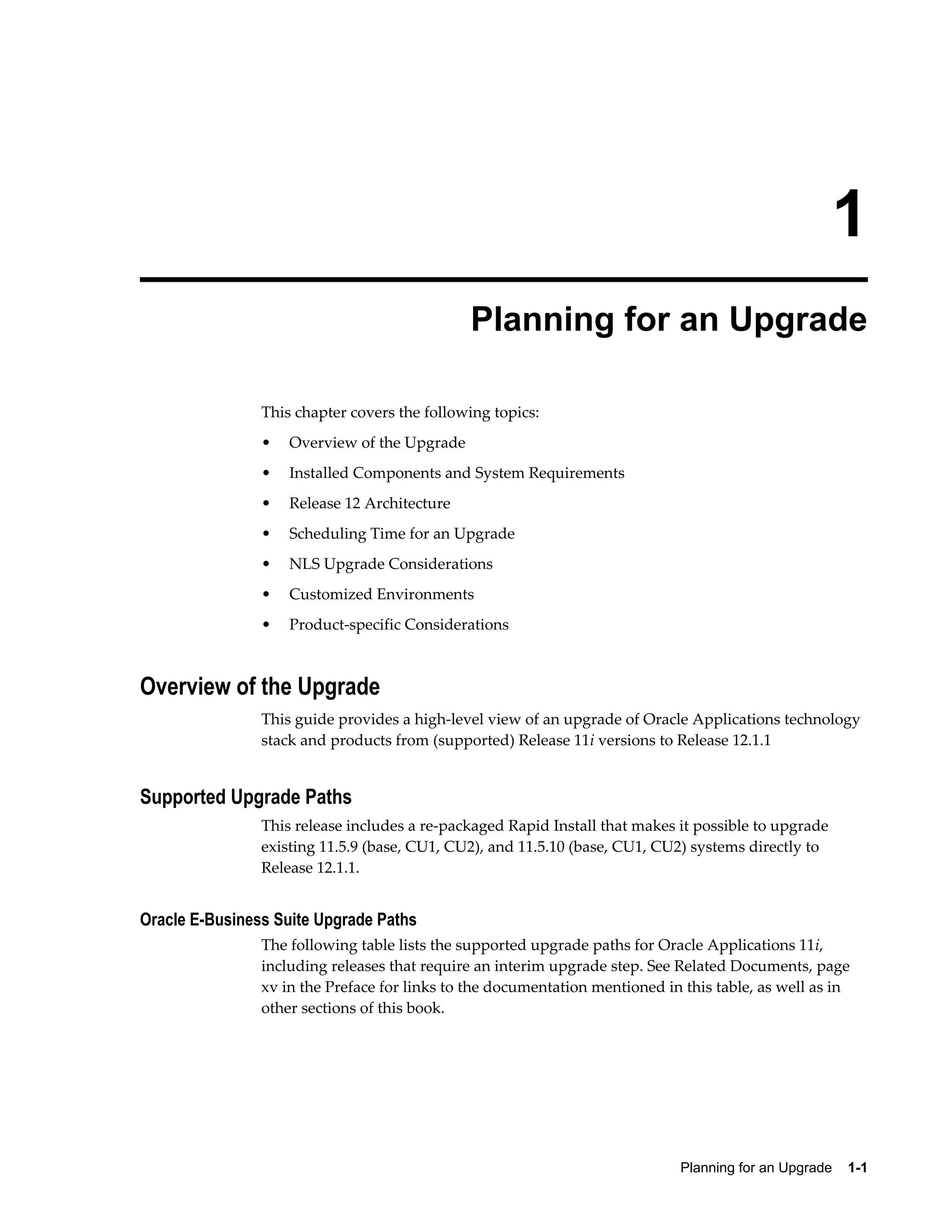 1
                                              Planning for an Upgrade

                This chapter covers the following topics:
                •   Overview of the Upgrade
                •   Installed Components and System Requirements
                •   Release 12 Architecture
                •   Scheduling Time for an Upgrade
                •   NLS Upgrade Considerations
                •   Customized Environments
                •   Product-specific Considerations



Overview of the Upgrade
                This guide provides a high-level view of an upgrade of Oracle Applications technology
                stack and products from (supported) Release 11i versions to Release 12.1.1


Supported Upgrade Paths
                This release includes a re-packaged Rapid Install that makes it possible to upgrade
                existing 11.5.9 (base, CU1, CU2), and 11.5.10 (base, CU1, CU2) systems directly to
                Release 12.1.1.


Oracle E-Business Suite Upgrade Paths
                The following table lists the supported upgrade paths for Oracle Applications 11i,
                including releases that require an interim upgrade step. See Related Documents, page
                xv in the Preface for links to the documentation mentioned in this table, as well as in
                other sections of this book.




                                                                             Planning for an Upgrade    1-1
 